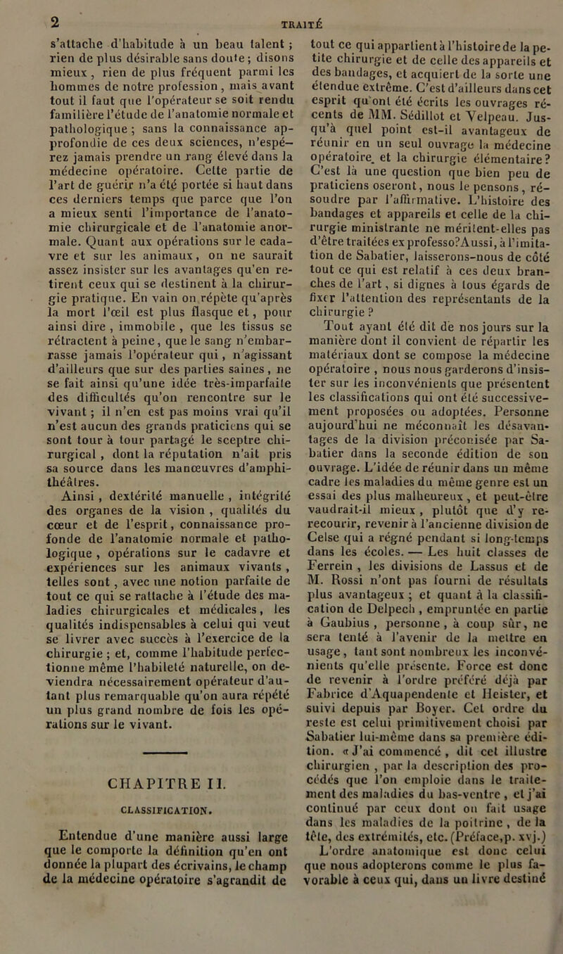 s'attache d'habitude à un beau (aient ; rien de plus désirable sans doule ; disons mieux , rien de plus fréquent parmi les hommes de notre profession , mais avant tout il faut que l’opérateur se soit rendu familière l’étude de l’anatomie normale et pathologique ; sans la connaissance ap- profondie de ces deux sciences, n’espé- rez jamais prendre un rang élevé dans la médecine opératoire. Celte partie de l’art de guérir n’a été portée si haut dans ces derniers temps que parce que l’on a mieux senti l’importance de l’anato- mie chirurgicale et de l'anatomie anor- male. Quant aux opérations sur le cada- vre et sur les animaux, on 11e saurait assez insister sur les avantages qu'en re- tirent ceux qui se destinent à la chirur- gie pratique. En vain on répète qu'après la mort l’œil est plus flasque et, pour ainsi dire , immobile , que les tissus se rétractent à peine, que le sang n’embar- rasse jamais l’opérateur qui, n’agissant d’ailleurs que sur des parties saines, 11e se fait ainsi qu’une idée très-imparfaite des difficultés qu’on rencontre sur le vivant ; il n’en est pas moins vrai qu’il n’est aucun des grands praticiens qui se sont tour à tour partagé le sceptre chi- rurgical , dont la réputation n’ait pris sa source dans les manœuvres d’amphi- théâtres. Ainsi , dextérité manuelle , intégrité des organes de la vision , qualités du cœur et de l’esprit, connaissance pro- fonde de l’anatomie normale et patho- logique , opérations sur le cadavre et expériences sur les animaux vivants , telles sont, avec une notion parfaite de tout ce qui se rattache à l’étude des ma- ladies chirurgicales et médicales, les qualités indispensables à celui qui veut se livrer avec succès à l’exercice de la chirurgie ; et, comme l’habitude perfec- tionne même l’habileté naturelle, on de- viendra nécessairement opérateur d’au- tant plus remarquable qu’on aura répété un plus grand nombre de fois les opé- rations sur le vivant. CHAPITRE II. CLASSIFICATION. Entendue d’une manière aussi large que le comporte la définition qu’en ont donnée la plupart des écrivains, le champ de la médecine opératoire s’agrandit de tout ce quiappartientàl’histoirede la pe- tite chirurgie et de celle des appareils et des bandages, et acquiert de la sorte une étendue extrême. C’est d’ailleurs dans cet esprit qu onl été écrits les ouvrages ré- cents de MM. Sédillot et Velpeau. Jus- qu’à quel point est-il avantageux de réunir en un seul ouvrage la médecine opératoire, et la chirurgie élémentaire? C’est là une question que bien peu de praticiens oseront, nous le pensons, ré- soudre par l’affirmative. L’histoire des bandages et appareils et celle de la chi- rurgie ministrante ne méritent-elles pas d’être traitées ex professo?Aussi, à l’imita- tion de Sabatier, laisserons-nous de côté tout ce qui est relatif à ces deux bran- ches de l’art, si dignes à tous égards de fixer l’attention des représentants de la chirurgie ? Tout ayant élé dit de nos jours sur la manière dont il convient de répartir les matériaux dont se compose la médecine opératoire , nous nous garderons d’insis- ter sur les inconvénients que présentent les classifications qui ont été successive- ment proposées ou adoptées. Personne aujourd’hui ne méconnaît les désavan- tages de la division préconisée par Sa- batier dans la seconde édition de sou ouvrage. L’idée de réunir dans un même cadre les maladies du même genre est un essai des plus malheureux , et peut-être vaudrait-il mieux , plutôt que d’y re- recourir, revenir à l’ancienne division de Celse qui a régné pendant si long-temps dans les écoles. — Les huit classes de Ferrein , les divisions de Lassus et de M. Rossi n’ont pas fourni de résultats plus avantageux ; et quant â la classifi- cation de Delpech , empruntée en partie à Gaubius , personne, à coup sûr, ne sera tenté à l’avenir de la mettre en usage, tant sont nombreux les inconvé- nients qu’elle présente. Force est donc de revenir à l’ordre préféré déjà par Fabrice d’Aquapendente et Ileisler, et suivi depuis par Boyer. Cet ordre du reste est celui primitivement choisi par Babatier lui-même dans sa première édi- tion. « J’ai commencé , dit cet illustre chirurgien , par la description des pro- cédés que l’on emploie dans le traite- ment des maladies du bas-ventre , et j’ai conliuué par ceux dont on fait usage dans les maladies de la poitrine , de la tête, des extrémités, etc. (Préface,p. xvj.) L’ordre anatomique est donc celui que nous adopterons comme le plus fa- vorable à ceux qui, dans uu livre destiné