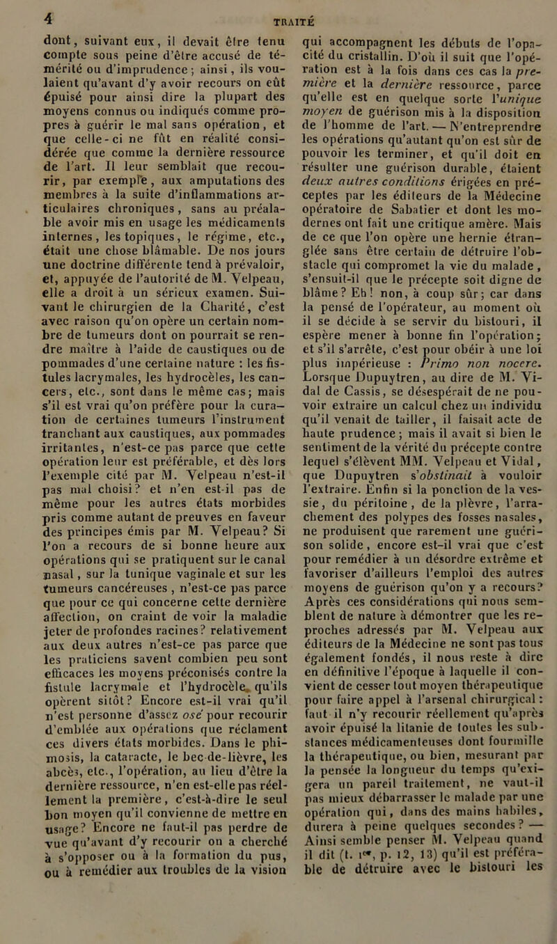 dont, suivant eux, il devait cire tenu compte sous peine d’êlre accusé de té- mérité ou d’imprudence; ainsi, ils vou- laient qu’avant d’y avoir recours on eût épuisé pour ainsi dire la plupart des moyens connus ou indiqués comme pro- pres à guérir le mal sans opération, et que celle-ci ne fût en réalité consi- dérée que comme la dernière ressource de l’art. Il leur semblait que recou- rir, par exempte, aux amputations des membres à la suite d’inflammations ar- ticulaires chroniques , sans au préala- ble avoir mis en usage les médicaments internes, les topiques, le régime, etc., était une chose blâmable. De nos jours une doctrine différente tend à prévaloir, et, appuyée de l’autorité de M. Velpeau, elle a droit à un sérieux examen. Sui- vant le chirurgien de la Charité, c’est avec raison qu’on opère un certain nom- bre de tumeurs dont on pourrait se ren- dre maître à l’aide de caustiques ou de pommades d’une certaine nature : les fis- tules lacrymales, les hydrocèles, les can- cers, etc., sont dans le même cas; mais s’il est vrai qu’on préfère pour la cura- tion de certaines tumeurs l’instrument tranchant aux caustiques, aux pommades irritantes, n'est-ce pas parce que cette opération leur est préférable, et dès lors l’exemple cité par M. Velpeau n’est-il pas mal choisi? et n’en est-il pas de même pour les autres états morbides pris comme autant de preuves en faveur des principes émis par M. Velpeau? Si l’on a recours de si bonne heure aux opérations qui se pratiquent sur le canal Basai, sur la tunique vaginale et sur les tumeurs cancéreuses , n’est-ce pas parce que pour ce qui concerne cette dernière affection, on craint de voir la maladie jeter de profondes racines? relativement aux deux autres n’est-ce pas parce que les praticiens savent combien peu sont efficaces les moyens préconisés contre la fistule lacrymale et l’hydrocèle» qu’ils opèrent sitôt? Encore est-il vrai qu’il n’est personne d’assez osé pour recourir d’emblée aux opérations que réclament ces divers états morbides. Dans le phi- mosis, la cataracte, le bec de-lièvre, les abcè3, etc-, l’opération, au lieu d’être la dernière ressource, n’en est-elle pas réel- lement la première, c’est-à-dire le seul bon moyen qu’il convienne de mettre en usage? Encore ne faut-il pas perdre de vue qu’avant d’y recourir on a cherché à s’opposer ou à la formation du pus, ou à remédier aux troubles de la vision qui accompagnent les débuts de l’opa- cité du cristallin. D’où il suit que l’opé- ration est à la fois dans ces cas la pre- mière et la dernière ressource, parce qu’elle est en quelque sorte l’unique moyen de guérison mis à la disposition de l'homme de l’art. — M’entreprendre les opérations qu’autant qu’on est sûr de pouvoir les terminer, et qu’il doit en résulter une guérison durable, étaient deux autres conditions érigées en pré- ceptes par les éditeurs de la Médecine opératoire de Sabatier et dont les mo- dernes ont fait une critique amère. Mais de ce que l’on opère une hernie étran- glée sans être certain de détruire l’ob- stacle qui compromet la vie du malade, s’ensuit-il que le précepte soit digue de blâme? Eh! non, à coup sûr; car dans la pensé de l’opérateur, au moment où il se décide à se servir du bistouri, il espère mener à bonne fin l’opération; et s’il s’arrête, c’est pour obéir à une loi plus impérieuse : Primo non nocere. Lorsque Dupuytren, au dire de M. Vi- dal de Cassis, se désespérait de ne pou- voir extraire un calcul chez un individu qu’il venait de tailler, il faisait acte de haute prudence ; mais il avait si bien le sentiment de la vérité du précepte contre lequel s’élèvent MM. Velpeau et Vidai, que Dupuytren s’obstinait à vouloir l’extraire. Enfin si la ponction de la ves- sie, du péritoine, de la plèvre, l’arra- chement des polypes des fosses nasales, ne produisent que rarement une guéri- son solide, encore est-il vrai que c’est pour remédier à un désordre extrême et favoriser d’ailleurs l’emploi des autres moyens de guérison qu’on y a recours? Après ces considérations qui nous sem- blent de nature à démontrer que les re- proches adressés par M. Velpeau aux éditeurs de la Médecine ne sont pas tous également fondés, il nous reste à dire en définitive l’époque à laquelle il con- vient de cesser tout moyen thérapeutique pour faire appel à l’arsenal chirurgical: faut il n’y recourir réellement qu’après avoir épuisé la litanie de toutes les sub- stances médicamenteuses dont fourmille la thérapeutique, ou bien, mesurant par la pensée la longueur du temps qu’exi- gera un pareil traitement, ne vaut-il pas mieux débarrasser le malade par une opération qui, dans des mains habiles, durera à peine quelques secondes ? — Ainsi semble penser M. Velpeau quand il dit (t. i«, p. 12, 13) qu’il est préféra- ble de détruire avec le bistouri les