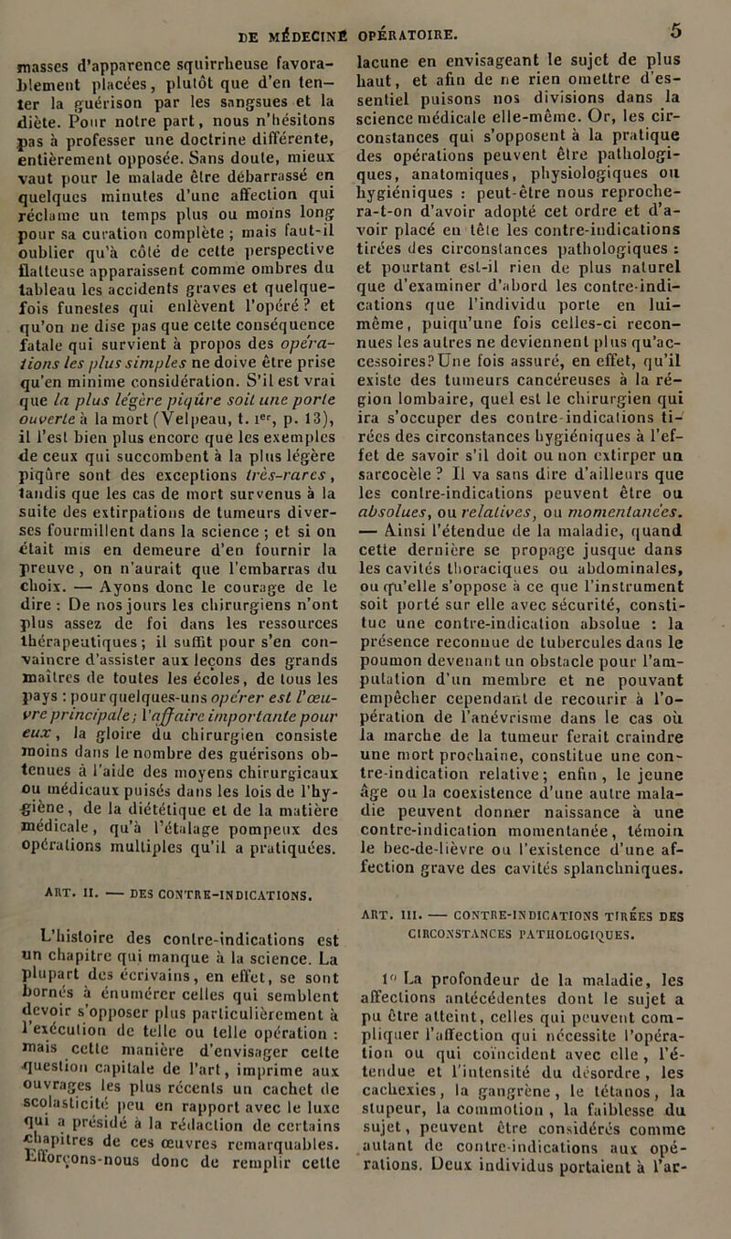 masses d’apparence squirrheuse favora- blement placées, plutôt que d’en ten- ter la guérison par les sangsues et la diète. Pour notre part, nous n’hésitons pas à professer une doctrine différente, entièrement opposée. Sans doute, mieux vaut pour le malade être débarrassé en quelques minutes d’une affection qui réclame un temps plus ou moins long pour sa curation complète ; mais laut-il oublier qu’à côté de celte perspective flatteuse apparaissent comme ombres du tableau les accidents graves et quelque- fois funestes qui enlèvent l’opéré ? et qu’on ne dise pas que cette conséquence fatale qui survient à propos des opéra- lions les plus simples ne doive être prise qu’en minime considération. S’il est vrai que la plus légère piqûre soit une porte ouverte h la mort (Velpeau, t. ier, p. 13), il l’est bien plus encore que les exemples de ceux qui succombent à la plus légère piqûre sont des exceptions très-rares, tandis que les cas de mort survenus à la suite des extirpations de tumeurs diver- ses fourmillent dans la science ; et si on était mis en demeure d’en fournir la preuve , on n’aurait que l’embarras du choix. — Ayons donc le courage de le dire : De nos jours les chirurgiens n’ont plus assez de foi dans les ressources thérapeutiques; il suffit pour s’en con- vaincre d’assister aux leçons des grands maîtres de toutes les écoles, de tous les pays : pour quelques-uns opérer est l’œu- vre principale; Y affaire importante pour eux, la gloire du chirurgien consiste moins dans le nombre des guérisons ob- tenues à l’aide des moyens chirurgicaux ou médicaux puisés dans les lois de l'hy- giène, de la diététique et de la matière médicale, qu’à l’étalage pompeux des opérations multiples qu’il a pratiquées. AUT. II. DES CONTRE-INDICATIONS. L’histoire des contre-indications est un chapitre qui manque à la science. La plupart des écrivains, en effet, se sont bornés à énumérer celles qui semblent devoir s’opposer plus particulièrement à 1 exécution de telle ou telle opération : mais cette manière d’envisager cette question capitale de l’art, imprime aux ouvrages les plus récents un cachet de scolasticité peu en rapport avec le luxe qui a présidé à la rédaction de certains «uapitres de ces œuvres remarquables. Litoreons-nous donc de remplir cette lacune en envisageant le sujet de plus haut, et afin de ne rien omettre d’es- sentiel puisons nos divisions dans la science médicale elle-même. Or, les cir- constances qui s’opposent à la pratique des opérations peuvent être pathologi- ques, anatomiques, physiologiques ou hygiéniques : peut-être nous reproche- ra-t-on d’avoir adopté cet ordre et d’a- voir placé en tête les contre-indications tirées des circonstances pathologiques : et pourtant est-il rien de plus naturel que d’examiner d’abord les contre-indi- cations que l’individu porte en lui- même, puiqu’une fois celles-ci recon- nues les autres ne deviennent plus qu’ac- cessoires?Une fois assuré, en effet, qu’il existe des tumeurs cancéreuses à la ré- gion lombaire, quel est le chirurgien qui ira s’occuper des contre-indications ti- rées des circonstances hygiéniques à l’ef- fet de savoir s’il doit ou non extirper un sarcocèle ? Il va sans dire d’ailleurs que les contre-indications peuvent être ou absolues, ou relatives, ou momentanées. — Ainsi l’étendue de la maladie, quand cette dernière se propage jusque dans les cavités thoraciques ou abdominales, ou qu'elle s’oppose à ce que l’instrument soit porté sur elle avec sécurité, consti- tue une contre-indication absolue : la présence reconnue de tubercules dans le poumon devenant un obstacle pour l’am- putation d’un membre et ne pouvant empêcher cependant de recourir à l’o- pération de l’anévrisme dans le cas où la marche de la tumeur ferait craindre une mort prochaine, constitue une con- tre-indication relative; enfin, le jeune âge ou la coexistence d’une autre mala- die peuvent donner naissance à une contrc-indication momentanée, témoin le bec-de-lièvre ou l’existence d'une af- fection grave des cavités splanchniques. art. ni. — contre-indications tirées des CIRCONSTANCES PATHOLOGIQUES. 1° La profondeur de la maladie, les affections antécédentes dont le sujet a pu être atteint, celles qui peuvent com- pliquer l’affection qui nécessite l’opéra- tion ou qui coïncident avec elle , l’é- tendue et l'intensité du désordre , les cachexies, la gangrène, le tétanos, la stupeur, la commotion , la faiblesse du sujet, peuvent être considérés comme autant de contre-indications aux opé- rations. Deux individus portaient à l’ar-