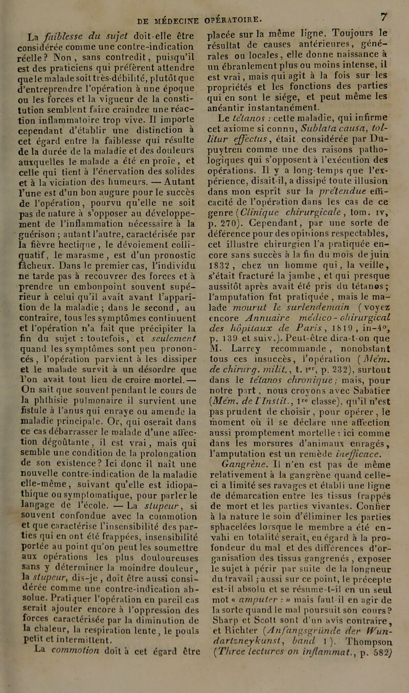 La faiblesse du sujet doit-elle être considérée comme une contre-indication réelle? INon , sans contredit, puisqu’il est des praticiens qui préfèrent attendre quele malade soit très-débilité, plutôt que d’entreprendre l’opération à une époque ou les forces et la vigueur de la consti- tution semblent faire craindre une réac- tion inflammatoire trop vive. Il importe cependant d’établir une distinction à cet égard entre la faiblesse qui résulte de la durée de la maladie et des douleurs auxquelles le malade a été en proie , et celle qui tient <à l’énervation des solides et à la viciation des humeurs. —Autant l’une est d’un bon augure pour le succès de l'opération, pourvu qu’elle ne soit pas de nature à s’opposer au développe- ment de l’inflammation nécessaire à la guérison ; autant l’autre, caractérisée par la fièvre hectique, le dévoiement colli- quatif, le marasme, est d’un pronostic fâcheux. Dans le premier cas, l’individu ne tarde pas à recouvrer des forces et à prendre un embonpoint souvent supé- rieur à celui qu’il avait avant l'appari- tion de la maladie ; dans le second , au contraire, tous les symptômes continuent et l’opération n’a fait que précipiter la fin du sujet : toutefois, et seulement quand les symptômes sont peu pronon- cés , l’opération parvient à les dissiper et le malade survit à un désordre que l’on avait tout lieu de croire mortel.— On sait que souvent pendant le cours de la phthisie pulmonaire il survient une fistule à l’anus qui enraye ou amende la maladie principale. Or, qui oserait dans ce cas débarrasser le malade d’une ailèc- tion dégoûtante, il est vrai, mais qui semble une condition de la prolongation de son existence? Ici donc il naît une nouvelle contre-indication de la maladie elle-même, suivant qu’elle est idiopa- thique ou symptomatique, pour parler le langage de l’école. — La stupeur, si souvent confondue avec la commotion et que caractérise l’insensibilité des par- ties qui en ont été frappées, insensibilité portée au point qu’on peut les soumettre aux opérations les plus douloureuses sans y déterminer la moindre douleur, la stupeur, dis-je , doit être aussi consi- dérée comme une contre-indication ab- solue. Pratiquer l’opération en pareil cas serait ajouter encore h l’oppression des forces caractérisée par la diminution de la chaleur, la respiration lente, le pouls petit et intermittent. La commotion doit à cet égard être placée sur la même ligne. Toujours le résultat de causes antérieures, géné- rales ou locales, elle donne naissance à un ébranlement plus ou moins intense, il est vrai, mais qui agit à la fois sur les propriétés et les fonctions des parties qui en sont le siège, et peut même les anéantir instantanément. Le tétanos : cette maladie, qui infirme cet axiome si connu, Sublata cauia, tol- litur ejfectus, était considérée par Du- puytren comme une des raisons patho- logiques qui s’opposent à l’exécution des opérations. Il y a long temps que l’ex- périence, disait-il, a dissipé toute illusion dans mon esprit sur la prétendue effi- cacité de l’opération dans les cas de ce genre {Clinique chirurgicale , tom. iv, p. 270). Cependant, par une sorte de déférence pour des opinions respectables, cet illustre chirurgien l'a pratiquée en- core sans succès h la fin du mois de juin 1S-32, chez un homme qui, la veille, s’était fracturé la jambe , et qui presque aussitôt après avait été pris du tétanos; l’amputation fut pratiquée , mais le ma- lade mourut le surlendemain ( voyez encore Annuaire médico - chirurgical des hôpitaux de Paris, 1819,in-4°, p. 139 et suiv.). Peut-être dira-t-on que M. Larrey recommande , nonobstant tous ces insuccès, l’opération (JMe'm. de chirurg. milit., t. Ier, p. 232), surtout dans le tétanos chronique ; mais, pour notre p irt, nous croyons avec Sabatier [Mém. de VInslil., lrc classe), qu’il n’est pas prudent de choisir, pour opérer, le moment où il se déclare une affection aussi promptement mortelle : ici comme dans les morsures d’animaux enragés, l’amputation est un remède inefficace. Gangrène. Il n’en est pas de même relativement à la gangrène quand celle- ci a limité ses ravages et établi une ligne de démarcation entre les tissus frappés de mort et les parties vivantes. Confier à la nature le soin d’éliminer les parties sphacelées lorsque le membre a été en- vahi en totalité serait, eu égard h la pro- fondeur du mal et des différences d’or- ganisation des tissus gangrenés , exposer le sujet à périr par suite de la longueur du travail ; aussi sur ce point, le précepte est-il absolu et se résume-t-il en un seul mot « amputer : » mais faut il en agir de la sorte quand le mal poursuit son cours? Sharp et Scott sont d’un avis contraire, et Richler {Anfangsgründe der tVun- darlzneykunst, band 1 ). Thompson (Thrce lectures on injlammat., p. 582,)