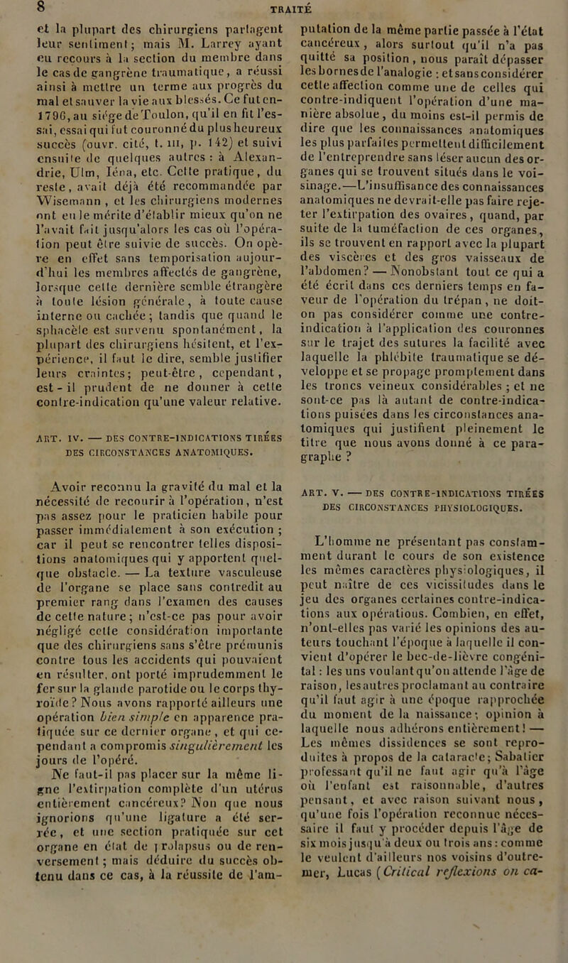 et la plupart des chirurgiens partagent leur sentiment; mais M. Larrey ayant eu recours à la section du membre dans le cas de gangrène traumatique, a réussi ainsi à mettre un terme aux progrès du mal et sauver la vie aux blessés. Ce fut cn- 179G, au siège de Toulon, qu’il en fit l’es- sai, essai qui fut couronné du plus heureux succès (ouvr. cité, t. ni, p. 142) et suivi ensuite de quelques autres : à Alexan- drie, Ulm, Iéna, etc. Cette pratique, du reste, avait déjà été recommandée par Wiscmann , et les chirurgiens modernes ont eu le mérite d’établir mieux qu’on ne l’avait f.iit jusqu’alors les cas où l’opéra- tion peut être suivie de succès. On opè- re en effet sans temporisation aujour- d’hui les membres afFeclés de gangrène, lorsque cette dernière semble étrangère à toute lésion générale, à toute cause interne ou cachée; tandis que quand le sp ha cèle est survenu spontanément, la plupart des chirurgiens hésitent, et l’ex- périence, il faut le dire, semble justifier leurs craintes; peut-être, cependant, est - il prudent de ne donner à cette contre-indication qu’une valeur relative. ART. IV. DES CONTRE-INDICATIONS TIREES DES CIRCONSTANCES ANATOMIQUES. Avoir reconnu la gravité du mal et la nécessité de recourir à l’opération, n’est pas assez pour le praticien habile pour passer immédiatement à son exécution ; car il peut se rencontrer telles disposi- tions anatomiques qui y apportent quel- que obstacle. — La texture vasculeuse de l’organe se place sans contredit au premier rang dans l’examen des causes de cette nature ; n’est-ce pas pour avoir négligé celle considération importante que des chirurgiens sans s’être prémunis contre tous les accidents qui pouvaient en résulter, ont porté imprudemment le fer sur la glande parotide ou le corps thy- roïde ? Nous avons rapporté ailleurs une opération bien simple en apparence pra- tiquée sur ce dernier organe, et qui ce- pendant a compromis singulièrement les jours de l’opéré. Ne faut-il pas placer sur la même li- gne l’extirpation complète d'un utérus entièrement cancéreux? Non que nous ignorions qu’une ligature a été ser- rée, et une section pratiquée sur cet organe en état de J rolapsus ou de ren- versement ; mais déduire du succès ob- tenu dans ce cas, à la réussite de l’am- putation de la même partie passée à l’état cancéreux , alors surtout qu’il n’a pas quitté sa position , nous paraît dépasser lesbornesde l'analogie : etsansconsidérer cette affection comme une de celles qui contre-indiquent l’opération d’une ma- nière absolue , du moins est-il permis de dire que les connaissances anatomiques les plus parfaites permettent difficilement de l’entreprendre sans léser aucun des or- ganes qui se trouvent situés dans le voi- sinage.—L'insuffisance des connaissances anatomiques ne devrait-elle pas faire reje- ter l’extirpation des ovaires, quand, par suite de la tuméfaction de ces organes, ils se trouvent en rapporL avec la plupart des viscères et des gros vaisseaux de l’abdomen? — Nonobstant tout ce qui a été écrit dans ces derniers temps en fa- veur de l’opération du trépan, ne doit- on pas considérer comme une contre- indication à l’application des couronnes sur le trajet des sutures la facilité avec laquelle la phlébite traumatique se dé- veloppe et sc propage promptement dans les troncs veineux considérables ; et ne sont-ce pas là autant de contre-indica- tions puisées dans les circonstances ana- tomiques qui justifient pleinement le titre que nous avons donné à ce para- graphe ? ART. V. DES CONTRE-INDICATIONS TIRÉES DES CIRCONSTANCES PHÏSIOLOGIQUBS. L’homme ne présentant pas constam- ment durant le cours de son existence les mêmes caractères physiologiques, il peut naître de ces vicissitudes dans le jeu des organes certaines contre-indica- tions aux opérations. Combien, en effet, n’onl-elles pas varié les opinions des au- teurs touchant l'époque à laquelle il con- vient d’opérer le bec-de-lièvre congéni- tal : les uns voulant qu’on attende 1 âge de raison, lesautresproclamant au contraire qu’il faut agir à une époque rapprochée du moment de la naissance-, opinion à laquelle nous adhérons entièrement ! — Les mêmes dissidences se sont repro- duites à propos de la cataracte; Sabatier professant qu’il ne faut agir qu’à l’âge où l'enfant est raisonnable, d’autres pensant, et avec raison suivant nous, qu’une fois l’opération reconnue néces- saire il faut y procéder depuis l’âge de six mois jusqu a deux ou trois ans : comme le veulent d'ailleurs nos voisins d’outre- mer, Lucas ( Crilical réflexions on ca-