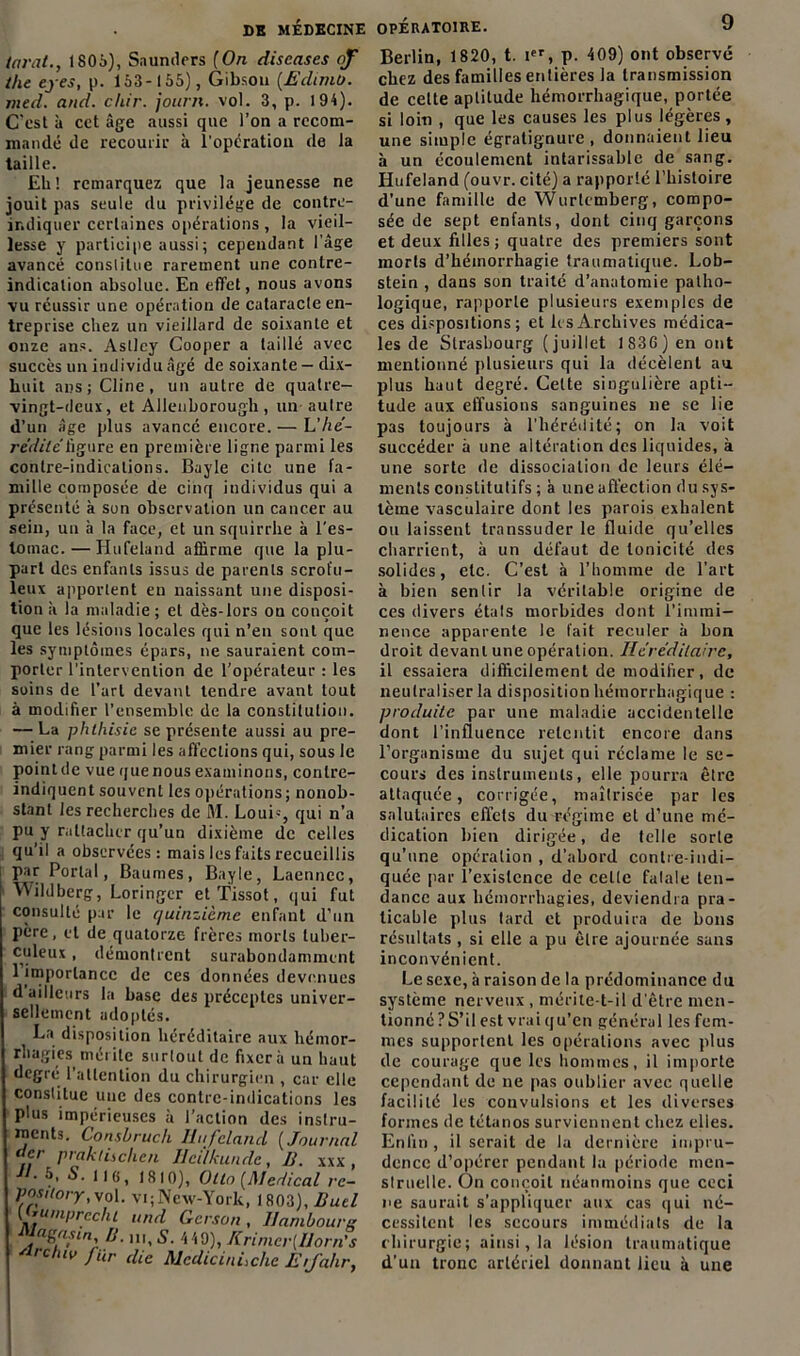 tarât., 1805), Saunders [On discases of the eyes, p. 153-155), Gibson (Edtmo. med. and. cliir. journ. vol. 3, p. 194). C'est à cet âge aussi que l’on a recom- mandé de recourir à l'opération de la taille. Eli ! remarquez que la jeunesse ne jouit pas seule du privilège de contre- indiquer certaines opérations , la vieil- lesse y participe aussi; cependant l’âge avancé constitue rarement une contre- indication absolue. En effet, nous avons vu réussir une opération de cataracle en- treprise chez un vieillard de soixante et onze ans. Aslley Cooper a taillé avec succès un individu âgé de soixante — dix- huit ans; Cline, un autre de quatre- vingt-deux, et Allenborough , un autre d’un âge plus avancé encore. — L’/te- r édité ligure en première ligne parmi les contre-indications. Bayle cite une fa- mille composée de cinq individus qui a présenté à son observation un cancer au sein, un à la face, et un squirrhe à l'es- tomac.— Hufeland affirme que la plu- part des enfants issus de parents scrofu- leux apportent en naissant une disposi- tion à la maladie; et dès-lors ou conçoit que les lésions locales qui n’en sont que les symptômes épars, ne sauraient com- porter l’intervention de l’opérateur : les soins de l’art devant tendre avant tout à modifier l’ensemble de la constitution. — La phthisie se présente aussi au pre- mier rang parmi les affections qui, sous le point de vue que nous examinons, conlre- indiquent souvent les opérations ; nonob- stant les recherches de M. Loui=, qui n’a pu y rattacher qu’un dixième de celles qu’il a observées: mais les faits recueillis par Portai, Baumes, Bayle, Laenncc, Wildberg, Loringcr et Tissot, qui fut consulté par le quinzième enfant d’un père, et de quatorze frères morts tuber- culeux , démontrent surabondamment 1 importance de ces données devenues d’ailleurs la base des préceptes univer- sellement adoptés. La disposition héréditaire aux hémor- rhagies mérite surtout de fixera un haut degré l’attention du chirurgien , car elle constitue une des contrc-indications les plus impérieuses à l’action des instru- ments. Consbruch Hufeland ( Journal der piaktisclic/i IJcilkunde, H. xxx , -'L 5, S. il g, isio), Olin [Medical re- pository, vol. vi;New-York, 1803), Duel {*ulprcchl and Gerson, Hambourg agasin fj 1U( § 449), Krimcr[Horn's Arch> fur die RlcdicinLclie Etfahr, Berlin, 1820, t. Ier, p. 409) ont observé chez des familles entières la transmission de celte aptitude hémorrhagique, portée si loin , que les causes les plus légères , une simple égratignure , donnaient lieu à un écoulement intarissable de sang. Hufeland (ouvr. cité) a rapporté l’histoire d’une famille de Wurtemberg, compo- sée de sept enfants, dont cinq garçons et deux filles; quatre des premiers sont morts d’hémorrhagie traumatique. Lob- stein , dans son traité d’anatomie patho- logique, rapporte plusieurs exemples de ces dispositions; et les Archives médica- les de Strasbourg (juillet 1836) en ont mentionné plusieurs qui la décèlent au plus haut degré. Cette singulière apti- tude aux effusions sanguines ne se lie pas toujours à l’hérédité; on la voit succéder à une altération des liquides, à une sorte de dissociation de leurs élé- ments constitutifs ; à une affection du sys- tème vasculaire dont les parois exhalent ou laissent transsuder le fluide qu’elles charrient, à un défaut de tonicité des solides, etc. C’est à l’homme de l’art à bien sentir la véritable origine de ces divers étals morbides dont l’immi- nence apparente le fait reculer à bon droit devant une opération. Héréditaire, il essaiera difficilement de modifier, de neutraliser la disposition hémorrhagique : produite par une maladie accidentelle dont l’influence retentit encore dans l’organisme du sujet qui réclame le se- cours des instruments, elle pourra être attaquée, corrigée, maîtrisée par les salutaires effets du régime et d’une mé- dication bien dirigée, de telle sorte qu’une opération , d’abord contre-indi- quée par l’existence de celte fatale ten- dance aux hémorrhagies, deviendra pra- ticable plus tard et produira de bons résultats , si elle a pu être ajournée sans inconvénient. Le sexe, à raison de la prédominance du système nerveux , mérite-t-il d’être men- tionné ? S’il est vrai qu’en général les fem- mes supportent les opérations avec plus de courage que les hommes, il importe cependant de ne pas oublier avec quelle facilité les convulsions et les diverses formes de tétanos surviennent chez elles. Enfin, il serait de la dernière impru- dence d’opérer pendant la période men- struelle. On conçoit néanmoins que ceci ne saurait s’appliquer aux cas qui né- cessitent les secours immédiats de la chirurgie; ainsi, la lésion traumatique d’un tronc artériel donnant lieu à une