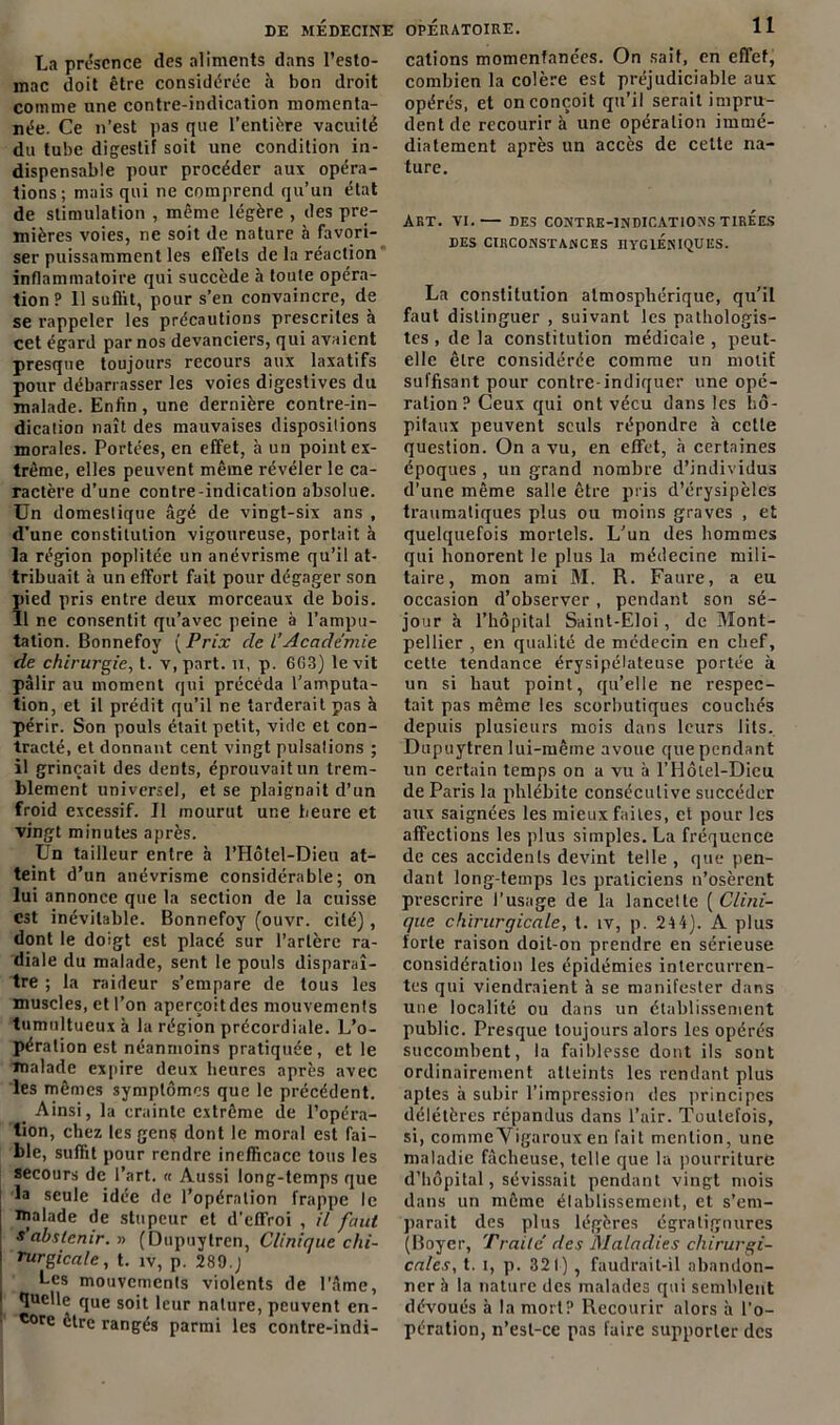 La présence des aliments dans l’esto- mac doit être considérée à bon droit comme une contre-indication momenta- née. Ce n’est pas que l’entière vacuité du tube digestif soit une condition in- dispensable pour procéder aux opéra- tions; mais qui ne comprend qu’un état de stimulation , même légère , des pre- mières voies, ne soit de nature à favori- ser puissamment les effets de la réaction inflammatoire qui succède h toute opéra- tion? 11 suffit, pour s’en convaincre, de se rappeler les précautions prescrites à cet égard par nos devanciers, qui avaient presque toujours recours aux laxatifs pour débarrasser les voies digestives du malade. Enfin , une dernière contre-in- dication naît des mauvaises dispositions morales. Portées, en effet, à un point ex- trême, elles peuvent même révéler le ca- ractère d’une contre-indication absolue. Un domestique âgé de vingt-six ans , d’une constitution vigoureuse, portait à la région poplitée un anévrisme qu’il at- tribuait à un effort fait pour dégager son pied pris entre deux morceaux de bois. 11 ne consentit qu’avec peine à l’ampu- tation. Bonnefoy ( Prix de l’Académie de chirurgie, t. v, part, n, p. 663) le vit pâlir au moment qui précéda l’amputa- tion, et il prédit qu’il ne tarderait pas à périr. Son pouls était petit, vide et con- tracté, et donnant cent vingt pulsalions ; il grinçait des dents, éprouvait un trem- blement universel, et se plaignait d’un froid excessif. Il mourut une heure et vingt minutes après. Un tailleur entre à l’Hôtel-Dieu at- teint d’un anévrisme considérable; on lui annonce que la section de la cuisse est inévitable. Bonnefoy (ouvr. cité), dont le doigt est placé sur l’artère ra- diale du malade, sent le pouls disparaî- tre ; la raideur s’empare de tous les muscles, et l’on aperçoit des mouvemenls tumultueux à la région précordiale. L’o- pération est néanmoins pratiquée, et le malade expire deux heures après avec les mêmes symptômes que le précédent. Ainsi, la crainte extrême de l’opéra- tion, chez les gens dont le moral est fai- ble, suffit pour rendre inefficace tous les secours de l’art. « Aussi long-temps que la seule idée de l’opération frappe le malade de stupeur et d’effroi , il faut s’abstenir. » (Dupuylren, Clinique chi- rurgicale, t. îv, p. 289.J j Les mouvements violents de l'âme, l ^uee que soit leur nature, peuvent en- ■ *ore être rangés parmi les contre-indi- cations momentanées. On sait, en effet, combien la colère est préjudiciable aux opérés, et on conçoit qu’il serait impru- dent de recourir à une opération immé- diatement après un accès de celte na- ture. AKT. VI. DES CONTRE-INDICATIONS TIREES DES CIRCONSTANCES HYGIENIQUES. La constitution atmosphérique, qu’il faut distinguer , suivant les pathologis- tes , de la constitution médicale , peut- elle être considérée comme un motif suffisant pour contre-indiquer une opé- ration? Ceux qui ont vécu dans les hô- pitaux peuvent seuls répondre à cette question. On a vu, en effet, à certaines époques , un grand nombre d’individus d’une même salle être pris d’érysipèles traumatiques plus ou moins graves , et quelquefois mortels. L’un des hommes qui honorent le plus la médecine mili- taire, mon ami M. R. Faure, a eu occasion d’observer, pendant son sé- jour à l’hôpital Saint-Eloi, de Mont- pellier , en qualité de médecin en chef, celle tendance érysipélateuse portée à un si haut point, qu’elle ne respec- tait pas même les scorbutiques couchés depuis plusieurs mois dans leurs lits. Dupuytren lui-même avoue que pendant un certain temps on a vu à l’Hôiel-Dicu de Paris la phlébite consécutive succéder aux saignées les mieux faites, et pour les affections les plus simples. La fréquence de ces accidents devint telle , que pen- dant long temps les praticiens n’osèrent prescrire l’usage de la lancelte ( Clini- que chirurgicale, t. îv, p. 244). A plus forte raison doit-on prendre en sérieuse considération les épidémies intercurren- tes qui viendraient h se manifester dans une localité ou dans un établissement public. Presque toujours alors les opérés succombent, la faiblesse dont ils sont ordinairement atteints les rendant plus aptes à subir l’impression des principes délétères répandus dans l’air. Toutefois, si, commeVigaroux en fait mention, une maladie fâcheuse, telle que la pourriture d’hôpital, sévissait pendant vingt mois dans un même élablissement, et s’em- parait des plus légères égratignures (Boyer, Traité des Maladies chirurgi- cales, t. i, p. 321), faudrait-il abandon- ner à la nature des malades qui semblent dévoués à la mort? Recourir alors à l’o- pération, n’esl-ce pas faire supporter des