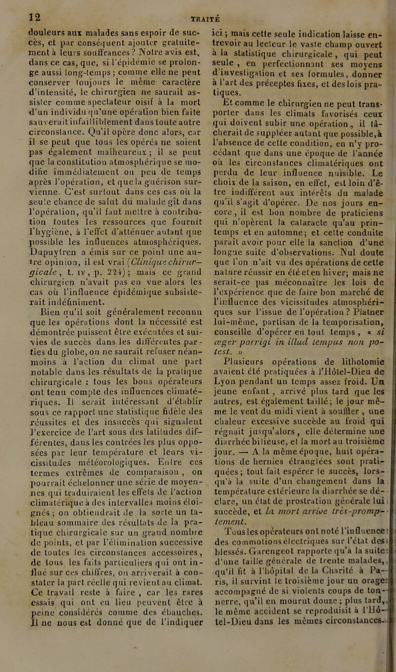 douleurs aux malades sans espoir de suc- cès, et par conséquent ajouter gratuite- ment à leurs souffrances? Notre avis est, dans ce cas, que, si l'épidémie se prolon- ge aussi long-temps ; comme elle ne peut conserver toujours le même caractère d’intensité, le chirurgien ne saurait as- sister comme spectateur oisif à la mort d’un individu qu’une opération bien faite sauverait infailliblement dans toute autre circonstance. Qu’il opère donc alors, car il se peut que tous les opérés ne soient pas également malheureux ; il se peut que la constitution atmosphérique se mo- difie immédiatement ou peu de temps après l’opération, ctqucla guérison sur- vienne. C’est surtout dans ces cas où la seule chance de salut du malade gît dans l’opération, qu’il faut mettre à contribu- tion toutes les ressources que fournit l’hygiène, à l’effet d’atténuer autant que possible les influences atmosphériques. Dupuylren a émis sur ce point une au- tre opinion, il est vrai (Clinù/ue chirur- gicale , t. îv, p. 224); mais ce grand chirurgien n’avait pas en vue alors les cas où l’influence épidémique subsiste- rait indéfiniment. Bien qu’il soit généralement reconnu que les opérations dont la nécessité est démontrée puissent être exécutées et sui- vies de succès dans les différentes par- ties du globe, on ne saurait refuser néan- moins à l’action du climat une part notable dans les résultats de la pratique chirurgicale : tous les bons opérateurs ont tenu compte des influences climaté- riques. Il serait intéressant d’établir sous ce rapport une statistique fidèle des réussites et des insuccès qui signalent l’exercice de l’art sous des latitudes dif- férentes, dans les contrées les plus oppo- sées par leur température et leurs vi- cissitudes météorologiques. Entre ces termes extrêmes de comparaison , on pourrait échelonner une série de moyen- nes qui traduiraient les effets de l’action climatérique à des intervalles moins éloi- gnés ; on obtiendrait de la sorte un ta- bleau sommaire des résultats de la pra- tique chirurgicale sur un grand nombre de points, et par l'élimination successive de toutes les circonstances accessoires, de tous les faits particuliers qui ont in- flué sur ces chiffres, on arriverait à con- stater la part réelle qui revient nu climat. Ce travail reste à faire , car les rares essais qui ont eu lieu peuvent être à peine considérés comme des ébauches. 11 ne nous est donné que de l’indiquer ici ; mais cette seule indication laisse en- trevoir au lecteur le vaste champ ouvert à la statistique chirurgicale , qui peut seule , en perfectionnant ses moyens d'investigation et ses formules, donner à l’art des préceptes fixes, et des lois pra- tiques. Et comme le chirurgien ne peut trans- porter dans les climats favorisés ceux qui doivent subir une opération , il tâ- cherait de suppléer autant que possible,à l’absence de cette condition, en n’y pro- cédant que dans une époque de l’année où les circonstances climatériques ont perdu de leur influence nuisible. Le choix de la saison, en effet, est loin d’ê- tre indifférent aux intérêts du malade qu’il s’agit d’opérer. De nos jours en- core , il est bon nombre de praticiens qui n’opèrent la cataracte qu’au prin- temps et en automne; et cette conduite paraît avoir pour elle la sanction d’une longue suite d’observations. Nul doute que l’on n’ait vu des opérations de cette nature réussir en été et en hiver; mais ne serait-ce pas méconnaître les lois de l’expérience que de faire bon marché de l’influence des vicissitudes atmosphéri- ques sur l’issue de l’opération ? Platner lui-même, partisan de la temporisation, conseille d’opérer en tout temps , « si œger porrigi in illucl Lan pus non pô- les t. » Plusieurs opérations de lithotomie avaient été pratiquées à l’IIôtel-Dieu de Lyon pendant un temps assez froid. Un jeune enfant , arrivé plus tard que les l autres, est également taillé; le jour mê- me le vent du midi vient à souffler , une chaleur excessive succède au froid qui régnait jusqu’alors, elle détermine une diarrhéebilieuse. et la mort au troisième jour. — A la même époque, huit opéra- tions de hernies étranglées sont prati- quées; tout fait espérer le succès, lors- qu’à la suite d’un changement dans la température extérieure la diarrhée se dé- clare, un état de prostration générale lui succède, et la mort arrive ircs-promp- lement. Tous les opérateurs ont noté l’influence des commotions électriques sur l’étal des* blessés. Garengeot rapporte qu’à la suite d’une taille générale de trente malades,, qu’il fit à l'hôpital de la Charité à Pa- ris, il survint le troisième jour un oragec accompagné de si violents coups de ton-- lierre, qu’il eu mourut douze; plus lard,, le même accident se reproduisit à l'Hô— tel-Dieu dans les mêmes circonstances.