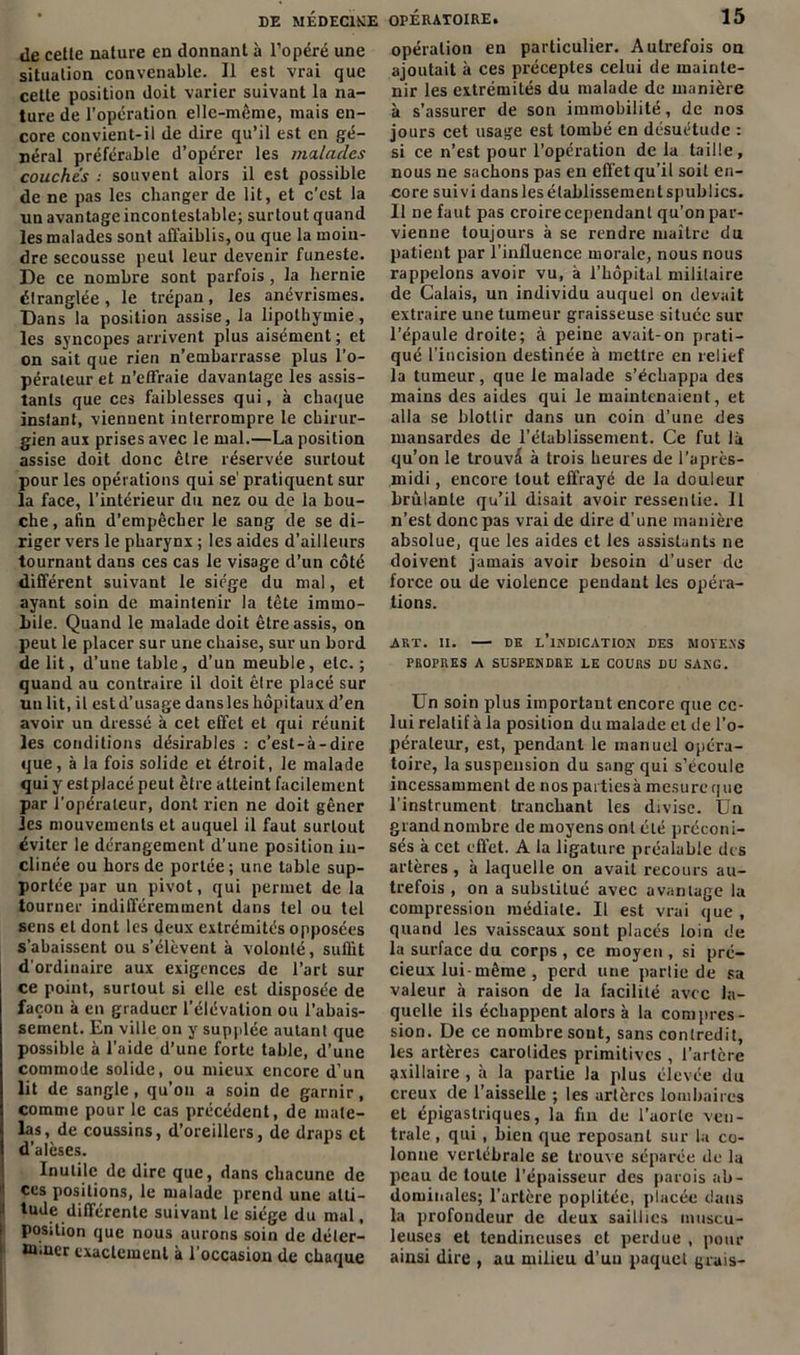 DE MÉDECINE OPERATOIRE. de cette nature en donnant à l’opéré une situation convenable. Il est vrai que cette position doit varier suivant la na- ture de l’opération elle-même, mais en- core convient-il de dire qu’il est en gé- néral préférable d’opérer les milaclcs couchés : souvent alors il est possible de ne pas les changer de lit, et c’est la un avantage incontestable; surtout quand les malades sont affaiblis, ou que la moin- dre secousse peut leur devenir funeste. De ce nombre sont parfois, la hernie étranglée , le trépan, les anévrismes. Dans la position assise, la lipothymie, les syncopes arrivent plus aisément ; et on sait que rien n’embarrasse plus l’o- pérateur et n’effraie davantage les assis- tants que ces faiblesses qui, à chaque inslant, viennent interrompre le chirur- gien aux prises avec le mal.—La position assise doit donc être réservée surtout pour les opérations qui se' pratiquent sur la face, l'intérieur du nez ou de la bou- che, afin d’empêcher le sang de se di- riger vers le pharynx ; les aides d’ailleurs tournant dans ces cas le visage d’un côté différent suivant le siège du mal, et ayant soin de maintenir la tête immo- bile. Quand le malade doit être assis, on peut le placer sur une chaise, sur un bord de lit, d’une table, d’un meuble, etc. ; quand au contraire il doit êlre placé sur un lit, il est d’usage dans les hôpitaux d’en avoir un dressé à cet effet et qui réunit les conditions désirables : c’est-à-dire que, à la fois solide et étroit, le malade qui y est placé peut être atteint facilement par l’opérateur, dont rien ne doit gêner les mouvements et auquel il faut surtout éviter le dérangement d’une position in- clinée ou hors de portée ; une table sup- portée par un pivot, qui permet de la tourner indifféremment dans tel ou tel sens et dont les deux extrémités opposées s’abaissent ou s’élèvent à volonté, suffit d'ordinaire aux exigences de l’art sur ce point, surtout si elle est disposée de façon à en graduer l’élévation ou l’abais- sement. En ville on y supplée autant que possible à l’aide d’une forte table, d’une commode solide, ou mieux encore d’un lit de sangle, qu’on a soin de garnir, comme pour le cas précédent, de mate- las, de coussins, d’oreillers, de draps et d’alèses. Inutile de dire que, dans chacune de ces positions, le malade prend une alti- i tude différente suivant le siège du mal, Position que nous aurons soin de déler- w.uer exactement à l’occasion de chaque 15 opération en particulier. Autrefois on ajoutait à ces préceptes celui de mainte- nir les extrémités du malade de manière à s’assurer de son immobilité, de nos jours cet usage est tombé en désuétude : si ce n’est pour l’opération de la taille, nous ne sachons pas en effet qu’il soit en- core suivi danslesélablissementspublics. 11 ne faut pas croire cependant qu’on par- vienne toujours à se rendre maître du patient par l’influence morale, nous nous rappelons avoir vu, à l’hôpital mililaire de Calais, un individu auquel on devait extraire une tumeur graisseuse située sur l’épaule droite; à peine avait-on prati- qué l’incision destinée à mettre en relief la tumeur, que le malade s’échappa des mains des aides qui le maintenaient, et alla se blottir dans un coin d’une des mansardes de l’établissement. Ce fut là qu’on le trouvé à trois heures de l’après- midi , encore tout effrayé de la douleur brûlante qu’il disait avoir ressentie. Il n’est donc pas vrai de dire d’une manière absolue, que les aides et les assistants ne doivent jamais avoir besoin d’user de force ou de violence pendant les opéra- tions. ART. II. DE l'indication DES MOYENS PROPRES A SUSPENDRE LE COURS DU SANG. Un soin plus important encore que ce- lui relatif àla position du malade et de l’o- pérateur, est, pendant le manuel opéra- toire, la suspension du sang qui s’écoule incessamment de nos parties à mesure que l’instrument tranchant les divise. Un grand nombre de moyens ont été préconi- sés à cet effet. A la ligature préalable des artères , à laquelle on avait recours au- trefois , on a substitué avec avantage la compression médiale. Il est vrai que , quand les vaisseaux sont placés loin de la surface du corps , ce moyen , si pré- cieux lui-même , perd une partie de sa valeur à raison de la facilité avec la- quelle ils échappent alors à la compres- sion. De ce nombre sont, sans contredit, les artères carotides primitives , l’artère axillaire , à la partie la plus élevée du creux de l’aisselle ; les artères lombaires et épigastriques, la fin de l’aorte ven- trale , qui , bien que reposant sur la co- lonne vertébrale se trouve séparée de la peau de toute l’épaisseur des parois ab- dominales; l’artère poplitée, placée dans la profondeur de deux saillies muscu- leuses et tendineuses et perdue , pour ainsi dire , au milieu d’un paquet grais-