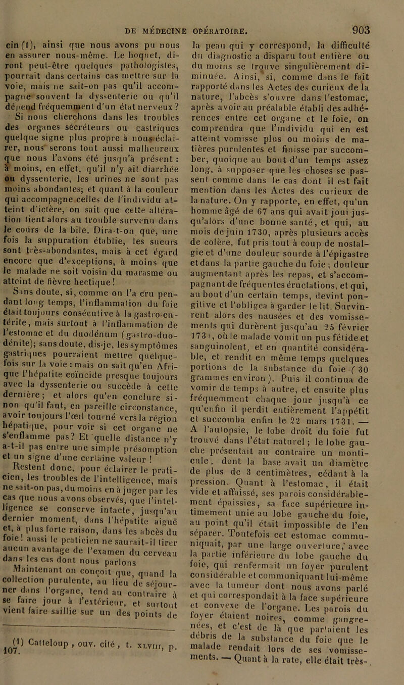 cinfl), ainsi que nous avons pu nous en assurer nous-même. Le hoquet, di- ront peut-être quelques pathologistes, pourrait dans certains cas mettre sur Ja voie, mais ne sait-on pas qu’il accom- pagne souvent la dyssenleric ou qu’il dépend fréquemment d'un étal nerveux ? Si nous cherchons dans les troubles des organes sécréteurs ou gastriques quelque signe plus propre à nous<éelai- rer, nous serons tout aussi malheureux que nous l’avons été jusqu’à présent : à moins, en effet, qu’il n’y ait diarrhée ou dyssenterie, les urines ne sont pas moins abondantes; et quant à la couleur qui accompagne celles de l'individu at- teint d'ictère, on sait que cette altéra- tion tient alors au trouble survenu dans Je cours de la bile. Dira-t-on que, une fois la suppuration établie, les sueurs sont très-abondantes, mais à cet égard encore que d’exceptions, à moins que Je malade ne soit voisin du marasme ou atteint de fièvre hectique! Sans doute, si, comme on l’a cru pen- dant long temps, l’inflammation du foie était toujours consécutive à la gastro en- térite, mais surtout à l’inflammation de l’estomac et du duodénum (gaslro-duo- dénite); sans doute, dis-je, les symptômes gastriques pourraient mettre quelque- fois sur la voie : mais on sait qu’en Afri- que l’hépatite coïncide presque toujours avec la dyssenterie ou succède à cette dernière; et alors qu’en conclure si- non qu’il faut, en pareille circonstance, avoir toujours l’œil tourné vers la région hépatique, pour voir si cet organe ne s’enflamme pas? Et quelle distance n’y a-t-il pas entre une simple présomption et un signe d’une certaine valeur ! Restent donc, pour éclairer le prati- cien, les troubles de l’intelligence, mais ne sait-on pas, du moins en à juger par les cas que nous avons observés, que l’intel- ligence se conserve intacte, jusqu’au dernier moment, dans l'hépatite aiguë et, à plus forte raison, dans les abcès du foie, aussi le praticien ne saurait-il tirer aucun avantage de l’examen du cerveau dans les cas dont nous parlons Maintenant on conçoit que, quand la collection purulente, au lieu de séjour- ner dans l’organe, tend an contraire à se faire jour à l’extérieur, et surtout vient faire saillie sur un des points de O) 107. Catteloup , ouv. cité , xlviii, p. In peau qui y correspond, la difficulté du diagnostic a disparu tout entière ou du moins se trouve singulièrement di- mmuee. Ainsi, si, comme dans le fait rapporté dans les Actes des curieux de la nature, l’abcès s’ouvre dans l’estomac, après avoir au préalable établi des adhé- rences entre cet organe et le foie, on comprendra que l’individu qui en est atteint vomisse plus ou moins de ma- tières purulentes et finisse par succom- ber, quoique au bout d’un temps assez long, à supposer que les choses se pas- sent comme dans le cas dont il est fait mention dans les Actes des curieux de la nature. On y rapporte, en effet, qu'un homme âgé de 67 ans qui avait joui jus- qu’alors d’une bonne santé, et qui, au mois de juin 1730, après plusieurs accès de colère, fut pris tout à coup de noslal- gieet d’une douleur sourde à l’épigastre et dans la partie gauche du foie ; douleur augmentant après les repas, et s’accom- pagnant de fréquentes éructations, et qui, au bout d’un certain temps, devint pon- gitive et l’obligea à garder le lit. Survin- rent alors des nausées et des vomisse- menls qui durèrent jusqu’au 25 février 173 i, où le malade vomit un pus fétide et sanguinolent, et en quantité considéra- ble, et rendit en même temps quelques portions de la substance du foie ( 30 grammes environ J. Puis il continua de vomir de temps à autre, et ensuite plus fréquemment chaque jour jusqu’à ce qu enfin il perdit entièrement l’appétit et succomba enfin le 22 mars 1731. — A l’autopsie, le lobe droit du foie fut trouvé dans l’état naturel ; le lobe gau- che présentait au contraire un monti- cule , dont la base avait un diamètre de plus de 3 centimètres, cédant à la pression. Quant à l’eslomac, il était vide et affaissé, ses parois considérable- ment épaissies, sa face supérieure in- timement unie au lobe gauche du foie, au point qu’il était impossible de l’en séparer. Toutefois cet estomac commu- niquait, par une large ouverture,'avec la partie inférieure du lobe gauche du foie, qui renfermait un foyer purulent considérable et communiquant lui-même avec lu tumeur dont nous avons parlé et qui correspondait a la face supérieure et convexe de l'organe. Les parois du loyer elaient noires, comme gangre- nees, et c’est de là que parlaient les débris de la substance du foie que le malade rendait lors de ses vomisse- ments— Quant à la rate, elle était très-