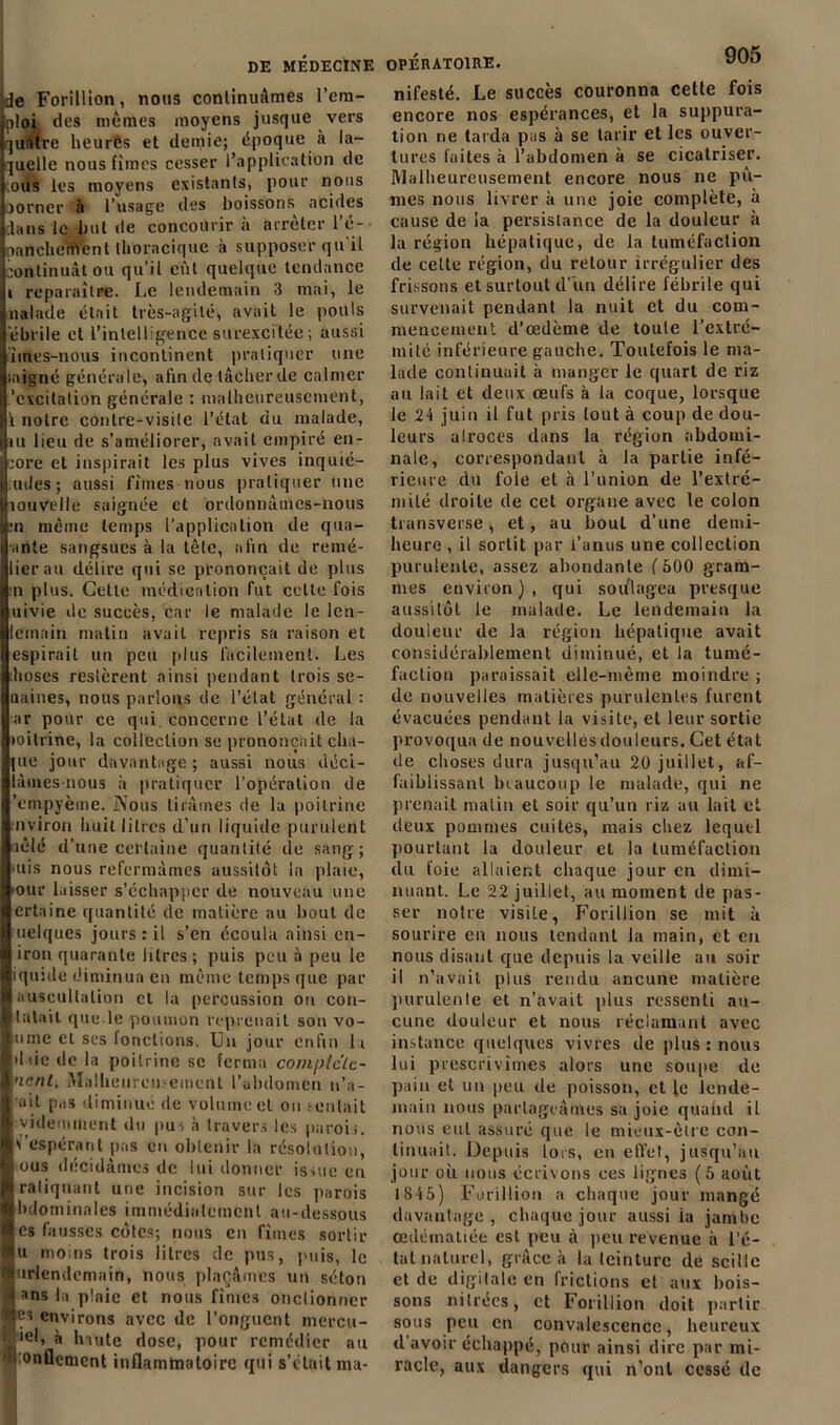 de Forillion, nous continuâmes l’em- ploi des mêmes moyens jusque vers ]untre heurts et demie; époque à la- quelle nous fîmes cesser l’application de .ous les moyens existants, pour nous jorner à l’usage des boissons^ acides dans le but de concourir à arrêter l’é- nancheifVent thoracique à supposer qu'il continuât ou qu’il eût quelque tendance i reparaître. Le lendemain 3 mai, le naïade était très-agité, avait le pouls êbrile et l’intelligence surexcitée; aussi imes-nous incontinent pratiquer une saigné générale, afin de tâcherde calmer 'excitation générale : malheureusement, l notre contre-visite l’état du malade, tu lieu de s’améliorer, avait empiré en- core et inspirait les plus vives inquié- tai es ; aussi fîmes nous pratiquer une îouvelle saignée et ordonnâmes-nous :n même temps l’application de qua- .inte sangsues à la tête, afin de remé- lierau délire qui se prononçait de plus n plus. Cette médication fut celte fois uivie de succès, car le malade le len- leinain matin avait repris sa raison et espirait un peu plus facilement. Les hoses restèrent ainsi pendant trois se- oaines, nous parlons de l’état général : ar pour ce qui concerne l’état de la îoitrine, la collection se prononçait cha- îne jour davantage ; aussi nous déci- iàmes-nous à pratiquer l’opération de empyème. ÎS’ous tirâmes de la poitrine nviron huit litres d’un liquide purulent aêlé d’une certaine quantité de sang; uis nous refermâmes aussitôt la plaie, our laisser s’échapper de nouveau une ertaine quantité de matière nu bout de uelques jours : il s’en écoula ainsi en- iron quarante litres; puis peu à peu le quide diminua en même temps que par auscultation et la percussion on con- tatait que.le poumon reprenait son vo- ulue et ses fonctions. Un jour enfin la d tic de la poitrine se ferma com^lclc- ’ienl. Malheureusement l’abdomen n’a- ail pas diminue de volume et on sentait yidemment du pus à travers les parois, l’espérant pas en obtenir la résolution, ous décidâmes de lui donner issue en raliquant une incision sur les parois bdominnles immédiatement au-dessous es fausses côtes; nous en fîmes sortir u moins trois litres de pus, puis, le urlendcmain, nous plaçâmes un séton ans la plaie et nous fîmes onclionner Çi environs avec de l’onguent mercu- >el, à haute dose, pour remédier au 'onflement inflammatoire qui s’était ma- opÉhatoire. nifesté. Le succès couronna cette fois encore nos espérances, et la suppura- tion ne tarda pas à se tarir et les ouver- tures faites à l’abdomen à se cicatriser. Malheureusement encore nous ne pû- mes nous livrer à une joie complète, à cause de la persislance de la douleur à la région hépatique, de la tuméfaction de celte région, du retour irrégulier des frissons et surtout d’un délire fébrile qui survenait pendant la nuit et du com- mencement d’œdème de toute l’extré- mité inférieure gauche. Toutefois le ma- lade continuait à manger le quart de riz au lait et deux œufs à la coque, lorsque le 24 juin il fut pris tout à coup de dou- leurs alroces dans la région abdomi- nale, correspondant à la partie infé- rieure du foie et à l’union de l'extré- mité droite de cet organe avec le colon transverse, et, au bout d’une demi- heure , il sortit par l’anus une collection purulente, assez abondante f 500 gram- mes environ), qui soulagea presque aussitôt le malade. Le lendemain la douleur de la région hépatique avait considérablement diminué, et la tumé- faction paraissait elle-même moindre ; de nouvelles matières purulentes furent évacuées pendant la visite, et leur sortie provoqua de nouvellesdouleurs. Cet état de choses dura jusqu’au 20 juillet, af- faiblissant beaucoup le malade, qui ne prenait malin et soir qu’un riz au lait et deux pommes cuites, niais chez lequel pourtant la douleur et la tuméfaction du foie allaient chaque jour en dimi- nuant. Le 22 juillet, au moment de pas- ser notre visite, Forillion se mit à sourire en nous tendant la main, et en nous disant que depuis la veille au soir il n’avait plus rendu ancune matière purulente et n’avait plus ressenti au- cune douleur et nous réclamant avec instance quelques vivres de plus : nous lui prescrivîmes alors une soupe de pain et un peu de poisson, et le lende- main nous partageâmes sa joie quand il nous eut assuré que le mieux-être con- tinuait. Depuis lors, en effet, jusqu’au jour où nous écrivons ces lignes (5 août 1845) Forillion a chaque jour mangé davantage , chaque jour aussi ia jambe œdématiée est peu à peu revenue à l’é- tat naturel, grâce à la teinture de scille et de digitale en frictions et aux bois- sons nitrées, et Forillion doit partir sous peu en convalescence, heureux d avoir échappé, pour ainsi dire par mi- racle, aux dangers qui n’onl cessé de