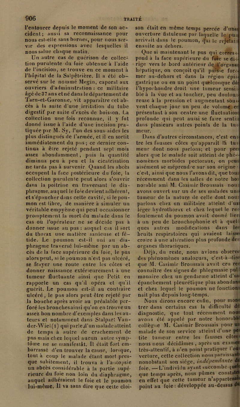 l’entourer depuis le moment de son ac- cident; aussi sa reconnaissance pour nous est-elle sans bornes, pour nous ser- vir des expressions avec lesquelles il nous salue chaque matin. Un autre cas de guérison de collec- tion purulente du foie obtenue à l’aide de l’incision, se trouve en ce moment à l'hôpital de la Salpêtrière. Il a été ob- servé sur le nommé Megin, caporal aux ouvriers d’administration : ce militaire âgé de 37 ans et né dans le département de Tarn-et-Garonne, vit apparaître cet ab- cès à la suite d'une irritation du tube digestif par suite d’excès de boisson. La collection une fois reconnue, il y fut donné issue à l’aide d’une incision pra- tiquée par M. Sy, l’un des sous-aides les plus distingués de l’armée, et il en sortit immédiatement du pus; ce dernier con- tinua à être rejeté pendant sept mois assez abondamment, puis la quantité diminua peu à peu et la cicatrisation ne tarda pas à survenir Quand les abcès occupent la face postérieure du foie, la collection purulente peut alors s’ouvrir dans la poitrine en traversant le dia- phragme, auquel le foie devient adhérent, et s'épancher dans celte cavité, si le pou- mon est libre, de manière à simuler un véritable empyème qui peut occasionner promptement la mort du malade dans le cas où l’opérateur ne se décide pas à donner issue au pus : auquel cas il sort du thorax une matière sariieuse et fé- tide. Le poumon est-il uni au dia- phragme traversé lui-même par un ab- cès de la face supérieure du foie, le pus alors peut, si le poumon n’est pas ulcéré, se frayer une route entre les côtes et donner naissance extérieurement à une tumeur fluctuante ainsi que Petit en rapporte un cas qu’il opéra et qu’il guérit. Le poumon est-il au contraire ulcéré, le pus alors peut être rejeté par la bouche après avoir au préalable per- foré les bronchesainsi qu’on en trouve un assez bon nombre d’exemples dans les au- teurs et notamment dans Slalpart Yan- der-Wiel(l) qui parled’un inaladeatteint de temps à autre de crachement de pus mais chez lequel aucun autre symp- tôme ne se manifesiât. Il était fort em- barrassé d’en trouver la cause, lorsque, tout à coup le malade étant mort pres- que subitement, il trouva à l’autopsie un abcès considérable à la partie supé- rieure du foie non loin du diaphragme, auquel adhéraient le foie et le poumon lui-même, 11 va sans dire que celte cloi- son était en même temps percée d’unci ouverture fistuleuse par laquelle le pu arrivait dans le poumon, qui le rejetai ensuite au dehors. Que si maintenant le pus qui corress pond à la face supérieure du foie se di- rige vers le bord antérieur de ,l’organe hépatique, on conçoit qu’il puisse for- mer au-dehors et dans la région épi-s- gastrique ou en un point quelconque de- l’hypoi bondre droit une tumeur sensii ble à la vue et au toucher, peu douloui reuse à la pression et augmentant sous- vent chaque jour un peu de volume et* présentant à son centre une fluctuation profonde qui peut aussi se faire sentini dans plusieurs autres points de la tus meur. Dans d’autres circonstances, c’est en tre les fausses côtes qu'apparaît Ih tus meur dont nous parlons; et pour pes alors que le malade soit atteint de phé- nomènes morbides pectoraux, on peui aisément se méprendre sur son origine c’est, ainsi que nous l’avons dit, que tou . récemment dans les salles de notre ho: norable ami M. Casimir Broussais non: avons ouvert sur un de ses malades un tumeur de la nature de celle dont non: parlons chez un militaire atleint d’un léger hydrothorax et chez lequel le re- foulement du poumon avait donné lier à un peu de bronchophonie et à quel ques autres modifications dans le* bruits respiratoires qui avaient laissc- croire à une altération plus profonde de: organes thoraciques. Déjà, du reste, nous avions observa des phénomènes analogues, c’est-à-dirH que M. Casimir Broussais avait cru re- connaître des signes de phlegmasie pul : monaire chez un gendarme atleint d'un épanchement pleurétique plus abondant et chez lequel le poumon ne fonction’, nait plus depuis long temps. Nous dirons encore enfin, pour mon-i trer dans certains cas la difficulté di diagnostic, que tout récemment nouu avons été appelé par notre honorable collègue M. Casimir Broussais pour ut malade de son service atleint d’une pe tite tumeur entre les fausses côtes* nous nous décidâmes , après un examflfc très-attentif, à n’en point pratiquer I ou verlure, cette collection nous paraissant nonobstant son siège, indépendante di foie. — L’individu ayant succombé quel- que temps après, nous pûmes constaté* en effet que cette tumeur n’appartenat point au foie : développée au-dessus du