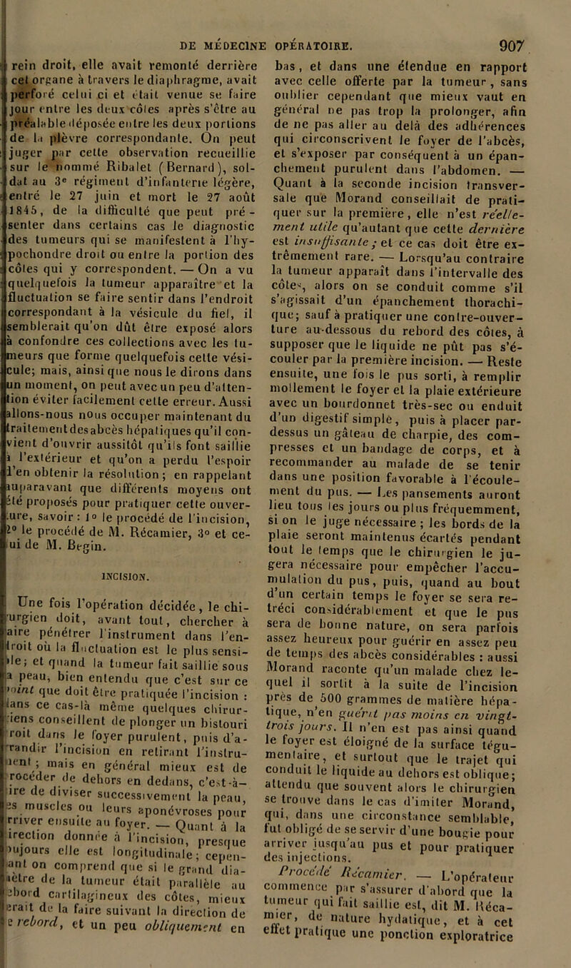 rein droit, elle avait remonté derrière cet organe à travers le diaphragme, avait perforé celui ci et était venue se faire jour entre les deux côlcs après s’être au préalable déposée entre les deux portions de la plèvre correspondante. On peut juger par celte observation recueillie sur le nommé Ribalet (Bernard), sol- dat au 3e régiment d’infanterie légère, entré le 27 juin et mort le 27 août 1845 , de la difficulté que peut pré- senter dans certains cas le diagnostic des tumeurs qui se manifestent à l’hy- pochondre droit ou entre la portion des côtes qui y correspondent. — On a vu quelquefois la tumeur apparaître et la fluctuation se faire sentir dans l’endroit correspondant à la vésicule du fiel, il semblerait qu’on dût être exposé alors à confondre ces collections avec les tu- meurs que forme quelquefois cette vési- cule; mais, ainsi que nous le dirons dans un moment, on peut avec un peu d’atten- tion éviter facilement cette erreur. Aussi allons-nous nous occuper maintenant du traitemeutdesabcès hépatiques qu’il con- vient d’ouvrir aussitôt qu’ils font saillie a l’extérieur et qu’on a perdu l’espoir 1 en obtenir la résolution; en rappelant juparavanl que différents moyens ont été proposés pour pratiquer celte ouver- .ure, savoir: 1° le procédé de l’incision, 2° le procédé de M. Récamier, 3» et ce- ui de M. Begin. INCISION. Une fois 1 opération décidée , le clii- urgien doit, avant tout, chercher à 'aire pénétrer l’instrument dans l’en- ilroit où la fluctuation est le plussensi- ile; et quand la tumeur fait saillie sous a peau, bien entendu que c’est sur ce uni que doit être pratiquée l’incision : ians ce cas-là même quelques chirur- ’tens conseillent de plonger un bistouri roit dans le loyer purulent, puis d’a- randir l’incision en retirant l’inslru- peni ; mais en général mieux est de .roceder.de dehors en dedans, c’est-à- ire de diviser successivement la peau, is muscles ou leurs aponévroses pour rriver ensuite au foyer. - Quant à la irection donnée à l'incision, presque pujours elle est longitudinale; cepen- ■ant on comprend que si le grand dia- içtre de la tumeur était parallèle au inbord cartilagineux des côtes, mieux irait de la faire suivant la direction de z rebord, et un peu obliquement en bas , et dans une étendue en rapport avec celle offerte par la tumeur, sans oublier cependant que mieux vaut en général ne pas trop la prolonger, afin de ne pas aller au delà des adhérences qui circonscrivent le foyer de l’abcès, et s’exposer par conséquent à un épan- chement purulent dans l’abdomen. — Quant à la seconde incision transver- sale que Morand conseillait de prati- quer sur la première, elle n’est réelle- ment utile qu’autant que celte dernière est insuffisante ; el ce cas doit être ex- trêmement rare. — Lorsqu’au contraire la tumeur apparaît dans l’intervalle des côte-', alors on se conduit comme s’il s’agissait d’un épanchement thorachi- que; sauf à pratiquer une conIre-ouver- ture au-dessous du rebord des côtes, à supposer que le liquide ne pût pas s’é- couler par la première incision. — Reste ensuite, une fois le pus sorti, à remplir mollement le foyer et la plaie extérieure avec un bourdonnet très-sec ou enduit d un digestif simple, puis à placer par- dessus un gâteau de charpie, des com- presses et un bandage de corps, et à recommander au malade de se tenir dans une position favorable à lécoule- ment du pus. — Les pansements auront lieu tous les jours ou plus fréquemment, si on Je juge nécessaire ; les bords de la plaie seront maintenus écartés pendant tout le lemps que le chirurgien le ju- gera nécessaire pour empêcher l’accu- mulation du pus, puis, quand au bout d un certain temps le foyer se sera ré- tréci considérablement et que le pus sera de bonne nature, on sera parfois assez heureux pour guérir en assez peu de temps des abcès considérables : aussi Morand raconte qu’un malade chez le- quel il sortit à la suite de l’incision près deàOO grammes de matière hépa- tique, n en guer/l />as moins en vingt- trois jours. Il n’en est pas ainsi quand le foyer est éloigné de la surface légu- mentaire, et surtout que le trajet qui conduit le liquide au dehors est oblique ; attendu que souvent alors le chirurgien se trouve dans le cas d'imiter Morand, qui, dans une circonstance semblable,’ tut oblige de se servir d’une bougie pour arriver jusqu au pus et pour pratiquer des injections. Procédé Récamier. — L’opérateur commence par s’assurer d’abord que la tumeur qui fait saillie est, dit M. Béca- mier, de nature hydatique, et à cet eltet pratique une ponction exploratrice