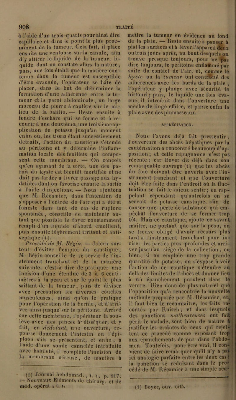 à l’aide d’un trois-quarts pour ainsi dire capillaire et dans le point le plus proé- minent de la tumeur. Cela fait, il place ensuite une ventouse sur la canule, afin d’y attirer le liquide de la tumeur, li- quide dont on constate alors la nature, puis, une lois établi que la matière con- tenue dans la tumeur est susceptible d’être évacuée, l’opérateur se hâte de placer, dans le but de déterminer la formation d’une adhérence entre la tu- meur et la paroi abdominale, un large morceau de pierre à cautère sur le mi- lieu de la saillie.— Reste ensuite à fendre l’eschare qui se forme et à re- courir à une deuxième, une troisième ap- plication de potasse jusqu’au moment enfin où, les lissii3 étant successivement détruits, l’action du caustique s’étende au péritoine et y détermine l’inflam- mation locale des feuillets qui compo- sent celte membrane. — On conçoit qu’en agissant de la sorte, une des pa- rois du kyste est bientôt mortifiée et ne doit pas tarder à livrer passage aux hy- datides dont on favorise ensuite la sortie à l’aide d’injeclions. — Nous ajoutons que ML Récamier, dans l'intention de s’opposer à l'entrée de l’air qui a été si funeste dans tant de cas de rupture spontanée, conseille de maintenir au- tant que possible le foyer constamment rempli d’un liquide d’abord émollient, puis ensuite légèrement irritant et anti- septique ( I ). Procède de M. Bégin. — Jaloux sur- tout d’éviter l’emploi du caustique, M. Bégin conseille de se servir de l’in- strument tranchant et de la manière suivante, c’est-à-dire de pratiquer une incision d’une étendue de 3 à G centi- mètres à la peau et sur le point le plus saillant de la tumeur, puis de diviser avec précaution les diverses couches musculeuses, ainsi qu’on le pratique pour l'opération de la hernie, et d’arri- ver ainsi jusque sur le péritoine. Arrivé sur cette membrane, l'opérateur la sou- lève avec des pinces à* disséquer, et y fait, en dedolnnt, une ouverture, re- pousse doucement l’intestin ou l'épi- ploon s'ils sc présentent, et enfin , à l’aide d’une sonde cannelée introduite avec habileté, il complète l’incision de la membrane séreuse, de manière à (I) Journal hebdomad. , t. i, p. 117. — Nouveaux Eléments do chirurg. et do méd. opérât., t, i. mettre la tumeur en évidence au fond de la plaie. — Reste ensuite à panser à plat les surfaces et à lever l’appareil deux ou trois jours après, au bout desquels on trouve presque toujours, pour ne tpas dire toujours, le péritoine enflammé par suite du contact de l’air, et, comme le kyste ou la tumeur ont contracté des adhérences avec les bords de la plaie , l'opérateur y plonge avec sécurité le bistouri; puis, le liquide une fois éva- cué, il introduit dans l'ouverture une mèche de linge effilée, et panse enfin la plaie avec des plumasseaux. APPRÉCIATION. Nous l’avons déjà fait pressentir, l'ouverture des abcès hépatiques par la cautérisation a rencontré beaucoup d’op- position ; et cette répugnance n’est pas récente : car Boyer dit déjà dans son remarquable ouvrage (!) que les abcès du foie doivent être ouverts avec l'in- strument tranchant et que l’ouverture doit être faite dans l’endroit où la fluc- tuation se fait le mieux sentir; en rap- pelant cependant qu’aulrelois on sc servait de potasse caustique, afin de causer une perte de substance qui em- pêchât l’ouverture de se fermer trop tôt. Mais ce caustique, ajoute ce savant maître, ne portant que sur la peau, on se trouve obligé d’avoir recours plus tard à l’instrument tranchant pour in- ciser les parties plus profondes et arri- ver jusqu’au siège de la collection, ou bien, si on emploie une trop grande quantité de potasse, on s’expose à voir l'action de ce caustique s’étendre au delà des limites de l’abcès et donner lieu à un épanchement purulent dans le ventre. Rien donc de plus naturel que l’opposition qu’a rencontrée la nouvelle méthode proposée par M. Récamier, et, il faut bien le reconnaître, les faits ra- contés par Ruisch, et dans lesquels des ponctions malheureuses ont fait périr le malade, sont bien de nature à justifier les craintes de ceux qui rejet- tent ce procédé comme exposant trop aux épanchements de pus dans l'abdo- men. Toutefois, pour être vrai, il con- vient de faire remarquer qu’il n’y a pas ici analogie parfaite entre tes deux cas: la ponction se réduisant dans le pro- cédé de M. Récamier à une simple acu^ (t) tîoycr, ouv. cité.