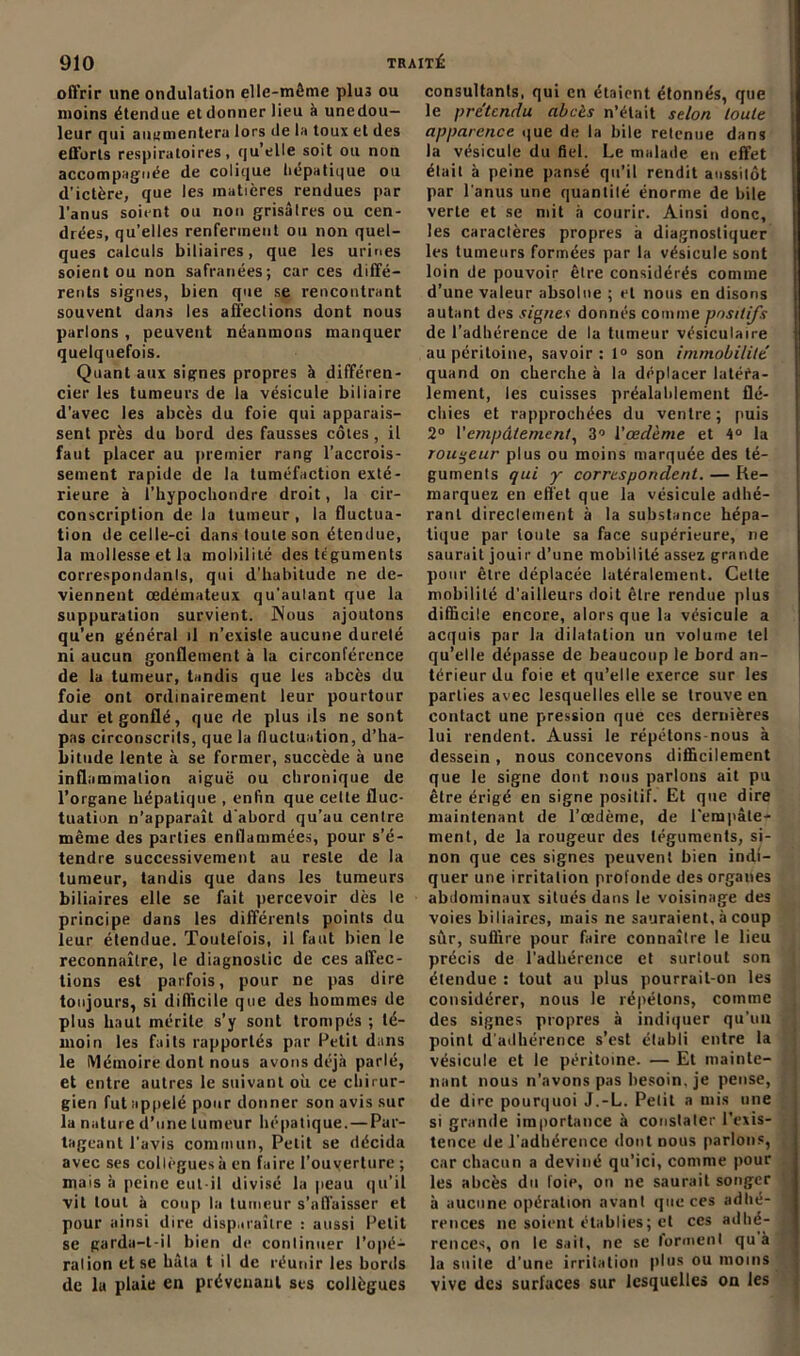 offrir une ondulation elle-même plu3 ou moins étendue et donner lieu à unedou— leur qui augmentera lors de la toux et des efforts respiratoires, qu’elle soit ou non accompagnée de colique hépatique ou d’ictère, que les matières rendues par l’anus soient ou non grisâtres ou cen- drées, qu’elles renferment ou non quel- ques calculs biliaires, que les urines soient ou non safranées; car ces diffé- rents signes, bien que se rencontrant souvent dans les affections dont nous parlons , peuvent néanmons manquer quelquefois. Quant aux signes propres à différen- cier les tumeurs de la vésicule biliaire d’avec les abcès du foie qui apparais- sent près du bord des fausses côtes, il faut placer au premier rang l’accrois- sement rapide de la tuméfaction exté- rieure à l’hypochondre droit, la cir- conscription de la tumeur, la fluctua- tion de celle-ci dans toute son étendue, la mollesse et la mobilité des téguments correspondanls, qui d’habitude ne de- viennent œdémateux qu’aulant que la suppuration survient. Nous ajoutons qu’en général il n’exisle aucune dureté ni aucun gonflement à la circonférence de la tumeur, tandis que les abcès du foie ont ordinairement leur pourtour dur et gonflé, que de plus ils ne sont pas circonscrits, que la fluctuation, d’ha- bitude lente à se former, succède à une inflammation aiguë ou chronique de l’organe hépatique , enfin que cette fluc- tuation n’apparaît d’abord qu’au centre même des parties enflammées, pour s’é- tendre successivement au reste de la tumeur, tandis que dans les tumeurs biliaires elle se fait percevoir dès le principe dans les différents points du leur étendue. Toutefois, il faut bien le reconnaître, le diagnostic de ces affec- tions est parfois, pour ne pas dire toujours, si difficile que des hommes de plus haut mérite s’y sont trompés ; té- moin les faits rapportés par Petit dans le Mémoire dont nous avons déjà parlé, et entre autres le suivant où ce chirur- gien fut appelé pour donner son avis sur la nature d’une tumeur hépatique. — Par- tageant l'avis commun, Petit se décida avec ses collègues à en faire l’ouyerture ; mais à peine eut-il divisé la peau qu’il vit tout à coup la tumeur s’affaisser et pour ainsi dire disparaître : aussi Petit se garda-t-il bien de continuer l'opé- ration et se hâta t il de réunir les bords de la plaie en prévenant ses collègues consultants, qui en étaient étonnés, que le prétendu abcès n’était selon toute apparence que de la bile retenue dans la vésicule du fiel. Le malade en effet était à peine pansé qu’il rendit aussitôt par l’anus une quantité énorme de bile verte et se mit à courir. Ainsi donc, les caractères propres à diagnostiquer les tumeurs formées par la vésicule sont loin de pouvoir être considérés comme d’une valeur absolue ; et nous en disons autant des signes donnés comme positifs de l’adhérence de la tumeur vésiculaire au péritoine, savoir: 1° son immobilité quand on cherche à la déplacer latéra- lement, les cuisses préalablement flé- chies et rapprochées du ventre; puis 2° l'empâtement, 3° l’œdème et 4° la routeur plus ou moins marquée des té- guments qui y correspondent. — Re- marquez en effet que la vésicule adhé- rant direclement à la substance hépa- tique par toute sa face supérieure, ne saurait jouir d’une mobilité assez grande pour être déplacée latéralement. Celte mobilité d’ailleurs doit être rendue plus difficile encore, alors que la vésicule a acquis par la dilatation un volume tel qu’elle dépasse de beaucoup le bord an- térieur du foie et qu’elle exerce sur les parties avec lesquelles elle se trouve en contact une pression que ces dernières lui rendent. Aussi le répétons-nous à dessein, nous concevons difficilement que le signe dont nous parlons ait pu être érigé en signe positif. Et que dire maintenant de l'oedème, de l'empâte- ment, de la rougeur des téguments, si- non que ces signes peuvent bien indi- quer une irritation profonde des organes abdominaux situés dans le voisinage des voies biliaires, mais ne sauraient, à coup sûr, suffire pour faire connaître le lieu précis de l’adhérence et surtout son étendue : tout au plus pourrait-on les considérer, nous le répétons, comme des signes propres à indiquer qu’un point d’adhérence s’est établi entre la vésicule et le péritoine. — Et mainte- nant nous n’avons pas besoin, je pense, de dire pourquoi J.-L. Petit a mis une si grande importance à constater l’exis- tence de l’adhérence dont nous parlons, car chacun a deviné qu’ici, comme pour les abcès du foie, on ne saurait songer à aucune opération avant que ces adhé- | rences ne soient établies; et ces adhé- *j rences, on le sait, ne se forment qu à la suite d’une irritation plus ou moins vive des surfaces sur lesquelles on les