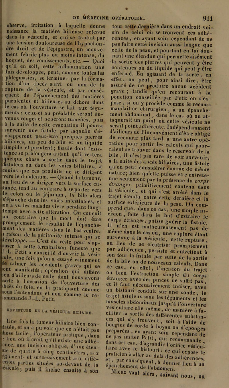 observe, irritation à laquelle donne naissance la matière bilieuse retenue i dans la vésicule, et qui se traduit par une tension douloureuse de l’hypochon- | dre droit et de l’épigastre, un mouve- :i ment fébrile plus ou moins intense, du I hoquet, des vomissements, etc. — Quoi i qu’il en soit, cette inflammation une il fois développée, peut, comme toutes les phlegmasies, se terminer par la forma- ji lion d’un abcès suivi ou non de la ■; rupture de la vésicule, et par consé- i; quent de l’épanchement des matières r purulentes et bilieuses au dehors dans le cas où l’ouverture se fait aux tégu- : menls : ceux-ci au préalable seront de- r venus rouges et se seront tuméfiés, puis i. à la suite de cette évacuation il pourra i survenir une fistule par laquelle s’é- i' chapperont peut-être quelques pierres ii bilia.res, un peu de bile et un liquide |i limpide et purulent; fistule dont l'exis- tence se prolongera autant qu’il restera quelque chose à sortir dans le trajet fisluleux ou dans les voies biliaires, à moins que ces produits ne se dirigent vers le duodénum. — Quand la tumeur, au beu de se diriger vers la surface cu- [tanée, tend au contraire à se porter vers le colon ou le jéjunum, la bile alors s épanche dans les voies inlestinales, et ion a vu les malades vivre pendant long- temps avec celle altération. On conçoit au contraire que la mort doit être promptement le résultat de l’épanche- ment des matières dans le bas-ventre j raison de la péritonite intense qui se’ développe. — C’est du reste pour s’op- loser à cette terminaison funeste que f etit a conseillé d'ouvrir la vési- jule, une lois qu’on a essayé vainement le calmer les accidents graves qui se ont manifestés; opération qui diffère ieu d ailleurs de celle dunt nous avons *arlé a 1 occasion de l’ouverture des bces du fme en la pratiquant comme ous 1 entendons et non comme le re- ommande J.-L. Petit OUVERTURE DE LA VESICULE BILIAIRE. Une fois la tumeur biliaire bien con- fiée, et on a pu voir que ce n’était pas hose tacite , l’opérateur pratique, dans : beu où il croit qu’il existe une adhé- .ncc, une incision o!)li(jue, (l’une éten- ne de quatre h cinq centimètres, aux rguiiieiiC et successivement aux «liffé- h'intes parties situées au-devant de la nsicule ; pUjs jj incjse ensuile ^ S0Q tour cette dernière dans un endroit voi- sin de celui où se trouvent ces adhé- rences, en ayant soin cependant de ne pas faire celte incision aussi longue que celle de la peau, et pourtant en lui don- nant une élendue qui permette aisément la sortie des pierres qui peuvent y êlre contenues ou du liquide qui peut y être enfermé. En agissant de la sorte, en effet, on peut, pour ainsi dire , être assuré de ne produire aucun accident grave ; tandis qu’en recourant à la ponction conseillée par Petit on s’ex- pose , si on y procède comme le recom- mandait ce chirurgien , à un épanche- ment abdominal , dans le cas où on at- taquerait un point où cette vésicule ne serait point adhérente. Indépendamment d ailleurs de l’inconvénient d’être obligé de recourir plus tard à une autre opé- ration pour sortir les calculs qui pour- raient se trouver dans Je réservoir de la bile , il n est pas rare de voir survenir à la suite des abcès biliaires, une fistule qu on peut considérer comme de même nature; bien qu’elle puisse être entrete- nue seulement par la présence du corps etranger primitivement contenu dans la vésicule , et qui s’est arrêté dans le trajet etendu entre celle dernière et la surface extérieure de la peau. On com- prend que , dans ce cas , une simple in- cision , faite dans le but d’extraire le corps étranger, puisse guérir la fistule. Il nen est malheureusement pas de meme dans le cas où, une rupture étant survenue à la vésicule, cette rupture, au lieu de se cicatriser promptement par adhérence, persiste et entretient à son tour la fistule par suite de la sortie de la bile ou de nouveaux calculs. Dans ce cas, en effet, l’incision du trajet ou bien l’extraction simple du corps etranger avec des pinces ne suffit pas , et il. faut nécessairement inciser, avec un bistouri conduit sur une sonde le trajet hstuleux sous les téguments elles muscles abdominaux jusqu’à l’ouverture vésiculaire elle même, de manière à fa- ciliter la sortie des d.fférenles substan- ces qui s y trouvent, soit à l’aide de boug.es de corde à boyau ou d’éponges préparées ; en ayant soin cependant^Ie ne pas muter Petit, qui recommande ii%^1èbE?!r^ificevésicu! praticien à aller au delà des^adhéfTnces6 } ’ p,?r consent, à donner beu à un épanchement de l’abdomen. Mieux vaut alors, suivant nous, ou