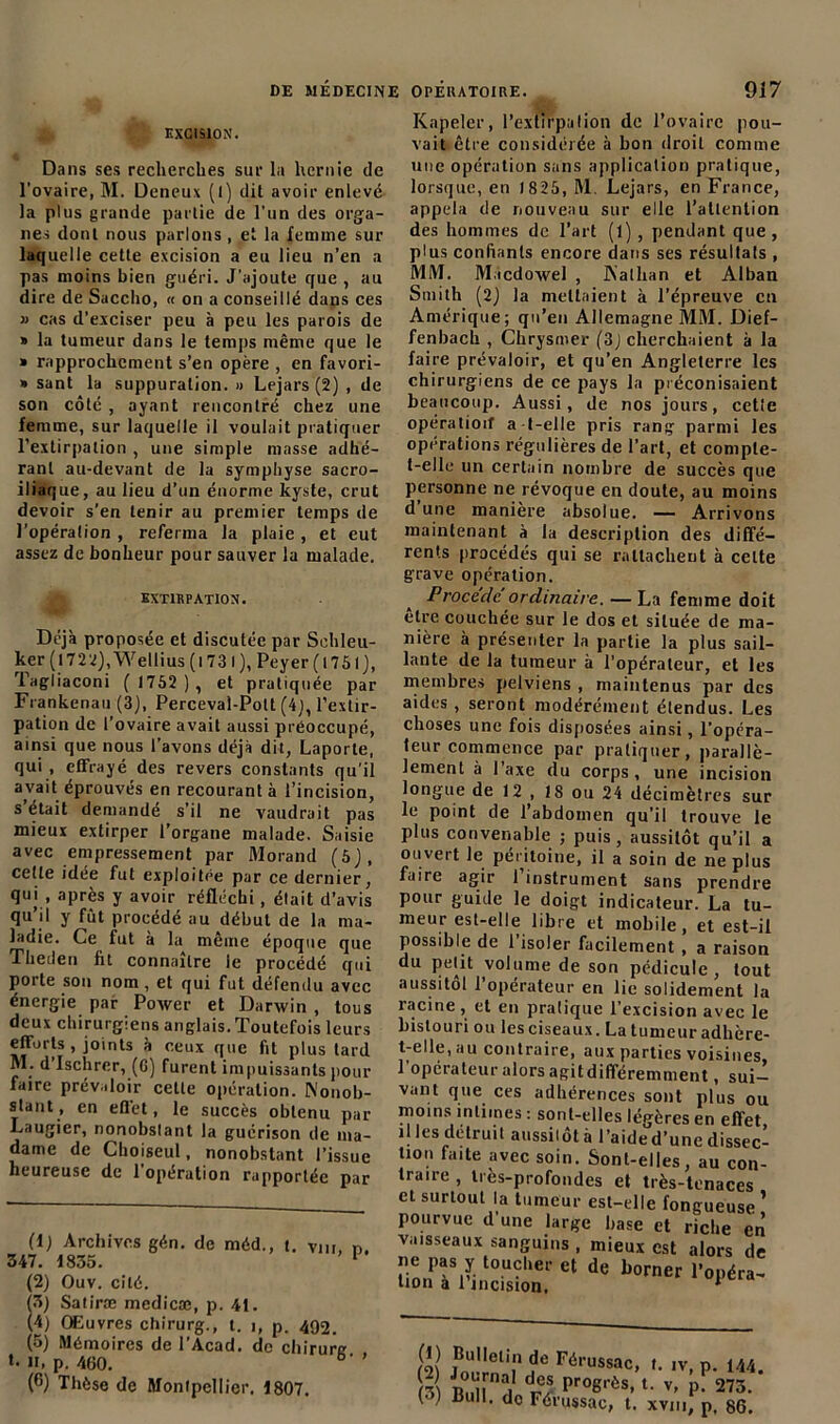 EXCISION. Dans ses recherches sur la hernie de l’ovaire, M. Deneux (l) dit avoir enlevé la plus grande partie de l’un des orga- nes dont nous parlons , et la femme sur laquelle cette excision a eu lieu n’en a pas moins bien guéri. J'ajoute que , au dire de Succho, « on a conseillé dans ces » cas d’exciser peu à peu les parois de » la tumeur dans le temps même que le » rapprochement s’en opère , en favori- » sant la suppuration. » Lejars (2) , de son côté , ayant rencontré chez une femme, sur laquelle il voulait pratiquer l’extirpation , une simple masse adhé- rant au-devant de la symphyse sacro- iliaque, au lieu d’un énorme kyste, crut devoir s’en tenir au premier temps de l’opération , referma la plaie, et eut assez de bonheur pour sauver la malade. EXTIRPATION. Déjà proposée et discutée par Schleu- ker (l722),Wellius(l73l), Peyer(l75l), Tagliaconi ( 1752 ), et pratiquée par Frankenau (3), Perceval-Pott (4), l’extir- pation de l’ovaire avait aussi préoccupé, ainsi que nous l’avons déjà dit, Laporte, qui , effrayé des revers constants qu’il avait éprouvés en recourant à l’incision, s’était demandé s’il ne vaudrait pas mieux extirper l’organe malade. Saisie avec empressement par Morand (5j, cette idée fut exploitée par ce dernier, qui , après y avoir réfléchi, était d’avis qu’il y fût procédé au début de la ma- ladie. Ce fut à la même époque que Theden fit connaître le procédé qui porte son nom, et qui fut défendu avec énergie par Power et Darwin , tous deux chirurgiens anglais. Toutefois leurs efforts , joints à ceux que fit plus tard M. d Ischrer, (6) furent impuissants pour faire prévaloir celle opération. Nonob- stant, en effet, le succès obtenu par Laugier, nonobstant la guérison de ma- dame de Cboiseul, nonobstant l’issue heureuse de 1 opération rapportée par (1) Archives gén. de méd., t, Vm, n. 347. 1835. 1 (2) Ouv. cité. (3) Satiræ medicæ, p. 41. (4) Œuvres chirurg., t. i, p. 492. (5) Mémoires de l’Acad. de chirure »• H, p. 460. b' (6) Thèse de Montpellier. 1807. Knpeler, l’extirpation de l’ovaire pou- vait être considérée à bon droit comme une opération sans application pratique, lorsque, en 1825, M. Lejars, en France, appela de nouveau sur elle l’attention des hommes de l’art (l) , pendant que , plus confiants encore dans ses résultats , MM. M.tcdowel , Nalfian et Alban Smith (2) la mettaient à l’épreuve en Amérique; qn’en Allemagne MM. Dief- fenbach , Chrysmer (3J cherchaient à la faire prévaloir, et qu’en Angleterre les chirurgiens de ce pays la préconisaient beaucoup. Aussi, de nos jours, cetle opération a-t-elle pris rang parmi les opérations régulières de l’art, et compte- t-elle un certain nombre de succès que personne ne révoque en doute, au moins dune manière absolue. — Arrivons maintenant à la description des diffé- rents procédés qui se rattachent à celte grave opération. Procédé ordinaire. — La femme doit être couchée sur le dos et située de ma- nière à présenter la partie la plus sail- lante de la tumeur à l’opérateur, et les membres pelviens , maintenus par des aides, seront modérément étendus. Les choses une fois disposées ainsi, l’opéra- teur commence par pratiquer, parallè- lement à l’axe du corps, une incision longue de 12 , 18 ou 24 décimètres sur le point de 1 abdomen qu’il trouve le plus convenable ; puis, aussitôt qu’il a ouvert le péritoine, il a soin de ne plus faire agir 1 instrument sans prendre pour guide le doigt indicateur. La tu- meur est-elle libre et mobile, et est-il possible de l’isoler facilement, a raison du petit volume de son pédicule, tout aussitol l’opérateur en lie solidement la inouïe , ci en pratique I excision avec le bistouri ou les ciseaux. La tumeur adhère- t-elle, au contraire, aux parties voisines, 1 operateur alors agitdiflféremment, sui— vant que ces adhérences sont plus ou moins intimes : sont-elles légères en effet il les détruit aussilôt à l’aide d’une dissec- tion faite avec soin. Sont-elles, au con- traire , très-profondes et très-tenaces et surtout la tumeur est-elle fongueuse ’ pourvue d’une large hase et riche en vaisseaux sanguins , mieux est alors de ne pas y toucher et de borner l’opéra- tion a 1 incision, * (2 joum 15 F6russac> «• iv, p. 144. U Z rC/ Pro8rès-1 2 3 4 5 6• v- P- 273. (•>) Bull, do Férussac, t. xviu, p, 86.