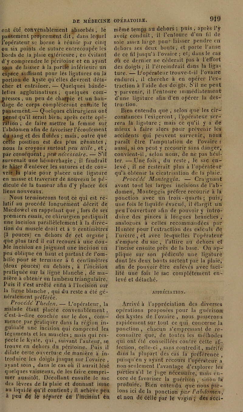 ont été convenablement absorbés , le pansement proprement dit, dans lequel l’opérateur se borne à réunir par cinq ou six points de suture enlrecoupée les bords de la plaie extérieure, en évitant d’y comprendre le péritoine et en ayant soin de laisser à la partie inférieure un espace suffisant pour les ligatures ou la portion de kyste qu’elles devront déta- cher et entraîner. — Quelques bande- lettes agglutinatives , quelques com- presses , un peu de charpie et un ban- dage de corps compléteront ensuite le pansement.— Quelques chirurgiens ont pensé qu’il serait bien, après celte opé- ration , de faire mettre la femme sur l’abdomen afin de favoriser l’écoulement du sang et des fluides ; mais, outre que cette position est des plus gênantes , nous la croyons surtout peu utile , et , par conséquent , peu necessaire. — S’il survenait une hémorrhagie , il faudrait âe hâter d’enlever les sutures et de cou- vrir la plaie pour placer une ligature en masse et traverser de nouveau le pé- dicule de la tumeur afin d’y placer des liens nouveaux. JNous terminerons fout ce qui est re- latif au procédé longuement décrit de Macdowel en rappelant que , lors de ses premiers essais, ce chirurgien pratiquait une incision parallèlclement à la direc- tion du muscle droit et à 0 centimètres (3 pouces) en dehors de cet organe ; que plus tard il eut recours à une dou- ble incision en joignant une incision un peu oblique en haut et partant de l’om- bilic pour se terminer à 6 centimètres (deux pouces) en dehors , à l’incision pratiquée sur la ligne blanche , de ma- nière à obtenir un lambeau triangulaire. Puis il s’ést arrêté enfin à l’incision sur la ligne blanche , qui du reste a été gé- néralement préférée. Procédé Tliedcn. — L’opérateur, la malade étant placée convenablement, c csl-à-dire couchée sur le dos , com- mence par pratiquer dans la région in- guinale une incision qui comprend les téguments et les muscles ; mais qui res- pecte le kyste, qui, suivant fauteur, se trouve en dehors du péritoine. Puis il dilate cette ouverture de manière à in- troduire les doigts jusque sur l’ovaire , ayant soin , dans le cas où il aurait lésé quelques vaisseaux, de les faire compri- mer aussitôt. Décollant ensuite le sac des lèvres de la plaie et donnant issue au liquide qu’il contient, il achève peu à peu de le séparer en l’incisant en même temps au dehors ; puis , après l’y avoir conduit, il l’entoure d’un fil de soie assez large pour laisser pendre en dehors ses deux bouts, et porte l’anse de ce fil jusqu’à l’ovaire ; et, dans le cas où ce dernier ne céderait pas à l'effort des doigts, il l’étreindrait dans la liga- ture. — L’opérateur trouve-t-il l’ovaire endurci, U cherche à en opérer l’ex- traction à l’aide des doigts. S’il ne peut y parvenir, il l’entoure immédiatement d’une ligature afin d’en opérer la des- truction. Bien entendu que , selon que les cir- constances l’exigeront, l’opérateur ser- rera la ligature ; mais ce qu’il y a de mieux à faire alors pour prévenir les accidents qui peuvent survenir, nous paraît être l’amputation de l’ovaire : aussi, si on peut y recourir sans danger, convient-il, selon nous, de ne pas hési- ter. — Une fois , du reste , le sac en- levé , il ne resterait plus à l’opérateur qu’à obtenir la cicatrisation de la plaie. Procédé Monleggia. — Craignant avant tout les larges incisions de l’ab- domen, Montèggia préfère recourir à la ponction avec un trois-quarts; puis, une fois le liquide évacué, il élargit un peu l'ouverture afin de pouvoir y intro- duire des pinces à longues branches , analogues à celles recommandées par Hunier pour l’extraction des calculs de l’urètre , et avec lesquelles l’opérateur s’empare du sac , l’attire au dehors et l’incise ensuite près de la base. On ap- plique sur son pédicule une ligature dont les deux bouts sortent par la plaie, afin de pouvoir être enlevés avec faci- lité une fois le sac complètement en- levé et détaché. APPRECIATION. Arrivé à l’appréciation des diverses opérations proposées pour la guérison des kystes de l’ovaire , nous passerons rapidement sur tout ce qui concerne la ponction , chacun s’empressant de re- connaître que, de toutes les méthodes qui ont été conseillées contre celte af- fection, celle-ci, sans contredit, mérile dans la plupart des cas la préférence , puisqu'on y ayant recours l’opérateur a non-seulement l’avantage d’explorer les parties s’il le juge nécessaire, mais en- core de favoriser la guérison , sinon la produire. Bien entendu que nous par- lons ici de la ponction par l'abdomen, et non de celle par le vagin ; des àcci-