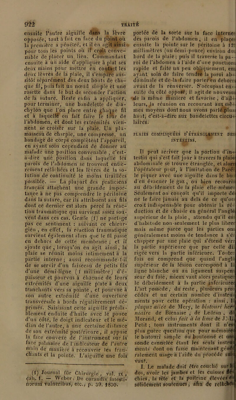 ensuite l’autre aiguille dans la lèvre opposée, tout à fait en face du point où la première a pénétré, et il en agit ainsi pour tous les points où il croit corive- riable de placer un lien. Commandant ensuite à un aide d’appliquer à plat ses deux mains pour mettre en contact les deux lèvrès de la plaie, il s’empare aus- sitôt séparément des deux bouts de cha- que fil, puis fait un nœud simple èt une rosette dans le but de seconder l’action de là suture. Reste enfin à appliquer, pour terminer, une bandelette de dia- chylôn que l’on place entre chaque fil et à laquelle on fait faire le tour de l'abdomen, èt dont les extrémités vien- nent se croiser sur la plaie. Un plu- màsseâu de charpie, une compresse, un bandagë de corps complètent l’appareil, en ayant soin cependant de donner aù malade une position convenable , c’est- à-dirè urié position dans laquelle les parois de l’abdomen se trouvent entiè- rement relâchées et les lèvres de la so- lution de continuité le moins tiraillées possible. — La plupart des praticiens français attachent une grande impor- tance à ne pas comprendre le péritoine dans la suture, car ils attribuent aux fils dont ce dernier est alors percé la réac- tion traumatique qui survient assez sou- vent dans ces cas. Græfe (!) ne partage pas ce sentiment : suivant ce chirur- gien , en effet, la réaction traumatique survient également alors que le fil passe en dehors de cette membrane ; et il ajoute que, lorsqu’on en agit ainsi, la plaie se réunit moins intimement à la partie interne ; aussi recommande-t-il de se servir d’un faisceau de petits fils d’une demi-ligne (1 millimètre) d’é- paisseur et pourvus à chacune de leurs extrémités d’une aiguille plate à deux tranchants vers sa pointe , et pourvue à son autre extrémité d’une ouverture transversale à bords régulièrement dé- primés. Saisissant cette aiguille préala- blement enduite d’huile avec le pouce d’un côté, le doigt indicateur et le mé- dian de l’autre, à une certaine distance de son extrémité postérieure, il appuie la face couvexc de l'instrument sur la face palmaire de l'indicateur de l’autre main de manière à recouvrir les tran- chants et la pointe. L’aiguille une fois (J) Journal für Chirurgie , val. ix , çah. 1. — Weber, De curandis intesti- norurn vulneribus, etc., p. 59. 1830. portée de la sorte sur la face internef des parois de l’abdomen, il en place ensuite la pointe sur le péritoine à J 2: millimètres (un demi-pouce) environ du bord de la plaie; puis il traverse la pa- roi de l’abdomen à l’aide d’une ponction rapide et faite un peu obliquement, em ayant soin de faire tendre la paroi ab- dominale et de la faire porter en dehors avant de la renverser. S’occupant en- suite du côté opposé, il agit de nouveau:! de la même rhânièrè et favorise , d'ail- leurs, la réunion en recourant aux riiê-i- mes moyens dont nous avons parlé.plua haut, c’est-à-dire aux bandelettes circu-i laites. PLAIES COMPLIQUÉES d’ÉTRANGLEMENT DEL INTESTINS. Il peut arriver que la portion d’in-.- testiri qui s’est fait jour à travers la plait abdominale se trouve étranglée, elalor: l’opérateur peut, à l’imitation de Paré, le piquer avec, uue aiguille dans le bu d'en évacuer le gaz , ou bien recouri: au débridement de la plaie elle-même; Seulement on conçoit qu’il importe de ne le faire jamais au delà de ce qu'or croit indispensable pour obtenir la ré- duction et de choisir en général l’angle supérieur de la plaie, attendu qu’il es- d'habitude non-seulement le plus libre; mais même parce que les parties on:, généralement moins de tendance à s’é. cliapper par une plaie qui s’étend ver la partie supérieure que par celle di. rigéè vers la partie inférieure. Toute, fois on comprend que quand l’angb supérieur de la lésion correspond à 1.1 ligne blanche ou au ligament suspen. seur du foie, mieux vaut alors pratique le débridement à la partie inférieure L’art possède, du reste , plusieurs pro cédés et un certain nombre d’instrù: ments pour cette opération : ainsi, 1 plaque ailée de Mery, le bistouri lier niairc de Bienaisc , de Ledran , dil Morand, et celui fait à la lime de J.'-L Petit ; Ions instruments dont il n’es- plus guère question que pour mémoire le bistouri simple ou boulonné cl un» sonde cannelée étant les seuls instru : ments dont on fasse maintenant gêné râlement usage à l’aide du procédé sau- vant. I. Le malade doit être couché sur h dos, avoir les jambes et les cuisses flé’ chies, la tète et la poitrine élevées d solidement soutenues, afin de relâche'ji