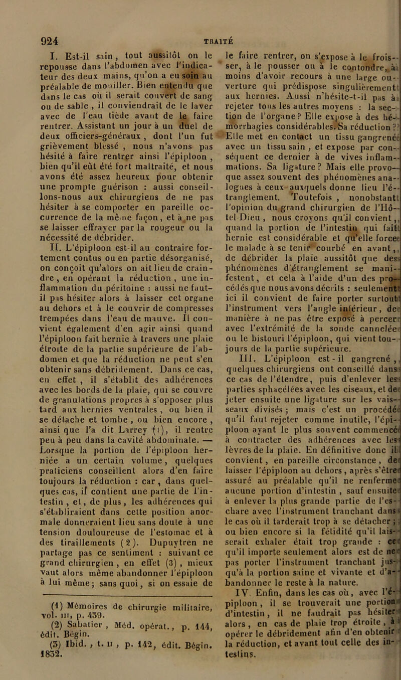 I. Est-il sain, tout aussitôt on le repousse dans l’abdomen avec l’indica- teur des deux mains, qu’on a eu soin au préalable de mouiller. Bien entendu que dans le cas où il serait couvert de sang ou de sable , il conviendrait de le laver avec de l'eau tiède avant de le faire rentrer. Assistant un jour à un duel de deux officiers-généraux , dont l’un fut grièvement blessé , nous n’avons pas hésité à faire rentrer ainsi l’épiploon , bien qu’il eût été fort maltraité, et nous avons été assez heureux pour obtenir une prompte guérison : aussi conseil- lons-nous aux chirurgiens de ne pas hésiter à se comporter en pareille oc- currence de la mè ne façon, et à ne pas se laisser effrayer par la rougeur ou la nécessité de débrider. II. L’épiploon est il au contraire for- tement contus ou en partie désorganisé, on conçoit qu’alors on ait lieu de crain- dre , en opérant la réduction , une in- flammation du péritoine : aussi ne faut- il pas hésiter alors à laisser cet organe au dehors et à le couvrir de compresses trempées dans l’eau de mauve. II con- vient également d'en agir ainsi quand l’épiploon fait hernie à travers une plaie étroite de la partie supérieure de l’ab- domen et que la réduction ne peut s’en obtenir sans débridement. Dans ce cas, en effet , il s’établit des adhérences avec les bords de la plaie, qui se couvre de granulations propres à s’opposer plus tard aux hernies ventrales , ou bien il se détache et tombe , ou bien encore , ainsi que l’a dit Larrey (i), il rentre peu à peu dans la cavité abdominale. — Lorsque la portion de l’épiploon her- niée a un cerlaiu volume, quelques praticiens conseillent alors d’en faire toujours la réduction : car , dans quel- ques cas, if contient une partie de l'in- testin , et, de plus, les adhérences qui s’établiraient dans celte position anor- male donneraient lieu sans doute à une tension douloureuse de l’estomac et à des tiraillements (2). Dupuytren ne partage pas ce sentiment : suivant ce grand chirurgien , en effet (3) , mieux vaut alors même abandonner l’épiploon à lui même; sans quoi, si on essaie de (1) Mémoires de chirurgie militaire, vol. m, p. 439. (2) Sabatier, Méd. opérât., p. 144, édit. Bégin. (3) Ibid. , t. ti , p. 142, édit. Bégin. 1832. le faire rentrer, on s’expose à le frois- ser, à le pousser ou à le confondre, à moins d'avoir recours à une large ou- verture qui prédispose singulièrement aux hernies. Aussi n’hésite-t-il pas k, rejeter tous les autres moyens : la sec- tion de l'organe? Elle expose à des hé- morrhagies considérables.Sa réduction? Elle met en contact un tissu gangrenée avec un tissu sain , et expose par con- séquent ce dernier à de vives inflam- mations. Sa ligature ? Mais elle provo- que assez souvent des phénomènes ana- logues à ceux auxquels donne lieu l’é- tranglement. Toutefois , nonobstant! l'opinion du grand chirurgien de l’Hô- tel Dieu , nous croyons qu’il convient,, quand la portion de l’intestin qui fait, hernie est considérable et qu’elle force le malade à se tenir courbé en avant,, de débrider la plaie aussitôt que des^ phénomènes d'étranglement se mani- festent, et cela k l’aide d’un des pro- cédés que nous avons décrits : seulement' ici il convient de faire porter surtout: l’instrument vers l’angle intérieur, de manière à ne pas êlre exposé à percer i avec l’extrémilé de la sonde cannelée ou le bistouri l’épiploon, qui vient tou- jours de la partie supérieure. III. L’épiploon est - il gangrené,, quelques chirurgiens ont conseillé dans- ce cas de l’étendre, puis d’enlever les; parties sphacélées avec les ciseaux, et de jeter ensuite une ligature sur les vais- seaux divisés ; mais c'est un procédée qu’il faut rejeter comme inutile, l’épi- ploon ayant le plus souvent commencér à contracter des adhérences avec les lèvres de la plaie. En définitive donc ilil convient, en pareille circonstance , de laisser l'épiploon au dehors, après s’être, assuré au préalable qu’il ne renferme aucune portion d’intestin , sauf ensuite à enlever la plus grande partie de l’es- chare avec l'instrument tranchant dans- le cas où il tarderait trop à se détacher ; ou bien encore si la fétidité qu’il lais- serait exhaler était trop grande : ce qu’il importe seulement alors est de ne pas porter l'instrument tranchant jus- qu'à la portion saine et vivante et d’a- bandonner le reste à la nature. IV Enfin, dans les cas où, avec l’é- piploon , il se trouverait une portion d’intestin, il ne faudrait pas hésiter alors , en cas de plaie trop étroite , à i opérer le débridement afin d’en obtenir la réduction, et avant tout celle des in- testins.