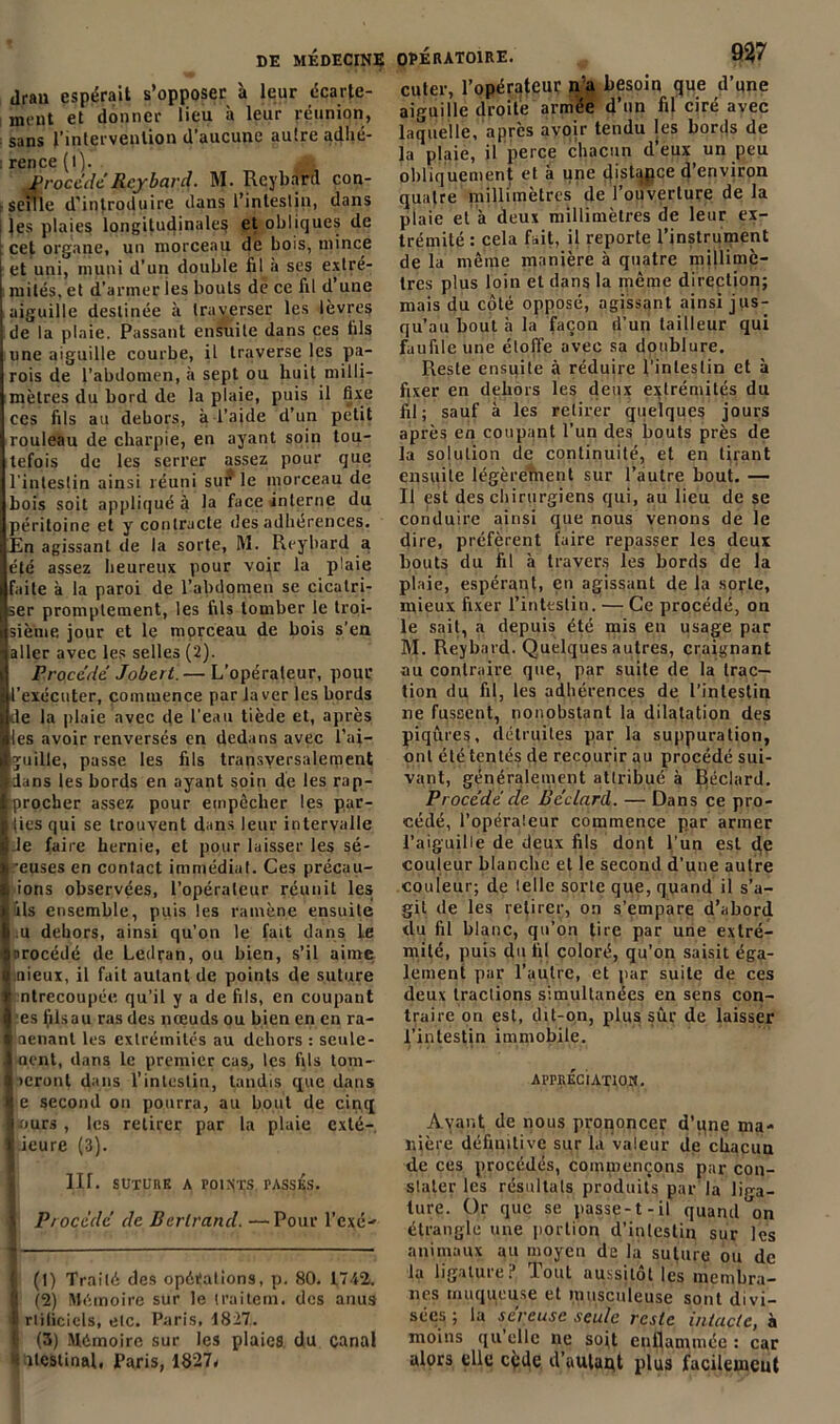 drau espérait s’opposer à leur écarte- ment et donner lieu à leur réunion, ; sans l'intervention d aucune autre adhé- : rence (l). procède Rcybard. M. Rcybard con- seille d'introduire dans l’intestin, dans les plaies longitudinales et obliques de cet organe, un morceau de bois, mince et uni, muni d’un double fil à ses extré- mités, et d’armer les bouts de ce fil d’une aiguille destinée à traverser les lèvres de la plaie. Passant ensuite dans ces fils une aiguille courbe, il traverse les pa- rois de l’abdomen, à sept ou huit milli- mètres du bord de la plaie, puis il fixe ces fils au dehors, à l’aide d’un petit rouleau de charpie, en ayant soin tou- tefois de les serrer assez pour que l'intestin ainsi réuni sur le morceau de bois soit appliqué à la face interne du péritoine et y contracte des adhérences. En agissant de la sorte, M. Rcybard a été assez heureux pour voir la plaie faite à la paroi de l’abdomen se cicatri- ser promptement, les fils tomber le troi- sième jour et le morceau de bois s’en aller avec les selles (2). Procédé Jobert.— L’opérateur, pour l’exécuter, commence par laver les bords de la plaie avec de l'eau tiède et, après les avoir renversés en dedans avec l’ai- guille, passe les fils transversalement dans les bords en ayant soin de les rap- procher assez pour empêcher les par- ties qui se trouvent dans leur intervalle le faire hernie, et pour laisser les sé- reuses en contact immédiat. Ces précau- ions observées, l’opérateur réunit les ils ensemble, puis les ramène ensuite l u dehors, ainsi qu’on le fait dans Le procédé de Ledran, ou bien, s’il aime nieux, il fait autant de points de suture ntrecoupée qu’il y a de fils, en coupant :es iilsau ras des nœuds ou bien en en ra- aenant les extrémités au dehors : seule- nent, dans le premier cas, les fils tom- œront dans l’intestin, tandis que dans e second on pourra, au bout de cinq ours , les retirer par la plaie exté- ieure (3). lir. SUTURE a POINTS. PASSÉS. Procède de Bertrand. —Pour l'cxé- (1) Traité des opéïations, p. 80. 1.742. (2) Mémoire sur le traitent, des anus rtiliciels, etc. Paris, 1827. (3) Mémoire sur les plaies, du canal itcstinal, Paris, 1827* cuter, l’opérateur n’a besoin que d’qne aiguille droite armée d’un fil ciré avec laquelle, après avoir tendu les bords de la plaie, il perce chacun d’eux un peu obliquement et à une (jistapce d’environ quatre millimètres de l’ouverture de la plaie et à deux millimètres de leur ex- trémité : cela fait, il reporte l’instrument de la même manière à quatre millimè- tres plus loin et dans la même direction; mais du côté opposé, agissant ainsi jus- qu’au bout à la façon d’un tailleur qui faufile une éloffe avec sa doublure. Reste ensuile à réduire l’intestin et à fixer en dehors les deux extrémités du fil; sauf à les retirer quelques jours après en coupant l’un des bouts près de la solution de continuité, et en tirant ensuite légèrement sur l’autre bout. — Il est des chirurgiens qui, au lieu de se conduire ainsi que nous venons de le dire, préfèrent faire repasser les deux bouts du fil à travers les bords de la plaie, espérant, en agissant de la sorte, mieux fixer l’intestin. — Ce procédé, on le sait, a depuis été mis en usage par M. Reybard. Quelques autres, craignant au contraire que, par suite de la trac- tion du fil, les adhérences de l’inlestin ne fussent, nonobstant la dilatation des piqûres, détruites par la suppuration, ont été tentés de recourir au procédé sui- vant, généralement attribué à Béclard. Procède de Béclard. — Dans ce pro- cédé, l’opérateur commence par armer l’aiguille de deux fils dont l’un est eje couleur blanche et le second d’une autre couleur; de telle sorte que, quand il s’a- git de les retirer, on s’empare d’abord du fil blanc, qu’on tire par une extré- mité, puis du fil coloré, qu’on saisit éga- lement par l’autre, et par suite de ces deux tractions simultanées en sens con- traire on est, dit-on, plus sûr de laisser l’intestin immobile. APPRÉCIATION. Avant de nous prononcer d’une ma- nière définitive sur la valeur de chacun de ces procédés, commençons par con- stater les résultats produits par la lira- lure. Or que se passe-t-il quand^on étrangle une portion d’intestin sur les animaux au moyen de la suture ou de la ligature? Tout aussitôt les membra- nes muqueuse et musculeuse sont divi- sées ; la séreuse seule reste intacte, à moins qu elle ne soit enflammée : car alors elle cfcde d’autaqt plus facileuicut