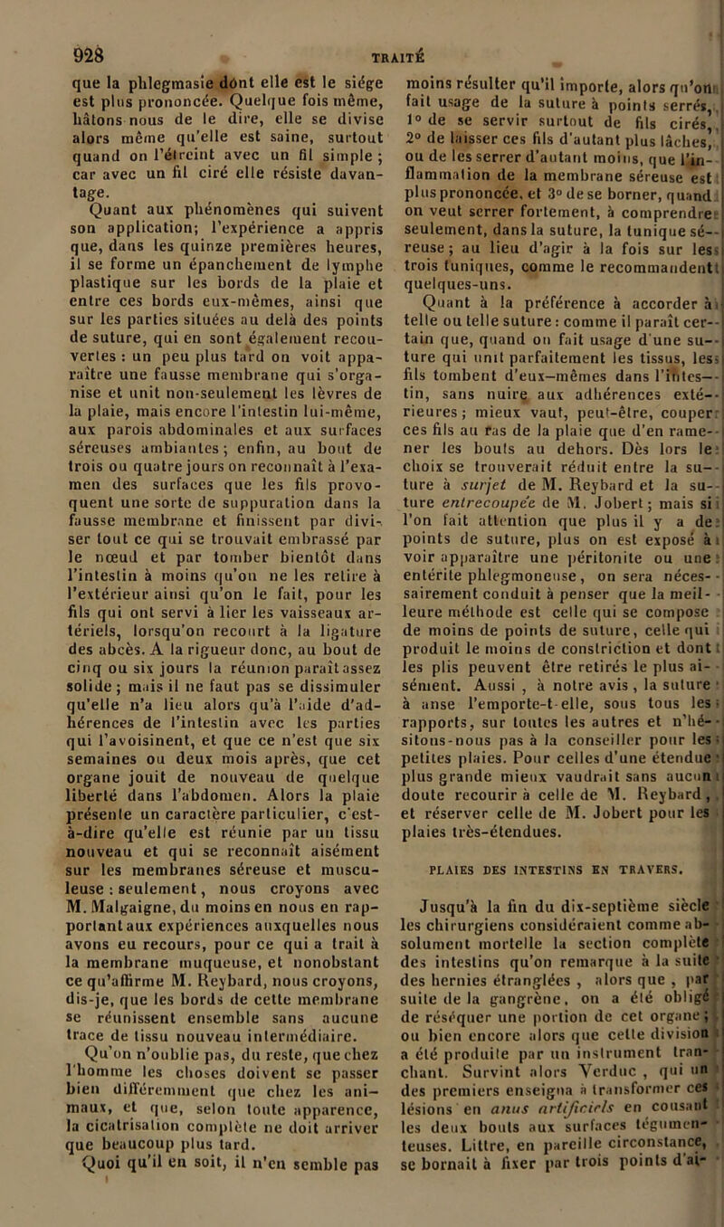 que la plilegmasie dont elle est le siège est plus prononcée. Quelque fois même, liâtons nous de le dire, elle se divise alors même qu’elle est saine, surtout quand on l'étreint avec un fil simple; car avec un fil ciré elle résiste davan- tage. Quant aux phénomènes qui suivent son application; l’expérience a appris que, dans les quinze premières heures, il se forme un épanchement de lymphe plastique sur les bords de la plaie et entre ces bords eux-mêmes, ainsi que sur les parties situées au delà des points de suture, qui en sont également recou- vertes : un peu plus tard on voit appa- raître une fausse membrane qui s’orga- nise et unit non-seulement les lèvres de la plaie, mais encore l’intestin lui-même, aux parois abdominales et aux surfaces séreuses ambiantes; enfin, au bout de trois ou quatre jours on reconnaît à l’exa- men des surfaces que les fils provo- quent une sorte de suppuration dans la fausse membrane et finissent par divi-. ser tout ce qui se trouvait embrassé par le nœud et par tomber bientôt dans l’intestin à moins qu’on ne les retire à l’extérieur ainsi qu’on le fait, pour les fils qui ont servi à lier les vaisseaux ar- tériels, lorsqu’on recourt à la ligature des abcès. A la rigueur donc, au bout de cinq ou six jours la réunion paraîtassez solide; mais il ne faut pas se dissimuler qu’elle n’a lieu alors qu’à l’aide d’ad- hérences de l’intestin avec les parties qui l’avoisinent, et que ce n’est que six semaines ou deux mois après, que cet organe jouit de nouveau de quelque liberté dans l’abdomen. Alors la plaie présente un caractère particulier, c’est- à-dire qu’elle est réunie par un tissu nouveau et qui se reconnaît aisément sur les membranes séreuse et muscu- leuse : seulement, nous croyons avec M. Malgaigne, du moins en nous en rap- portant aux expériences auxquelles nous avons eu recours, pour ce qui a trait à la membrane muqueuse, et nonobstant ce qu’affirme M. Reybard, nous croyons, dis-je, que les bords de cette membrane se réunissent ensemble sans aucune trace de tissu nouveau intermédiaire. Qu’on n’oublie pas, du reste, que chez l’homme les choses doivent se passer bien différemment que chez les ani- maux, et que, selon toute apparence, la cicatrisation complète ne doit arriver que beaucoup plus tard. Quoi qu’il en soit, il n’en semble pas moins résulter qu’il importe, alors qu’ontj fait usage de la suture à points serrés, .) 1° de se servir surtout de fils cirés J 2° de laisser ces fils d’autant plus lâches’ j ou de les serrer d’autant moins, que l’in- flammation de la membrane séreuse est plus prononcée, et 3° de se borner, quand on veut serrer fortement, à comprendree seulement, dans la suture, la tunique sé--i reuse; au lieu d’agir à la fois sur les-i trois tuniques, comme le recommandent!! quelques-uns. Quant à la préférence à accorder àij telle ou telle suture : comme il paraît cer--j tain que, quand on fait usage d’une su--| ture qui unit parfaitement les tissus, les;| fils tombent d’eux-mêmes dans l’in tes— | tin, sans nuire aux adhérences exté-- rieures ; mieux vaut, peut-être, couper: ces fils au ras de la plaie que d’en rame- i ner les bouts au dehors. Dès lors le> choix se trouverait réduit entre la su--i ture à surjet de M. Reybard et la su- ture entrecoupée de M. Jobert; mais si: l’on fait attention que plus il y a de:! points de suture, plus on est exposé àij voir apparaître une péritonite ou une: entérite phlegmoneuse , on sera néces-- sairement conduit à penser que la meil- leure méthode est celle qui se compose de moins de points de suture, celle qui produit le moins de conslriction et dont les plis peuvent être retirés le plus ai- sément. Aussi , à notre avis, la suture • à anse l’emporte-t-elle, sous tous les; rapports, sur toutes les autres et n’hé--j sitons-nous pas à la conseiller pour les;' petites plaies. Pour celles d’une étendue ‘| plus grande mieux vaudrait sans aucun ij doute recourir à celle de M. Reybard, .! et réserver celle de M. Jobert pour les i plaies très-étendues. PLAIES DES INTESTINS EN TRAVERS, Jusqu’à la fin du dix-septième siècle les chirurgiens considéraient comme ab- solument mortelle la section complète des intestins qu’on remarque à la suite des hernies étranglées , alors que , par suite de la gangrène, on a été obligé de réséquer une portion de cet organe; ou bien encore alors que celle division a été produite par un instrument tran- chant. Survint alors Vcrduc , qui 'in des premiers enseigna à transformer ces lésions en anus arlijlcirls en cousant les deux bouts aux surfaces tégumen- teuses. Littré, en pareille circonstance, se bornait à fixer par trois points d ai-
