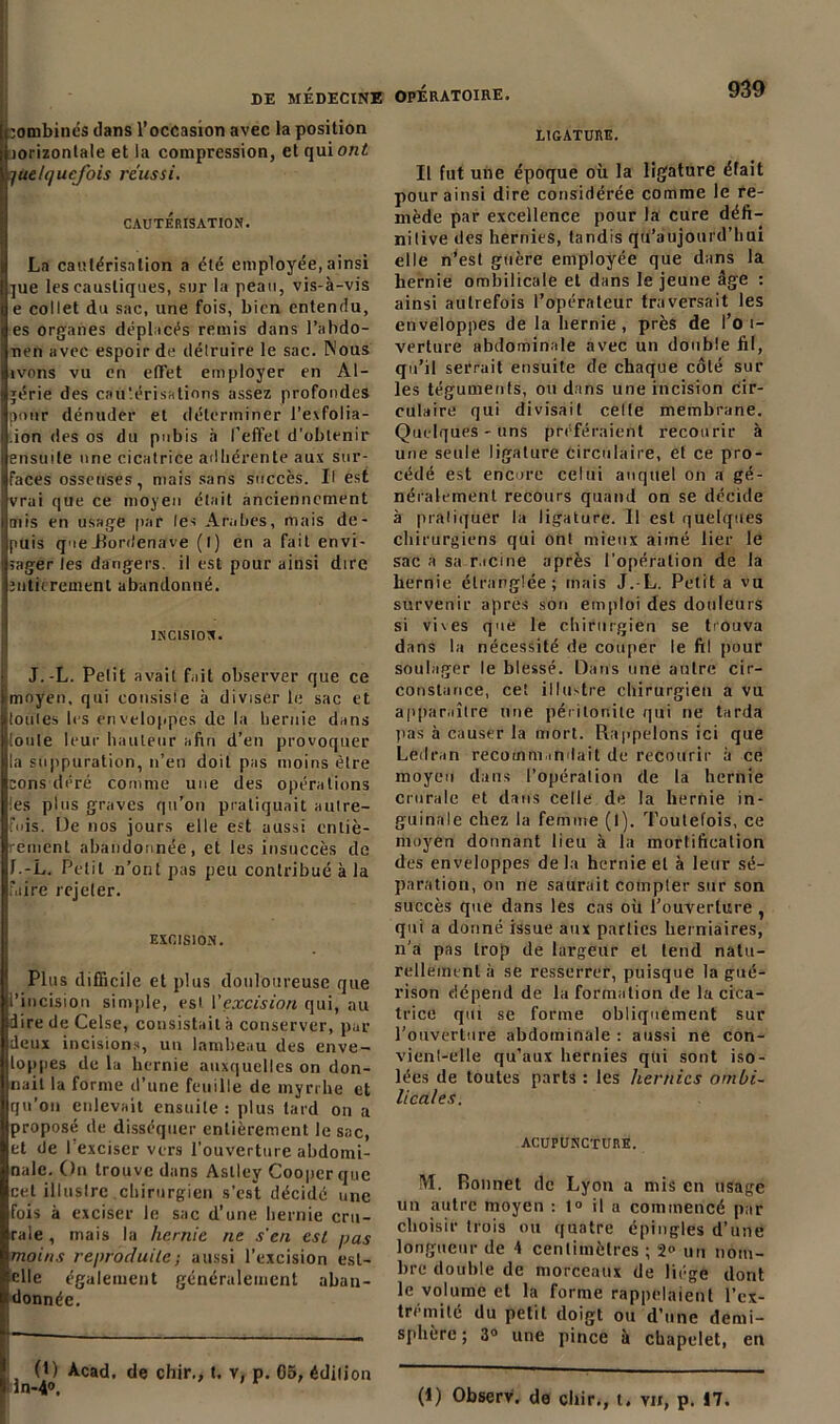 jombinés dans l’occasion avec la position Ïiorizontale et la compression, et qui oni! quelquefois réussi. CAUTERISATION. La cautérisation a été employée, ainsi ]ue les caustiques, sur la peau, vis-à-vis e collet du sac, une fois, bien entendu, es organes déplacés remis dans l’abdo- nen avec espoir de délruire le sac. Nous ivons vu en effet employer en Al- gérie des cautérisations assez profondes pour dénuder et déterminer l’evfolia- .ion <!es os du pubis à l’effet d’obtenir ensuite une cicatrice adhérente aux sur- faces osseuses, niais sans succès. Il est vrai que ce moyen était anciennement mis en usage par les Arabes, mais de- puis queJîordenave (l) en a fait envi- sager les dangers, il est pour ainsi dire îiitkrement abandonné. INCISION. J.-L. Petit avait fait observer que ce moyen, qui consiste à diviser le sac et toutes les enveloppes de la hernie dans [ouïe leur hauteur afin d’en provoquer la suppuration, n’en doit pas moins être cons déré comme une des opérations I es plus graves qu’on pratiquait autre- fois. De nos jours elle est aussi cnliè- emenl abandonnée, et les insuccès de f.-L. Petit n’ont pas peu contribué à la faire rejeter. EXCISION. Plus difficile et plus douloureuse que l’incision simple, est l'excision qui, au dire de Celse, consistait à conserver, par deux incisions, un lambeau des enve- loppes de la hernie auxquelles on don- nait la forme d’une feuille de myrrhe et qu'on enlevait ensuite : plus tard on a proposé de disséquer entièrement le sac, et de I exciser vers l’ouverture abdomi- nale. On trouve dans Aslley Coopcrque cet illustre chirurgien s’est décidé une fois à exciser le sac d’une hernie cru- rale , mais la hernie ne s'en est pas moins reproduite ; aussi l’excision est- elle également généralement aban- donnée. (1) Acad, de chir., t. v, p. 05, édition in-4°. LIGATURE. Il fut une époque où la ligature était pour ainsi dire considérée comme le re- mède par excellence pour la cure défi- nitive des hernies, tandis qu’aujourd’hui elle n’est guère employée que dans la hernie ombilicale et dans le jeune âge : ainsi autrefois l’opérateur traversait les enveloppes de la hernie, près de l’o i- verture abdominale avec un double fil, qu’il serrait ensuite de chaque côté sur les téguments, ou dans une incision cir- culaire qui divisait celle membrane. Quelques-uns préféraient recourir à une seule ligature circulaire, et ce pro- cédé est encore celui auquel on a gé- néralement recours quand on se décide à pratiquer la ligature. 11 est quelques chirurgiens qui ont mieux aimé lier le sac a sa racine après l’opération de la hernie étranglée; mais J.-L. Petit a vu survenir après son emploi des douleurs si vives que le chirurgien se trouva dans la nécessité de couper le fil pour soulager le blessé. Dans une autre cir- constance, cet illustre chirurgien a vu apparaître une péritonite qui ne tarda pas à causer la mort. Rappelons ici que Léilran recommandait de recourir à ce moyeu dans l’opération de la hernie crurale et dans celle de la hernie in- guinale chez la femme (l). Toutefois, ce moyen donnant lieu à la mortification des enveloppes delà hernie et à leur sé- paration, on ne saurait compter sur son succès que dans les cas où l’ouverture , qui a donné issue aux parties herniaires, n’a pas trop de largeur et tend natu- rellement à se resserrer, puisque la gué- rison dépend de la formation de la cica- trice qui se forme obliquement sur l’ouverture abdominale : aussi ne con- vient-elle qu’aux hernies qui sont iso- lées de toutes parts : les hernies ombi- licales. ACUPUNCTURE. M. Ronnet de Lyon a mis en usage un autre moyen : 1° il a commencé par choisir trois ou quatre épingles d’une longueur de 4 centimètres ; 2° un nom- bre double de morceaux de liège dont le volume et la forme rappelaient l’ex- trémité du petit doigt ou d’une demi- sphère ; 3° une pince à chapelet, en (I) Observ. do cliir., t. vu, p. 17.