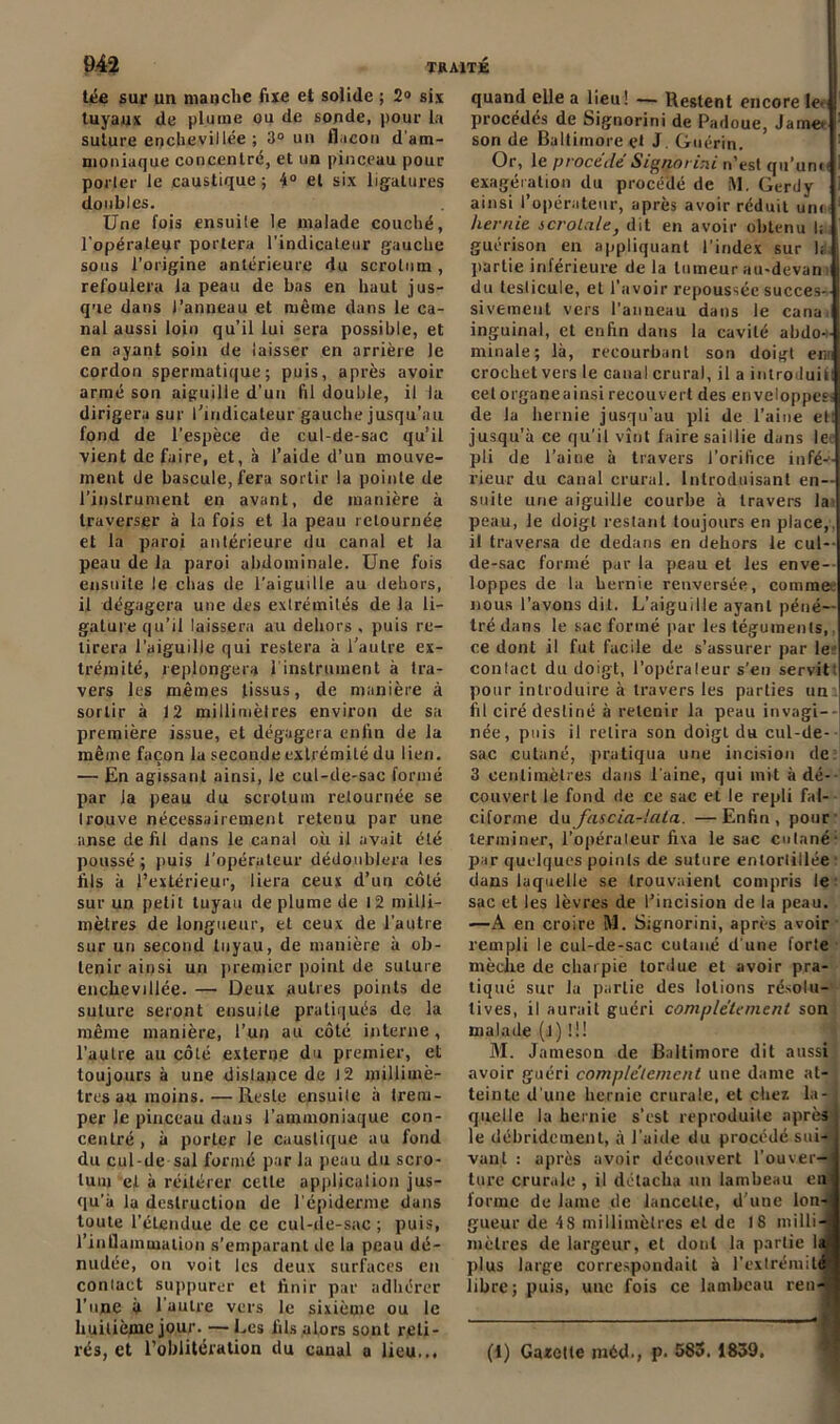 tée sur un manche fixe et solide ; 2» six tuyaux de plume ou de sonde, pour la suture enchevillée ; 3° un flacon d’am- moniaque concentré, et un pinceau pour porter le caustique; 4° et six ligatures doubles. Une fois ensuile le malade couché, l'opérateur portera l'indicateur gauche sous l’origine antérieure du scrotum, refoulera la peau de bas en haut jus- que dans l’anneau et même dans le ca- nal aussi loin qu’il lui sera possible, et en ayant soin de laisser en arrière le cordon spermatique; puis, après avoir armé son aiguille d’un fil double, il la dirigera sur l'indicateur gauche jusqu’au fond de l’espèce de cul-de-sac qu’il vient défaire, et, à l’aide d’un mouve- ment de bascule, fera sortir la pointe de l’instrument en avant, de manière à traverser à la fois et la peau retournée et la paroi antérieure du canal et la peau de la paroi abdominale. Une fois ensuite le chas de l’aiguille au dehors, il dégagera une des extrémités de la li- gature qu’il laissera au dehors , puis re- tirera l’aiguille qui restera à l’autre ex- trémité, replongera 1 instrument à tra- vers les mêmes tissus, de manière à sortir à 12 millimèlres environ de sa première issue, et dégagera enfin de la même façon la seconde extrémité du lien. — En agissant ainsi, le cul-de-sac formé par la peau du scrotum retournée se trouve nécessairement retenu par une anse de fil dans le canal où il avait été poussé; puis l’opérateur dédoublera les fils à l’extérieur, liera ceux d’un côté sur un petit tuyau de plume de 12 milli- mètres de longueur, et ceux de l’autre sur un second tuyau, de manière à ob- tenir ainsi un premier point de suture enchevillée. — Deux autres points de suture seront ensuite pratiqués de la même manière, l’un au côté interne, l’autre au côté externe du premier, et toujours à une distance de 12 millimè- tres au moins.— Reste ensuite à trem- per le pinceau daus l’ammoniaque con- centré , à porter le caustique au fond du cul-de sal formé par la peau du scro- tum et à réitérer celle application jus- qu’à la destruction de l’épiderme dans toute l’étendue de ce cul-de-sac ; puis, l'inflammation s’emparant de la peau dé- nudée, ou voit les deux surfaces en contact suppurer et finir par adhérer l’une Ù l’autre vers le sixième ou le huitième jour. —Les fils alors sont reti- rés, et l’oblitération du canal a lieu... quand elle a lieu! — Restent encore le> procédés de Signorini de Padoue, Jamet son de Baltimore çt J Guérin. Or, le procédé Signorini n’est qu’unn exagération du procédé de M. Gerdy ainsi l’opérateur, après avoir réduit uni hernie scrotale, dit en avoir obtenu li guérison en appliquant l’index sur 1; partie inférieure de la tumeur au-devant du teslicule, et l’avoir repoussée succes- sivement vers l’anneau dans le cana: inguinal, et enfin dans la cavité abdo-i minale; là, recourbant son doigt er* crochet vers le canal crural, il a introduit! celorganeainsirecouvert des enveloppes de la hernie jusqu’au pli de l’aine et: jusqu'à ce qu’il vînt faire saillie dans le- pli de l’aine à travers l’orifice infé-- rieur du canal crural. Introduisant en- suite une aiguille courbe à travers Ja peau, le doigt restant toujours en place,, il traversa de dedans en dehors le cul- de-sac formé par la peau et les enve- loppes de la hernie renversée, commet nous l’avons dit. L’aiguille ayant péné- tré dans le sac formé par les téguments, ce dont il fut facile de s’assurer par le contact du doigt, l’opéraleur s’en servit pour introduire à travers les parties un fil ciré destiné à retenir la peau invagi- née, puis il relira son doigt du cul-de- sac cutané, pratiqua une incision de 3 centimètres dans l'aine, qui mit à dé- couvert le fond de ce sac et le repli fal- ciforme d\xfas cia-lata. —Enfin, pour terminer, l'opérateur fixa le sac cutané- par quelques points de suture entortillée dans laquelle se trouvaient compris le sac et les lèvres de l’incision de la peau. —A en croire M. Signorini, après avoir rempli le cul-de-sac cutané d'une forte mèche de charpie tordue et avoir pra- tiqué sur la partie des lotions résolu- tives, il aurait guéri complètement son malade (J) Ü! M. Jameson de Baltimore dit aussi avoir guéri complètement une dame at- teinte d une hernie crurale, et chez la- : quelle la hernie s’est reproduite après le débridement, à l’aide du procédé sui- vant : après avoir découvert l’ouver- ture crurale , il détacha un lambeau eu forme de lame de lancette, d’une lon- gueur de 4S millimèlres et de 18 milli-j mètres de largeur, et dont la parlie la plus large correspondait à l'extrémité! libre; puis, une fois ce lambeau ren-j (1) Gazette ntéd., p. 583. 1839.