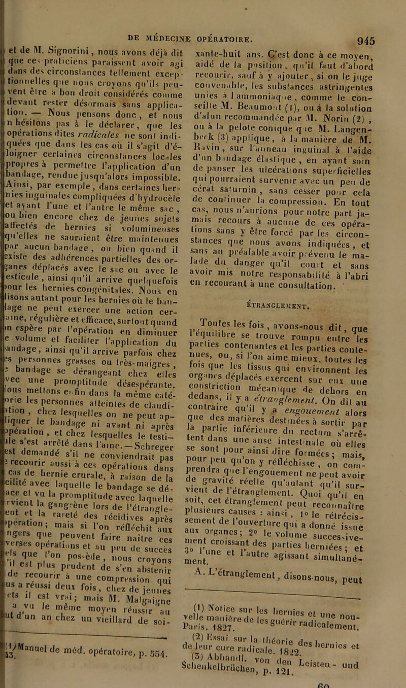 et de M. Signorini, nous avons déjà dit que re< praticiens paraissent avoir agi dans des circonstances tellement excep- tionnelles que nous croyons qu'ils peu- vent eire a bon droit considérés comme devant rester désormais sans applica- ,io; — Nous pensons donc , et nous n hésitons pas à le déclarer, que les opérations dites radicales ne sont indi- quées que dans les cas où il s’agit d’é- loigner certaines circonstances locales propres à permettre l’application d’un bandage, rendue jusqu’alors impossible. Ainsi, par exemple, dans certaines her- nies inguinales compliquées d’hydrocèle et a^ant l’une et l’autre le même sac , ou bien encore chez de jeunes sujets afl'ecles ^e hernies si volumineuses qu elles ne sauraient être maintenues par aucun bandage , ou bien quand il existe des adhérences partielles des or- ganes déplacés avec le sac ou avec le eslicule , ainsi qu’il arrive quelquefois jour les hernies congénitales. Nous en isons autant pour les hernies où le ban- lage ne peut exercer une action cer- a,ne* régulière et efficace, surtout quand >n espere par l’opération en diminuer e volume et faciliter l’application du andage, ainsi qu’il arrive parfois chez •s Personnes grasses ou très-maigres , 3 bandage se dérangeant chez elles vec une promptitude désespérante, ous mettons e..fin dans la même caté- one les personnes atteintes de claudi- jt'°n , chez lesquelles on ne peut ap- lye, le l,a„d;se ni J, ?, jpeiation , et chez lesquelles le testi- ile s est arrête dans l’aine.-Schreger est demande s il ne conviendrait pas -‘ recourir aussi à ces opérations dans cas de hernie crurale, à raison de la ara t.aVeC| Hquelle 1c bandage se dé- ace et vu la promptitude avec laquelle ment la gangrène lors de l'étrangle- Gnt *;î la ra,ele h es récidives après tperation; mais si l’on réfléchit aux gm que peuvent faire naître ces eU oue°Pf.rall,,nS e‘ au l'*‘u succès e s que I on pos-ede , nous croyons I est plus prudent de s’en abstenir - recourir a une compression qui u a réussi deux fois, chez de jeunes 1 il est vrai; mais (VI. Malgaigne a v„ le même moy,,n rëuasir-au utdun an chez un vieillard de soi- OPÉRATOIRE. 945 xanle-liuil ans. C’est donc à ce moyen, aidé de la position, qu’il faut d’abord recourir, sauf à y ajouter, si on le juge convenable, les substances astringentes unies a I ammoniaque , comine le con- seille M. Beaumont (i), ou à la solution d’alun recommandée par .VI. JNorin (2) , ou à la pelote conique que M. Langen- brrk (3) applique, à la manière de M. Ravin , sur l’anneau inguinal à l’aide don bmdage élastique, en ayant soin de panser les ulcérations superficielles qui pourraient survenir avec un peu de cerat saturnin , sans cesser pour cela de continuer la compression. En tout cas, nous n’aurions pour notre part ja- mais recours à aucune de ces opéra- tions sans y être forcé par les circon- stances que nous avons indiquées, et sans au préalable avoir prévenu le ma- lade du danger qu’il court et sans avoir mis noire responsabilité à l’abri en recourant à une consultation. étranglement. ., To,f.,tes ,es fois, avons-nous dit, qUe 1 équilibré se trouve rompu entre les parties contenantes et les parties conte- nues, ou si l’on aime mieux, toutes les fois que les tissus qui environnent les organes déplacés exercent sur eux une conslnclion mécanique de dehors en edans, i, y a étranglement. On dit au contraire qu’il y a engouement alors que des matières destinées à sortir par a parue inférieure du rectum s’arrê- tent dans une anse intestinale où elles se sont pour ainsi dire formées- mais Pour peu qu’on y réfléchisse , o’n prendra que l’engouement ne peut avoir d.e SCav.ié réelle qu’aulant qu’il sur- vient de 1 étranglement. Quoi qu’il en soit, cet étranglement peut reconnaître plusieurs causes .- ainsi , |o |e rétrécis- sement de l’ouverture qui a donné issue aux organes; 2» le volume successive! ment croissant des parties herniées- et 3° 1 une et l’autre agissant ment. lUt,e agissant simultané- A. L’étranglement, disons-nous, peut ^Manuel de méd. opératoire, P. 354. (!) Notice sur les hernips m „ deVur cure\Uàdical|e6°i8!»2.IeS llei’nieS et Scheukdbrü!hen^°p. Lcisle» - ™d