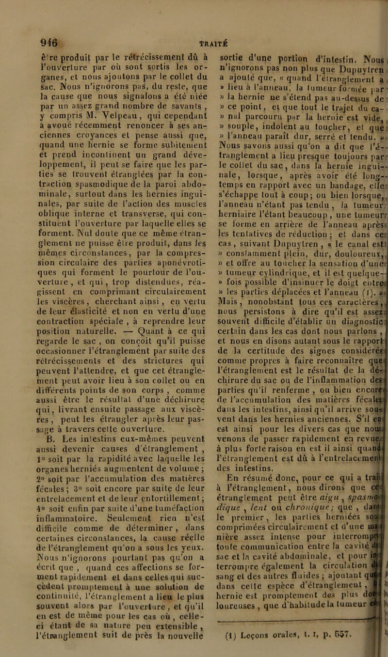 ê'rc produit par le rétrécissement dû à l’ouverture par où sont sortis les or- ganes, et nous ajoutons par le collet du sac. Nous n’ignorons pas, du reste, que la cause que nous signalons a été niée par un assez grand nombre de savants , y compris M. Velpeau, qui cependant a avoué récemment renoncer à ses an- ciennes croyances et pense aussi que, quand une hernie se forme subitement et prend incontinent un grand déve- loppement, il peut se faire que les par- ties se trouvent étranglées par la con- traction spasmodique de la paroi abdo- minale, surtout dans les hernies ingui- nales, par suite de l’action des muscles oblique interne et transverse, qui con- stituent l'ouverture par laquelle elles se forment. Nul doute que ce même étran- glement ne puisse être produit, dans les mêmes circonstances, par la compres- sion circulaire des parties aponévroti- ques qui forment le pourtour de l’ou- verture , et qui, trop distendues, réa- gissent en comprimant circulairement les viscères, cherchant ainsi , en vertu de leur élasticité et non en vertu d’une contraction spéciale , à reprendre leur position naturelle. — Quant à ce qui regarde le sac , on conçoit qu’il puisse occasionner l’étranglement par suite des rétrécissements et des strictures qui peuvent l’attendre, et que cet étrangle- ment peut avoir lieu à son collet ou en différents points de son corps , comme aussi être le résultat d’une déchirure qui, livrant ensuite passage aux viscè- res , peut les étrangler après leur pas- sage à travers celte ouverture. Ë. Les intestins eux-mêmes peuvent aussi devenir causes d'étranglement , 1° soit par la rapidité avec laquelle les organes herniés augmentent de volume ; 2° soit par l’accumulation des matières fécales; 3° soit encore par suite de leur entrelacement et de leur entortillement ; 4° soit enfin par suite d’une tuméfaction inflammatoire. Seulement rien n’est difficile comme de déterminer, dans certaines circonstances, la cause réelle de l’étranglement qu’on a sous les yeux. Nous n’ignorons pourtant pas qu’on a écrit que , quand ces affections se for- ment rapidement et dans celles qui suc- cèdent promptement à une solution de continuité, l’étranglement a lieu le plus souvent alors par l’ouverture, et qu’il en est de même pour les cas où , celle- ci étant de sa nature peu extensible , l’étranglement suit de près la nouvelle sortie d’une portion d’intestin. Nous n ignorons pas non plus que Dupuytren a ajouté que, « quand l'étranglement a » lieu à l’anneau, la tumeur formée par' » la hernie ne s’étend pas au-dessus de » ce point, cl que tout le trajet du ca- » nal parcouru par la hernie est vide,. » souple, indolent au toucher, el que » l’anneau paraît dur, serré et tendu, u Nous savons aussi qu’on a dit que l'é- tranglement a lieu presque toujours par le collet du sac, dans la hernie ingui- nale, lorsque, après avoir été long- temps en rapport avec un bandage, elle s’échappe tout à coup; ou bien lorsque,, l’anneau n’étant pas tendu , la tumeur herniaire l’étant beaucoup , une lumeurr se forme en arrière de l’anneau après- les tentatives de réduction ; et dans ceej cas, suivant Dupuytren , « le canal est: » consomment plein, dur, douloureux, » et offre au toucher la sensation d'une* 1 » tumeur cylindrique, et il est quelque— » fois possible d’insinuer le doigt entre. » les parties déplacées et l’anneau (I). s. Mais, nonobstant tous ces caractères,, nous persistons à dire qu’il est assez souvent difficile d’élablir un diagnostic certain dans les cas dont nous parlons , et nous en disons autant sous le rapport de la certitude des signes considérés comme propres à faire reconnaître que l’élranglement est le résultat de la dé- chirure du sac ou de l’inflammation des parties qu’il renferme , ou bien encore de l’accumulation des matières fécales dans les intestins, ainsi qu’il arrive sou-, vent dans les hernies anciennes. S’il en est ainsi pour les divers cas que noui venons de passer rapidement en revue, à plus forte raison en est il ainsi quand l’étranglement est dû à l'entrelacement des intestins. En résumé donc, pour ce qui a trajl à l’étranglement, nous dirons que ce étranglement peut êlre aigu , spasrno■ clique , lent ou chronique; que , dant le premier, les parties herniées sou- comprimées circulairement et d’une ui* ni ère assez intense pour interrompu tonie communication entre la cavité dj sac et la cavilé abdominale, et pour in’ terrompre également la circulation ^ j sang el des autres fluides ; ajoutant qu t dans cette espèce d'étranglement, : hernie est promptement des plus doi loureuses, que d’habitude la tumeur e —* (1) Leçons orale9, t. I, p. 557. K