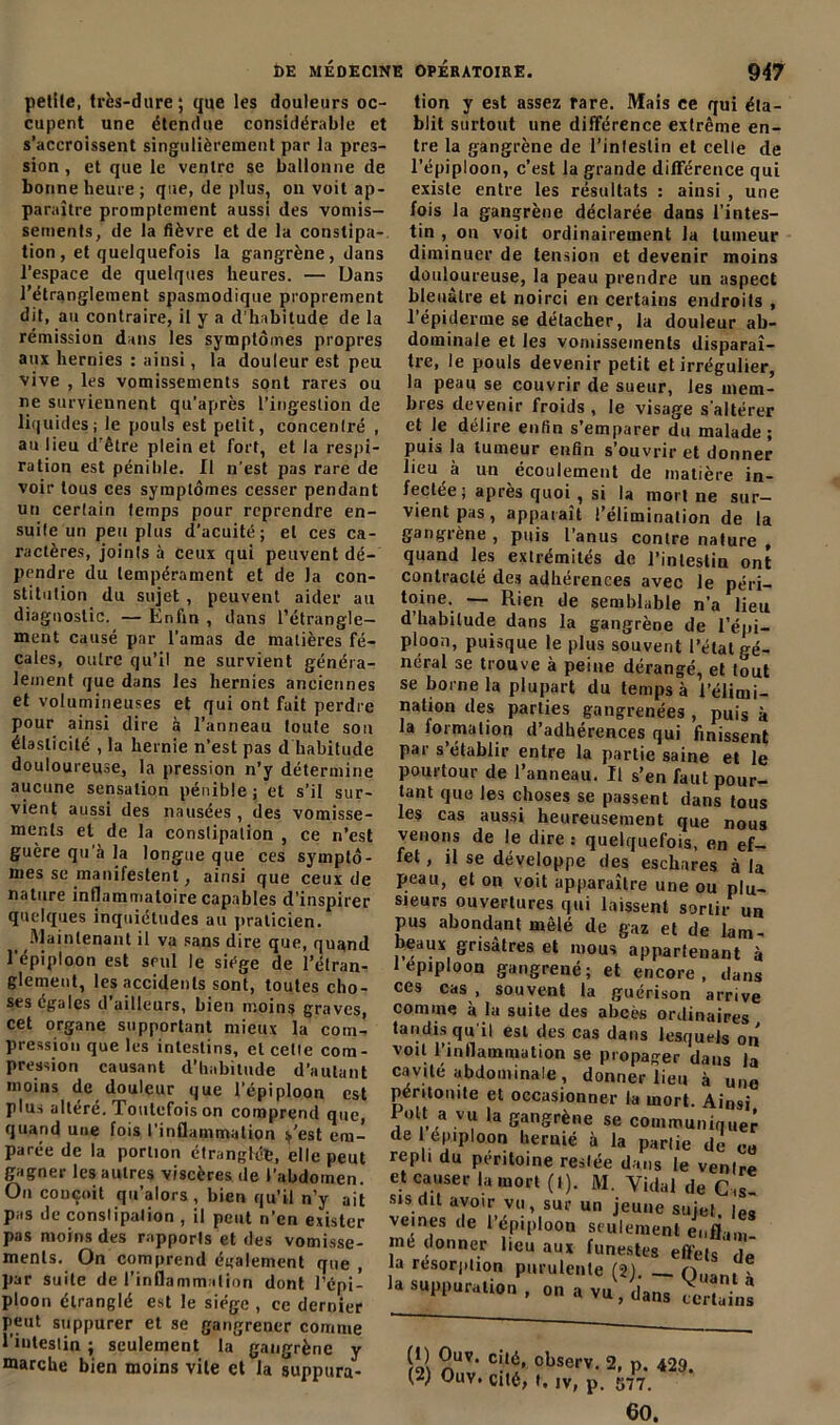 petite, très-dure; que les douleurs oc- cupent une étendue considérable et s’accroissent singulièrement par la pres- sion , et que le ventre se ballonne de bonne heure ; que, de plus, on voit ap- paraître promptement aussi des vomis- sements, de la fièvre et de la constipa- tion, et quelquefois la gangrène, dans l'espace de quelques heures. — Dans l’étranglement spasmodique proprement dit, an contraire, il y a d’habitude de la rémission dans les symptômes propres aux hernies : ainsi, la douleur est peu vive , les vomissements sont rares ou ne surviennent qu’après l’ingestion de liquides; le pouls est petit, concentré , au lieu d'être plein et fort, et la respi- ration est pénible. Il n’est pas rare de voir tous ces symptômes cesser pendant un certain temps pour reprendre en- suite un peuples d’acuité; et ces ca- ractères, joints à ceux qui peuvent dé- pendre du tempérament et de la con- stitution du sujet , peuvent aider au diagnostic. — Enfin , dans l’étrangle- ment causé par l’amas de matières fé- cales, outre qu’il ne survient généra- lement que dans les hernies anciennes et volumineuses et qui ont fait perdre pour ainsi dire à l’anneau toute son élasticité , la hernie n’est pas d habitude douloureuse, la pression n’y détermine aucune sensation pénible; et s’il sur- vient aussi des nausées , des vomisse- ments et de la constipation , ce n’est guère qu’à la longue que ces symptô- mes se manifestent, ainsi que ceux de nature inflammatoire capables d’inspirer quelques inquiétudes au praticien. Maintenant il va sans dire que, quand l'épiploon est seul le siège de l’étran- glement, les accidents sont, toutes cho- ses égales d’ailleurs, bien moins graves, cet organe supportant mieux la com- pression que les intestins, et cette com- pression causant d’habitude d’autant moins de douleur que l’épiploon est plus altéré. Toutefois on comprend que, quand une fois l'inflammation ^,’est em- parée de la portion étranglée, elle peut gagner les autres viscères de l’abdomen. On conçoit qu’alors , bien qu’il n’y ait pas de constipation , il peut n’en exister pas moins des rapports et des vomisse- ments. On comprend également que , par suite de l’inflammation dont l’épi- ploon étranglé est le siège , ce dernier peut suppurer et se gangrener comme l'intestin ; seulement la gangrène y marche bien moins vile et la supptira- Î)E MÉDECINE OPÉRATOIRE. 947 tion y est assez rare. Mais ce qui éta- blit surtout une différence extrême en- tre la gangrène de l’inleslin et celte de l’épiploon, c’est la grande différence qui existe entre les résultats : ainsi , une fois la gangrène déclarée dans l’intes- tin , on voit ordinairement la tumeur diminuer de tension et devenir moins douloureuse, la peau prendre un aspect bleuâtre et noirci en certains endroits , l’épiderme se détacher, la douleur ab- dominale et les vomissements disparaî- tre, le pouls devenir petit et irrégulier, la peau se couvrir de sueur, les mem- bres devenir froids , le visage s'altérer et le délire enfin s’emparer du malade; puis la tumeur enfin s’ouvrir et donner lieu à un écoulement de matière in- fectée ; après quoi, si la mort ne sur- vient pas , apparaît l’élimination de la gangrène , puis l’anus contre nature , quand les extrémités de l’intestin ont contracté des adhérences avec le péri- toi6-. — Rien de semblable n’a lieu d’habitude dans la gangrène de l’épi- ploon, puisque le plus souvent l’état gé- néral se trouve à peine dérangé, et tout se borne la plupart du temps à l’élimi- nation des parties gangrenées , puis à la lormation d’adhérences qui finissent par s’établir entre la partie saine et le pourtour de l’anneau. Il s’en faut pour- tant que les choses se passent dans tous les cas aussi heureusement que nous venons de le dire : quelquefois, en ef- fet , il se développe des eschares à la peau, et on voit apparaître une ou plu- sieurs ouvertures qui laissent sortir un pus abondant mêlé de gaz et de lam- beaux grisâtres et mous appartenant à 1 épiploon gangrené; et encore, dans ces cas , souvent la guérison arrive comme à la suite des abcès ordinaires tandis qu'il est des cas dans lesquels on voit l'inflammation se propager dans la cavité abdominale , donner lieu à une péritonite et occasionner la mort. Ainsi Polt a vu la gangrène se communiquer de épiploon heruié à la partie de co repli du péritoine restée dans le ventre et causer h, mort (t). M. Vidal de Cas sis dit avoir vu, sur un jeune sujet, le, veines de l’épiploon seulement enfllm jné donner lieu aux funestes effets de la résorption purulente (2) o„ar,t - roi nUV‘ C!lx' cbserv- 2, p. 429. (2) Ouy. cité, f, iv, p. 577. 60.