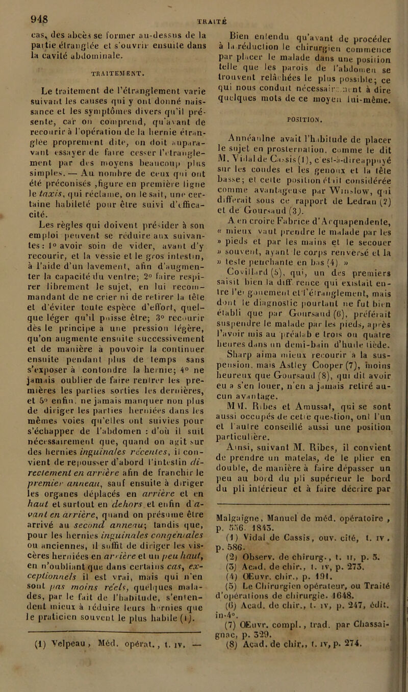 cas, des abcès se former au-dessus de la partie étranglée et s'ouvrir ensuite dans la cavité abdominale. TRAITEMENT. Le traitement de l’étranglement varie suivant les causes qui y ont donné nais- sance et les symptômes divers qu’il pré- sente, car on comprend, qu'avant de recourir à l’opération de la hernie étran- glée proprement dite, on doit aupara- vant essayer de faire cesser l’étranglé- ment par des moyens beaucoup plus simples. — Au nombre de ceux qui ont été préconisés ,figure en première ligue le taxis, qui réclame, on lésait, une cer- taine habileté pour être suivi d’tffica- cité. Les règles qui doivent présider à son emploi peuvent se réduire aux suivan- tes : 1° avoir soin de vider, avant d’y recourir, et la vessie elle gros intestin, à l’aiile d’un lavement, afin d’augmen- ter la capacité du ventre; 2° faire respi- rer librement le sujet, en lui recom- mandant de ne crier ni de retirer la tôle et d’éviter toute espèce d'effort, quel- que léger qu’il puisse être; 3° recourir dès le principe a une pression légère, qu’on augmente ensuite successivement et de manière à pouvoir la continuer ensuite pendant plus de temps sans s’exposer à conlondre la hernie; 4° ne jamais oublier de faire renlrer les pre- mières les parties sorties les dernières, et 5 enfin, ne jamais manquer non plus de diriger les parties herniées dans les mêmes voies qu’elles ont suivies pour s’échapper de l’abdomen : d’où il suit nécessairement que, quand on agit sur des hernies inguinales récentes, il con- vient de repousser d’abord l’intestin di- rectement en arrière afin de franchir le premier anneau, sauf ensuite à diriger les organes déplacés en arrière et en haut et surtout en dehors et enfin d a- vant en arrière, quand on présume être arrivé au second anneau-, tandis que, pour les hernies inguinales cnngéwalcs ou anciennes, il suffit de diriger les vis- cères herniées en ai-'ière et un peu haut, en n’oubliant que dans certains cas, ex- ceptionnels il est vrai, mais qui n’en sont pas moins réels, quelques mala- des, par le fait de l’habitude, s’enten- dent mieux à léduire leurs hernies que le praticien souvent le plus habile (tj. Bien entendu qu’avant de procéder à la iedaction le chirurgien commence pai placer le malade dans une position (elle que les parois de I abdomen se trouvent relâchées le plus possible; ce qui nous conduit nécessaire :imt à dire quelques mots de ce moyen lui-même. POSITION. Anneanlnc avait l’h ibitude de placer le sujet en prosternation, comme le dit M. \ i dal de Ga..sis (1 ), cesi-i’i-d ire appuyé sur les coudes et les genoux et la tête basse; et celte position était considérée comme avantageuse par Winslow, qui différait sous ce rapport de Ledran ^2) et de Goursaud (3). A. en croire Fabrice d’Arquapendenle, « mieux vaut prendre le malade par les » pieds et par les mains et le secouer » souvent, ayant le corps renversé et la « teste penchante en bas (4) » Covill.ird (6), qui, un des premiers saisit bien la diff rence qui existait en- tre l’ei gouemenl crféiranglement, mais dont le diagnostic pourtant ne fut bien établi que par Goursaud (ü), préférait suspendre le malade parles pieds, ap'ès l’avoir mis au préalab e trois ou quatre heures dans un demi-bain d’huile tiède. Sharp aima mieux recourir a la sus- pension. mais Astley Cooper (7), 'moins heureux que Goursaud (8), qui dit avoir eu a s'en louer, n’en a jamais retiré au- cun avantage. M VL Ribes et Amussat, qui se sont aussi occupés de cetie que-dion, onl l'un et I autre conseillé aussi une position particulière. Amsi, suivant M. Ribes, il convient de prendre un matelas, de le plier en double, de manière à faire dépasser un peu au bord du pli supérieur le bord du pli intérieur et à faire décrire par Malgaigne, Manuel de mêd. opératoire , p. «36. 1843. (1) Vidai de Cassis, ouv. cité, t. iv , p. 586. (2) Observ. de chirurg., t. h, p. 5. (3) Acad, de cliir., I. iv, p. 273. (4) ÜEuvr. chir., p. 191. (5) Le Chirurgien opérateur, ou Traité d’opérations de chirurgie. 1648. (6) Acad, de cliir., t. îv, p. 247, édit. in-4°. (7) OEuvr. compl., trad. par Chassai- gnne, p. 329. (8) Acad, de cliir,, l. îv, p. 274. (1) Velpeau , Méd. opérât., t. îv. —