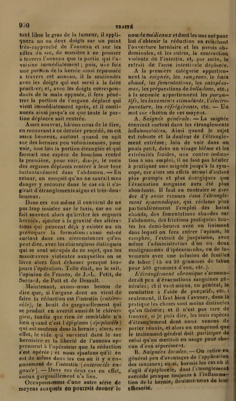 9)0 Saht libre le gros de la tumeur, il appli- quera un ou deux doigls sur un point très-rapproclié de l’anneau et sur les côtes du sac, de manière à ne pousser à travers l’anneau que la partie qui l'a- voisine immédiatement ; puis, une fois une portion delà hernie ainsi repoussée a travers cet anneau, il la soutiendra avec les doigls qui ont servi à la faire pénétrer; et, avec les doigls correspon- dants de la main opposée, il fera péné- trer la portion de l’organe déplacé qui vient immédiatement après, et il conti- nuera ainsi jusqu’à ce que toute la por- tion déplacée soit rentrée. Assez souvent, hâlons-nous de le dire, en recourant à ce dernier procédé, on est assez heureux, surtout quand on agit sur des hernies peu volumineuses, pour voir, une fois la portion étranglée et qui formait une espèce de bouchon rentré la première, pour voir, dis-je, le reste des organes déplacés rentrer à leur tour instantanément dans l’abdomen. — En retour, on conçoit qu’on ne saurait sans danger y recourir dans le cas où il s’a- girait d’étranglements aigus et très-dou- loureux. Dans ces cas même il convient de ne pas trop insister sur le taxis, car on ne fait souvent alors qu’irriter les organes herniés, ajouter à la gravité des altéra- tions qui peuvent déjà y exister ou en provoquer la formation : aussi est-ce surtout dans ces circonstances qu’on peut dire, avec les chirurgiens distingués qui se sont occupés de ce sujet, que les manœuvres violentes auxquelles on se livre alors font échouer presque tou- jours l’opération. Telle était, on le sait, l’opinion de Franco, de J.-L. Petit, de Sarcard, de Polt et de Desault. Maintenant, avons-nous besoin de dire que, si l’organe dont on vient de faire ta réduction est l’intestin [entc'ro- cèle), le bruit du gargouillement qui se produit en avertit aussiiôt le chirur- gien, tandis que rien rie semblable n’a lieu <| h and c’est l’épiploon (épiplocèle) qui est soutenu dans la hernie ; alors, eu effet, le vide qui survient dans le sac herniaire et la liberté de l'anneau ap- prennent à l’opérateur que la réduction s’est opérée ; et nous ajoutons qu’il en est de même dans les cas où il y a en- gouement de l’intestin (enteroeele en- gouée).— Dans ces deux cas en effet, aucun gargouillement n’a lieu. Occupons-nous d’une autre série de moyens auxquels on pourrait donner le nom de médicaux etdont les uns ont pour but d’obtenir la réduction en relâchant l’ouverture herniaire et les parois ab- dominales, et les autres, la contraction violente de l’intestin, et, par suite, le retrait de l’anse intestinale déplacée. A la première catégorie appartien- nent la saignée, les sangsues, le bain chaud, les fomentations, les cataplas- mes, les préparations de belladone, etc.; à la seconde appartiennent les purga- tifs, les lavements stimulants, 1 ’éteclro- puncture, les réfrigérants, etc. — Un mot sur chacun de ces moyens. A. Saignée générale. — La saignée convient surtout dans les étranglements inflammatoires. Ainsi quand le sujet est robuste et la douleur de l’étrangle- ment extrême; loin de voir dans un pouls petit, dans un visage blême et les extrémités froides, une contre-indica- tion à son emploi, il ne faut pas hésiter à pratiquer une saignée jusqu'à la sym- cope, car alors ses effets seront d’autant plus prompts et plus énergiques que l’évacuation sanguine aura été plus abondante. 11 faut au contraire se gar- der d’y avoir recours dans l'étrangle- ment spasmodique, qui réclame plus particulièrement l’emploi des bains chauds, des fomentations chaudes sur l’abdomen, des frictions pratiquées tou- tes les demi-heures avec un Uniment dans lequel on fera entrer l’opium, le camphre, l’extrait de jusquiame, avec même l’administration d'un on deux centigrammes d’ipécacuanha, ou de la- vements avec une infusion de feuilles de tabac (là ou 30 grammes de tabac pour 500 grammes d’eau, etc.). L'étranglement chronique s’accomo- derait peu d’évacuations sanguines gé- nérales; et il vaut mieux, en général, le combattre à l’aide de purgatifs, ete. : seulement, il faut bien 1 avouer, dans la pratique les choses sont moins distinctes qu’en théorie; et il n’est pas rare^ de trouver, si je puis dire, les trois especes d’étranglement dont nous venons de parler réunis, et alors on comprend que le traitement général doit participer de celui qu’on mettrait en usage pour cha- cun d eux séparément. B. Saignées locales. — On retire en général peu d’avantages de l’appticalion des sangsues; au-si, hormis les cas où il s’agit d’épiplocèle, dont 1 étranglement succède presque toujours à 1 inflamma- tion delà hernie; doutons-nous de leur efficacité,