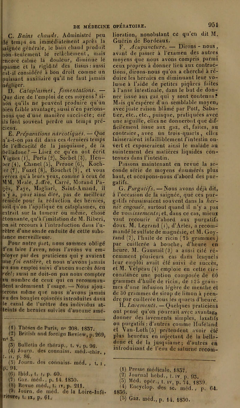 C. Bains chauds. Administre peu le temps ou immédiatement après la iaignée générale, le bain chaud produit lon-seulement le relâchement, mais encore calme la douleur, diminue le ipasme et la rigidité des tissus : aussi est-il considéré h bon droit comme un puissant auxiliaire qu’il ne faut jamais négliger. D. Cataplasmes, fomentations. — 3ue dire de l’emploi de ces moyens? si- aon qu’ils ne peuvent produire qu’un aien faible avantage; aussi n’en parlons- nous que d’une manière succincte; car ils font souvent perdre un temps pré- cieux. E. Préparations narcotiques. — Que n’a-t-on pas dit dans ces derniers temps de l’efficacité de la jusquiame, de la belladone? — Lisez ce qu’en ont écrit Vignes (1), Porta (2), Sorbet (3), llen- aer (4), Chanel (5), Péroné (G), Roch- er (7), Fuzet (8), Bouchet(9), et vous verrez qu’à leurs yeux, comme à ceux de \ÎJ'I. Meale, Juffre, Carré, Morand Pa- gès, Faye, Magliari, Sainl-Amand, il n’y a, pour ainsi dire, pas de meilleur remède pour la réduction des hernies, soit qu’on l’applique en cataplasmes, en extrait sur la tumeur ou même, chose étonnante, qu’à l’imitation de M. Riberi, on ait recours à l’introduction dans l’u- rètre d’une sonde enduite de celle subs- tance merveilleuse. Pour notre part, nous sommes obligé i’en faire l’aveu, nous l’avons vu em- ployer par des praticiens qui y avaient jne foi entière, et nous n’avons jamais vu son emploi suivi d’aucun succès bien réel; aussi ne doit-on pas nous compter lu nombre de ceux qui en recomman- dent ardemment l’usage. — Nous ajou- terons même que nous n’avons jamais vu des bougies opiacées introduites dans le canal de l’urètre des individus at- teints de hernies suivies d’aucune atné- (1) Thèses de Paris, n» 208. 1837. (2) British and foreign Review, p.269. n° 3. (3) Bulletin de thêrap., t. v, p. 96. (4) Journ. des connaiss. méd.-chir. t. n, p. 86. (3) Journ. des connaiss. méd. , t. i p. 94. (6) Ibid., t. i, p. 60. (7) Gaz. méd., p. 14. 1830. (8) Revue méd., t. ir, p. 211. (9j Journ. de méd. de la Loire-Infé- rieure, t. ix, p. 61. lioration, nonobstant ce qu’en dit M. Guérin de Bordeaux. F. Acupuncture. — Dirons - nous , avant de passer à l’examen des autres moyens que nous avons compris parmi ceux propres à donner lieu aux contrac- tions, dirons-nous qu’on a cherché à ré- duire les hernies en diminuant leur vo- lume à l’aide de petites piqûres faites à l’anse intestinale, dans le but de don- ner issue aux gaz qui y sont contenus? Mais qu’espérer d'un semblable moyen, aveejuste raison blâmé par Pott, Saba- tier, etc., etc., puisque, pratiquées avec une aiguille, elles ne donneront que dif- ficilement issue aux gaz, et, faites, au contraire, avec un trois-quarts, elles laisseraient infailliblement l'intestin ou- vert et exposeraient ainsi le malade au suintement des matières liquides con- tenues dans l’intestin. Passons maintenant en revue la se- conde série de moyens énumérés plus haut, et occupons-nous d’abord des pur- gatifs. G. Purgatifs. —Nous avons déjà dit, à l’occasion de la saignée, que ces pur- gatifs réussissaient souvent dans la her- nie engouée, surtout quand il n’y a pas de vomissements; et, dans ce cas, mieux vaut recourir d’abord aux purgatifs doux. M. Legrand (i), d’Arles, n recom- mandé le sulfate de magnésie, et M.Goy- rand (2), l’huile de ricin (75 grammes) par cuillerée à bouche, d’heure en heure. M. Gaussail (3) a aussi cité ré- cemment plusieurs cas dans lesquels leur emploi avait été suivi de succès, et M. Velpeau (4) emploie en celle cir- constance une potion composée de 60 grammes d’huile de ricin, de 125 gram- mes d’une infusion légère de menthe et de 30 grammes de sirop de limon à pren- dre par cuillerée tous les quarts d’heure. H. Lavements. — Quelques praticiens ont pensé qu’on pourrait avec avantage donner des lavements simples, laxatifs ou purgatifs : d’autres comme Ilufelarid et Van-Loth(5) prétendent avoir été plus heureux en injectant de la bella- done et de la jusquiame; d’autres en introduisant de l’eau de salurne recom- (1) Presse médicale. 1837. (2) Journal licbd., î. iY, p. 93. (5) Méd. opér,, t. lv, p. 7.4. *1339. (A) Encyclop. des sc. méd., p. 64. lou • (5) Gaz. méd., p. 14. 1830.