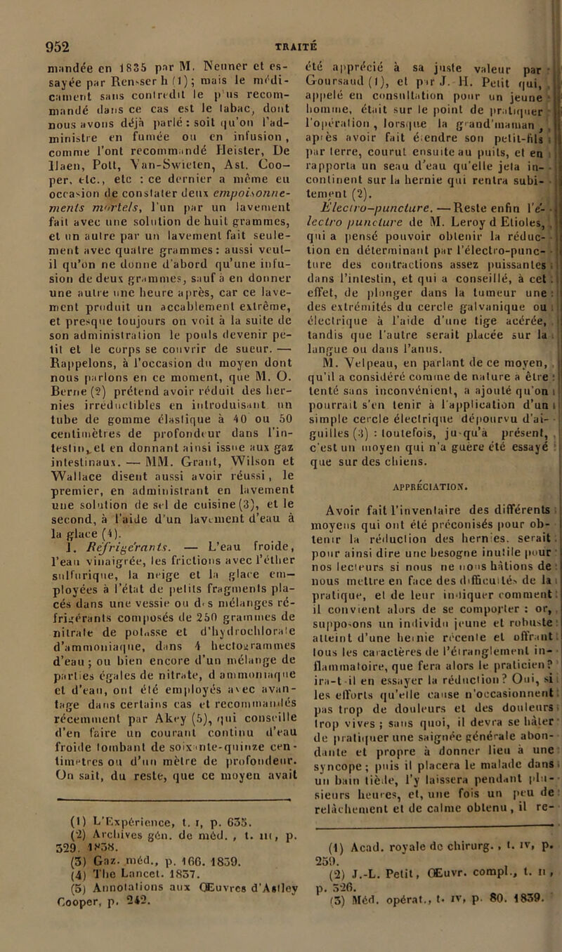 mandée en 1835 par M. Neuner et es- sayée par Remser h ( 1 ); mais le médi- cament sans conlredit le p us recom- mandé dans ce cas est le tabac, dont nous avons déjà parlé : soit qu’on l’ad- ministre en fumée ou en infusion , comme l’ont recommandé Heister, De Uaen, Pott, Yan-Swielen, Ast. Coo- per, etc., etc : ce dernier a même eu occasion de constater deux empoisonne- ments mortels, l'un par un lavement fait avec une solution de huit grammes, et un autre par un lavement fait seule- ment avec quaire grammes: aussi veut- il qu’on ne donne d'abord qu’une infu- sion de deux grammes, sauf à en donner une autre une heure après, car ce lave- ment produit un accablement extrême, et presque toujours on voit à la suite de son administration le pouls devenir pe- tit et le corps se couvrir de sueur. — Rappelons, à l’occasion du moyen dont nous parlons en ce moment, que M. O. Berne (2) prétend avoir réduit des her- nies irréductibles en introduisant un tube de gomme élastique à 4 0 ou 50 centimètres de profondeur dans l'in- testin,, et en donnant ainsi issue aux gaz intestinaux. — R1M. Grant, Wilson et Wallace disent aussi avoir réussi, le premier, en administrant en lavement une solution de sel de cuisine(3), et le second, à l’aide d’un lavement d’eau à la glace (4). J. Réfrigérants. — L’eau froide, l’eau vinaigrée, les frictions avec l’éther sulfurique, la neige et la glace em- ployées à l’état de petits fragments pla- cés dans une vessie ou d. s mélanges ré- frigérants composés de 250 grammes de nitrate de poh.sse et d’hydrochlorate d’ammoniaque, dans 4 hectogrammes d’eau ; ou bien encore d’un mélange de parties égales de nitrate, d ammoniaque et d’eau, ont été employés avec avan- tage dans certains cas et recommandés récemment par Akey (5), qui conseille d’en faire un courant continu d’eau froide tombant de soixante-quinze cen- timètres ou d’un mètre de profondeur. On sait, du reste, que ce moyeu avait (1) L’Expérience, t. i, p. 635. (-2) Archives gén. de nièd. , t. m, p. 329. 1*38. (3) Gaz. méd., p. ifiO. 1839. (4) The Lancet. 1857. (5) Annotations aux Œuvres d'Astley Cooper, p. 242. été apprécié à sa juste valeur par Goursaud (I), et par J. H. Petit qui, 11' appelé eu consultation pour un jeune , homme, était sur le point de pratiquer ji l'opération, lorsque la g'and’inaman j i ap>ès avoir fait étendre son petit-fils i i par terre, courul ensuite au puits, et en rapporta un seau d’eau qu'elle jeta in- i» continent sur la hernie qui rentra subi- -ij tement (2). L'ieciro-puncture. —Reste enfin l’e- -ij lectro punclure de M. Leroy d Etioles, , il quia pensé pouvoir obtenir la réduc- I lion en déterminant par l’électro-punc- • jj ture des contractions assez puissantes, dans l’intestin, et qui a conseillé, à cet effet, de plonger dans la tumeur unetu des extrémités du cercle galvanique ou ; électrique à l’aide d'une tige acérée, , I tandis que l’autre serait placée sur la i Ij langue ou dans l’anus. M. Velpeau, en parlant de ce moyen, |j qu’il a considéré comme de nature a être 1 * 3 4 51| tenté sans inconvénient, a ajouté qu'on r pourrait s’en tenir à l'application d’uni; simple cercle éleclrique dépourvu d’ai- guilles (3) : toutefois, ju-qu’à présent,, c'est un moyen qui n'a guère été essayé que sur des chiens. APPRÉCIATION. Avoir fait l’inventaire des différents moyens qui ont été préconisés pour ob- j tenir la réduction des hernies, serait pour ainsi dire une besogne inutile pour ! nos lecteurs si nous ne nous hâtions de I nous mettre en face des difficulté.-, de la i pratique, el de leur indiquer comment : il convient alors de se comporter: or, supposons un individu jeune et robuste :| atteint d'une hernie récente el offrant: tous les caractères de l'étranglement in- flammatoire, que fera alors le praticien? j ira-t-il en essayer la réduction? Oui, si i les efforts qu’elle cause n'occasionnent pas trop de douleurs et des douleurs Irop vives ; sans quoi, il devra se bâter de pratiquer une saignée générale abon- dante et propre à donner lieu à une syncope; puis il placera le malade dans un bain tiède, l’y laissera pendant plu- sieurs heures, et, une fois un peu de relâchement et de calme obtenu, il re- (1) Acad, royale de chirurg., t. iv, p. 259. (2) J.-L. Petit, Œuvr. coropL, t. n , p. 526. (5) Méd. opérât., t- IV, p. 80. 1839.