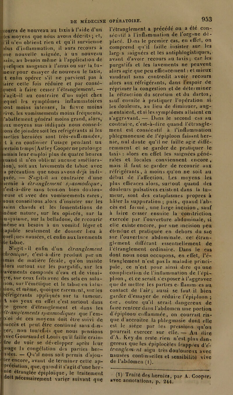 ourra de nouveau au taxis à l’aide d’un les moyens que nous avons décrits; et, 'il n’en obtient rien et qu'il survienne dus d’inflammation, il aura recours à me nouvelle saignée, à un nouveau min, au besoin même à l'application de juelques sangsues à l’anus ou sur la tu- neur pour essayer de nouveau le taxis, •t enlin opérer s'il ne parvient pas à aire celle fois réduire et par consé- quent à faire cesser l’étranglement.— l’agit—il au contraire d’un sujet chez equel 1rs symptômes inflammatoires ont moins intenses, la lièvre moins vive, les vomissements moins fréquents, 'abattement général moins grand, alors, iux moyens sus-iridiqués nous conseil- lons de joindre soit les réfrigérants si les larlies herniées sont très-enflammées, :t à en continuer l’usage pendant un certain trmps(Astley Cooperne prolonge amais leur emploi plus de quatre heures (uand il n’en obtient aucune améliora- tion), soit aux lavements de tabac avec a précaution que nous avons déjà indi- cée. — S’agit-il au contraire d'une lernie à étranglement s/iasmodique, ;’est-à-dire sans tension bien doulou- euse et avec des vomissements rares , tous conseillons alors d’insister sur les >ains chauds et les fomentations de nème nature, sur les opiacés, sur la uiquiame, sur la belladone, de recourir nème au besoin à un vomitif léger et apable seulement de donner beu à fuel jues nausées, et enfin aux lavements ie tabac. S’agit-il enfin d’un étranglement •htoniqnc, c’est-à-dire produit par un m>as de matière fécale, qu’on insiste lors surtout sur les purgatifs, sur les avements composés d’eau et de vinai- gre, sur ceux faits avec des sels en solu- îon, sur l’émétique et le tabac en inlu- don, et même, quoique rarement, sur les •éfrigérants appliqués sur la tumeur. \ nos yeux en effet c’est surLout dans :e genre d’étranglement et dans les il’ anrj/emenls spasmodiques que l'ern- )loi de ces moyens doit être suivi de rnccès et peut être continué sans d ,n- ;er, non toutefois que nous pensions ivec Goursaud et Louis qu'il faille crain- dre de voir se développer après leur isage la congélation d'-s parties hér- itées. — Qu'il nous soit permis d’ajou- ter encore, avant de terminer cette ap- préciation, que, quand il s’agild’une her- nie étranglée épiploïque, ie traitement aoit nécessairement varier suivant que l’étranglement a précédé ou a été con- sécutif à l’inflammation de l’organe dé- placé. Dms le premier cas, en effet, on comprend qu’il faille insister sur les largi s saignées et les antiphlogistiques, avant d’avoir recours au taxis; car les purgatifs et les lavements ne peuvent alors agir que peu efficacement : et mieux vaudrait sans contredit avoir recours alors aux réfrigérants, dans l’espoir de réprimer la congestion et de déterminer la rélraciion du scrotum et du dartos, sauf ensuite à pratiquer l’opération si les douleurs, au lieu de diminuer, aug- mentaient, etsi les symplômes allaient en s’aggravant. — Dans 1e second cas au contraire, c’est-à-dire quand l’étrangle- ment est consécutif à l’inflammation phlegmoneuse de l’épiploon faisant her- nie, nul doute qu’il ne faille agir diffé- remment et se garder de pratiquer le taxis : alors en effet les saignées géné- rales et locales conviennent encore , mais il faut se garder de recourir aux réfrigérants, à moins qu’on ne soit au début de l’affection. Les moyens les plus efficaces alors, surtout quand des douleurs pulsalivcs existent dans la tu- meur, sont des cataplasmes propres à bâter la suppuration ; puis, quand l'ab- cès est formé , une large incision , sauf à taire cesser ensuite la con-driction exercée par l’ouverture abdominale, si elle existe encore, par une incision peu étendue et pratiquée en dehors du sac sur l’ouverture abdominale, cet étran- glement différant essentiellement de l’élranglement ordinaire. Dans le cas dont nous nous occupons, en effet, l’é- tranglement n'est pas la maladie princi- pale, ce n’est pour ainsi dire qu'une complication de l'inflammation de l’épi- ploon , cl ce serait s'exposer à l’aggraver que de inc-llre les parties ei flamm. es au contact de l'air ; aussi se faut il bien garder d’essayer de réduire l’épiploon ; car, outre qu’il serait dangereux de faire rentrer dans l'abdomen une portion d épiploon enflammée, on courrait ris- que d'accroître la phtegmasie dont elle est le siège par les pressions qu’on pourrait exercer sur elle. — Au dire d’A. Key du resle rien n’est plus dan- gereux que les épiplocèles frappées d’e- trang/emi ni aigu très douloureux avec nausées continuelles et sensibilité vive de l’abdomen (l). (1) Traité des lierni es, par A. Cooper, avec annotations, p. 244.