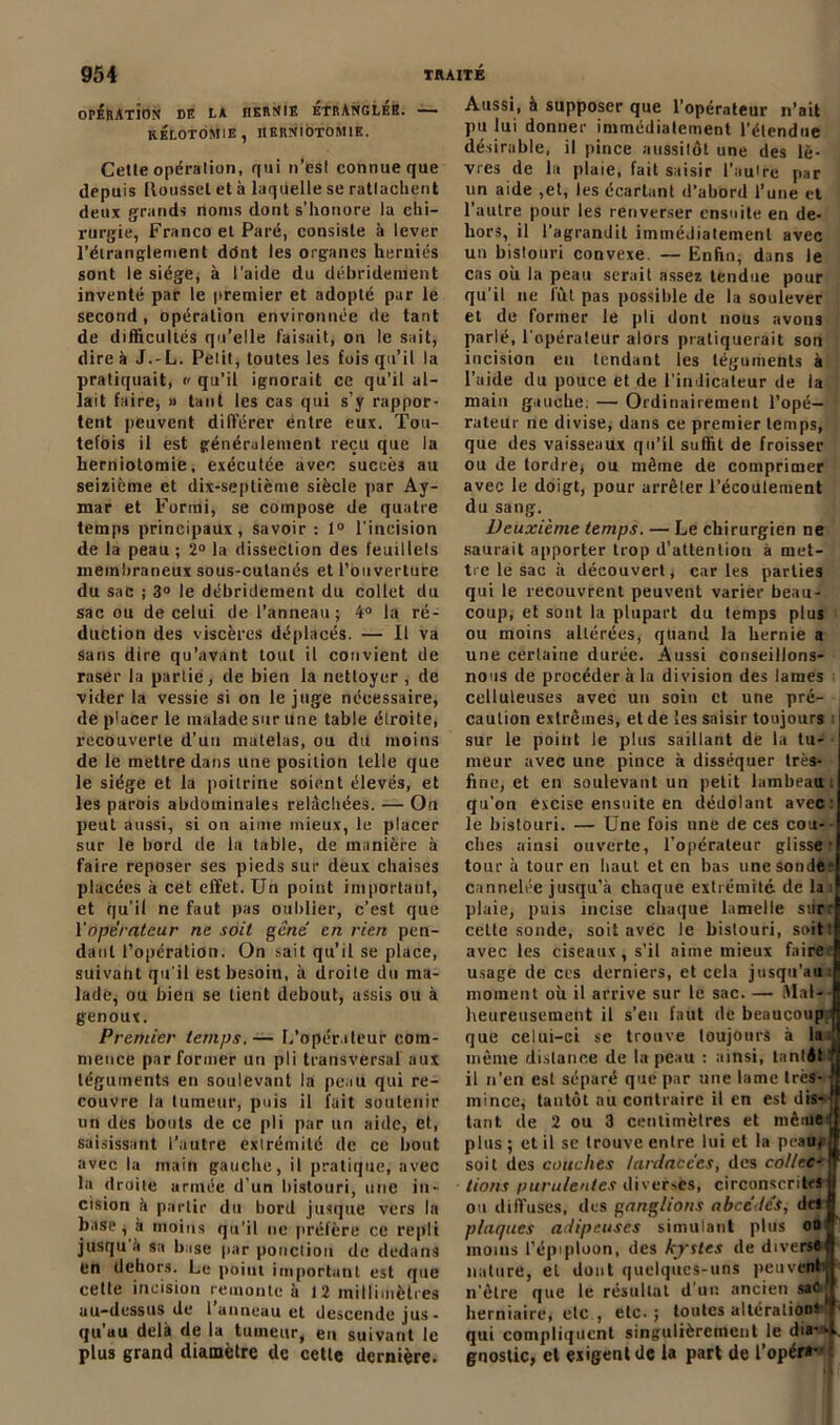 OPERATiON DE LA JIERNIE ETRANGLES. — KÉLOTOMIE, HERNIOTOMIE. Celle opération, qui n’est connue que depuis Roussel et à laquelle se rattachent deux grands noms dont s’honore la chi- rurgie, Franco et Paré, consiste à lever l'étranglement ddnt les organes herniés sont le siège, à l'aide du débrideruent inventé par le premier et adopté par le second , opération environnée de tant de difficultés qu’elle faisait, ou le sait, dire à J.-L. Petit, toutes les fois qu’il la pratiquait, « qu’il ignorait ce qu’il al- lait faire, » tant les cas qui s’y rappor- tent peuvent différer entre eux. Tou- tefois il est généralement reçu que la herniotomie, exécutée avec succès au seizième et dix-septième siècle par Ay- mar et Forini, se compose de quatre temps principaux, savoir: 1° l'incision de la peau ; 2° la dissection des feuillets membraneux sous-cutanés et l’ouverture du sac ; 3° le débridemeut du collet du sac ou de celui de l’anneau; 4° la ré- duction des viscères déplacés. — Il va sans dire qu’avant tout il convient de raser la partie, de bien la nettoyer , de vider la vessie si on le juge nécessaire, de p'acer le malade sur une table étroite, recouverte d’un matelas, ou du moins de le mettre dans une position telle que le siège et la poitrine soient élevés, et les parois abdominales relâchées. — On peut aussi, si on aime mieux, le placer sur le bord de la table, de manière à faire reposer ses pieds sur deux chaises placées à cet effet. Un point important, et qu’il ne faut pas oublier, c’est que Y operateur ne soit gcne' en rien pen- dant l’opération. On sait qu’il se place, suivaht qu'il est besoin, à droile du ma- lade, ou bien se tient debout, assis ou à genoux. Premier temps.— L’opérateur com- mence par former un pli transversal aux téguments en soulevant la peau qui re- couvre la tumeur, puis il fait soutenir un des bouts de ce pli par un aide, et, saisissant l’autre extrémité de ce bout avec la main gauche, il pratique, avec la droile armée d’un bistouri, une in- cision à partir du bord jusque vers la base , à moins qu’il ne préfère ce repli jusqu à sa b ise par ponction de dedans en dehors. Le point important est que celte incision remonte à 12 millimètres au-dessus de l anneau et descende jus- qu’au delà de la tumeur, eu suivant le plus grand diamètre de cette dernière. Aussi, à supposer que l’opérateur n’ait pu lui donner immédiatement l’étendue désirable, il pince aussitôt une des lè- vres de la plaie, fait saisir l’autre par un aide ,et, les écartant d’abord l’une et l’autre pour les renverser ensuite en de- hors, il l’agrandit immédiatement avec un bislouri convexe. — Enfin, dans le cas où la peau serait assez tendue pour qu’il ne lût pas possible de la soulever et de former le pli dont nous avons parlé, l'opérateur alors pratiquerait son incision en tendant les téguments à l’aide du pouce et de l’indicateur de la main gauche, — Ordinairement l’opé- rateur ne divise, dans ce premier temps, que des vaisseaux qu’il suffit de froisser ou de tordre* ou môme de comprimer avec le doigt, pour arrêter l’écoulement du sang. Deuxième temps. — Le chirurgien ne saurait apporter trop d’attention à met- tre le sac à découvert, caries parties qui le recouvrent peuvent varier beau- coup, et sont la plupart du temps plus ou moins altérées, quand la hernie a une certaine durée. Aussi conseillons- nous de procéder à la division des lames celluleuses avec un soin et une pré- . caution extrêmes, et de les saisir toujours sur le point le plus saillant de la tu- meur avec une pince à disséquer très- fine, et en soulevant un petit lambeau: qu’on excise ensuite en dédolant avec: le bistouri. — Une fois une de ces cou- ches ainsi ouverte, l’opérateur glisse' tour à tour en haut et en bas une sonde cannelée jusqu’à chaque extrémité de la i plaie, puis incise chaque lamelle sur: cette sonde, soit avec le bistouri, soitt avec les ciseaux, s’il aime mieux faire usage de ces derniers, et cela jusqu'au il moment où il arrive sur le sac. — Mal- heureusement il s’eu faut de beaucoup : que celui-ci se trouve toujours à la ' même distance de la peau : ainsi, tantôt ‘ il n’en est séparé que par une lame très-1 mince, tantôt au contraire il en est dis-' tant de 2 ou 3 centimètres et médtt* plus ; et il se trouve entre lui et la peau; soit des couches lardacêes, des collec- tions purulentes diverses, circonscrites I ou diffuses, des ganglions abee'le's, de*J plaques adipeuses simulant plus oo , moins l’épiploon, des kystes de diverse, nature, et dont quelques-uns peuvent n'être que le résultat d'un ancien sac ^ herniaire, etc , etc. ; toutes altération» qui compliquent singulièrement le dia--i gnostic, et exigent de la part de l’opéra- :