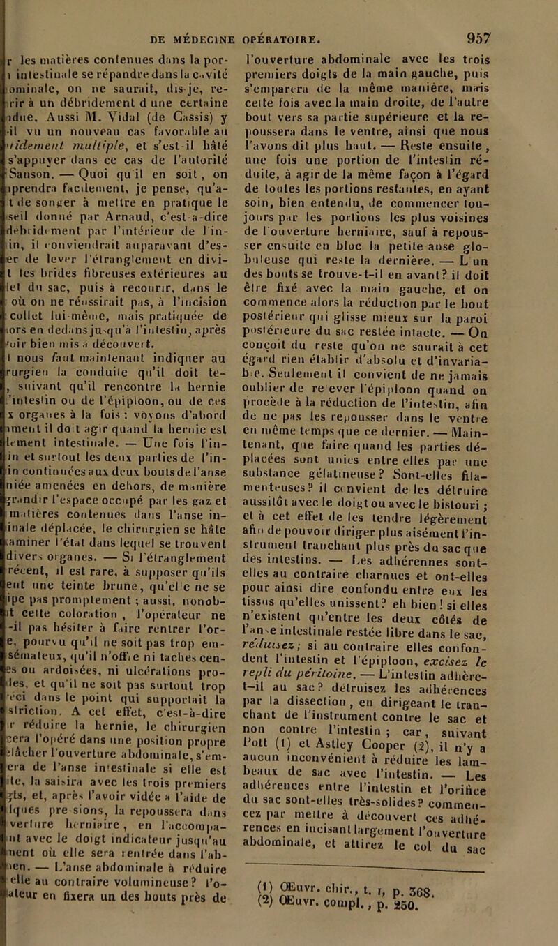 r les matières conlenues dans la por- i intestinale se répandre dans lu c.vité ominalc, on ne saurait, dis-je, re- rir à un débridemcnl d une ctrtaine idue. Aussi M. Yidal (de Cassis) y •il vu un nouveau cas favorable au 'lidement multiple, et s’est il hâté s’appuyer dans ce cas de l’autorité ■Sanson.—Quoi qu'il en soit, on ■prendra facilement, je pense, qu’a- l de sonner à mettre en pratique le seil donné par Arnaud, c’est-à-dire debridimenl par l’intérieur de l'in- in, il i on viendrait auparavant d’es- er de lever l'étranglement en divi— t les brides fibreuses extérieures au let du sac, puis à recourir, dans le où on ne réussirait pas, à l’incision collet lui-même, mais pratiquée de tors en dedans ju-qu’à l'intestin, après 'uir bien mis a découvert. I nous faut maintenant indiquer au rurgieu la conduite qu’il doit te- , suivant qu’il rencontre la hernie 'intestin ou de l'épiploon, ou de ces x organes à la fois : voyons d’abord iment il do l agir quand la hernie est leinent intestinale. — Une fois l'in— in et surtout les deux parties de l’in- in continuées aux deux boutsde l’anse niée amenées en dehors, de manière grandir l’espace occupé par les gaz et matières contenues dans l’anse in- inale déplacée, le chirurgien se hâte aminer l’état dans lequel se trouvent divers organes. — Si l'étranglement récent, il est rare, à supposer qu’ils eut une teinte brune, qu’élie ne se ipe pas promptement ; aussi, nonob- it celte coloration , l’opérateur ne -il pas hésiter à faire rentrer l’or- e, pourvu qu’il ne soit pas trop em- sémateux, qu’il n’offie ni taches cen- es ou ardoisées, ni ulcérations pro- ies, et qu'il ne soit pas surtout trop éci dans le point qui supportait la striction. A cet effet, c est-à-dire r réduire la hernie, le chirurgien cera l’opéré dans une position propre ilâcher l’ouverture abdominale, s’em- era de l’anse in'esliuale si elle est ite, la saisira avec les trois premiers gts, et, après l’avoir vidée a l’aide de lijnés pre sions, la repoussera dans verlure herniaire, en l’accompa- nt avec le doigt indicateur jusqu’au nent où elle sera lenlrée dans l’ab- sien. — L’anse abdominale à réduire elle au contraire volumineuse? l’o- lalcur en fixera un des bouts près de l’ouverture abdominale avec les trois premiers doigts de la main gauche, puis s’emparera de la même manière, mais celte fois avec la tnain droite, de l’autre bout vers sa partie supérieure et la re- poussera dans le ventre, ainsi que nous l'avons dit plus haut. — Reste ensuite , une fois une portion de l’intestin ré- duite, à agir de la même façon à l’égard de toutes les portions restantes, en ayant soin, bien entendu, de commencer tou- jours par les portions les plus voisines de l'ouverture herniaire, sauf à repous- ser ensuite en bloc la petite anse glo- buleuse qui reste la dernière. — L un des bouts se trouve-t-il en avant? il doit être fixé avec la main gauche, et on commence alors la réduction par le bout postérieur qui glisse mieux sur la paroi postérieure du sac restée intacte. — On conçoit du reste qu’on ne saurait à cet égard rien établir d’absolu et d'invaria- ble. Seulement il convient de ne jamais oublier de re ever l'épiploon quand on procède à la réduction de l’intestin, afin de ne pas les repousser dans le ventre en même temps que ce dernier. — Main- tenant, que faire quand les parties dé- placées sont unies entre elles par une substance gélatineuse? Sont-elles fila- menteuses? il ci nvient de les détruire aussitôt avec le doigtou avec le bistouri ; et à cet effet de les tendre légèrement afin de pouvoir diriger plus aisément l’in- strument tranchant plus près du sac que des intestins. — Les adhérennes sont- elles au contraire charnues et ont-elles pour ainsi dire confondu entre eux les tissus qu’elles unissent? eh bien ! si elles n’existent qu’entre les deux côtés de l’an-e intestinale restée libre dans le sac, réduisez; si au contraire elles confon- dent l’intestin et l'épiploon, excisez le repli du péritoine. — L’intestin adhère- t-il au sac? détruisez les adhérences par la dissection , en dirigeant le tran- chant de l’instrument contre le sac et non contre l’intestin ; car, suivant l'oit (I) et Astley Cooper (2), il n’y a aucun inconvénient à réduire les lam- beaux de sac avec l’intestin. — Les adhérences entre l’intestin et l’orifice du sac sont-elles très-solides ? commen- cez par meure à découvert ces adhé- rences en incisant largement l’ouverture abdominale, et attirez le col du sac (1) Œuvr. dur. t. i, p. 368. (2) Qhuvr. conipl., p. ^50.