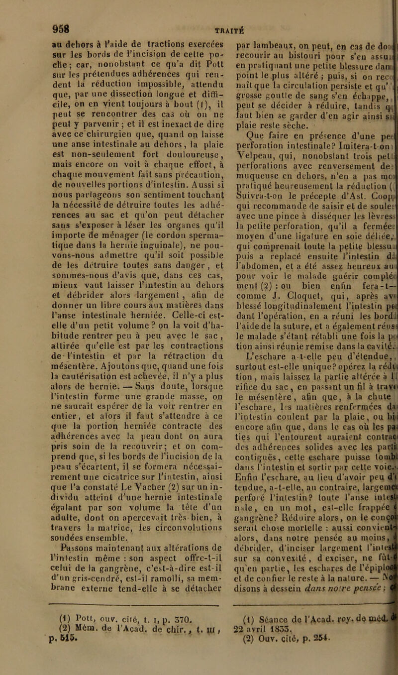 au dehors à l’aide de tractions exercées sur les bords de l’incision de celte po- clie; car, nonobstant ce qu’a dit Pott sur les prétendues adhérences qui ren- dent la réduction impossible, attendu que, par une dissection longue et diffi- cile, on en vient toujours à bout (I), il peut se rencontrer des cas oh on ne peut y parvenir; et il est inexact de dire avec ce chirurgien que, quand on laisse une anse intestinale au dehors, la plaie est non-seulement fort douloureuse, mais encore on voit à chaque effort, à chaque mouvement fait sans précaution, de nouvelles portions d’inleslin. Aussi si nous parlageons son sentiment touchant la nécessité de détruire toutes les adhé- rences au sac et qu’on peut détacher sans s’exposer à léser les organes qu’il importe de ménager (le cordon sperma- tique dans la hernie inguinale), ne pou- vons-nous admettre qu’il soit possible de les détruire toutes saris danger , et sommes-nous d’avis que, dans ces cas, mieux vaut laisser l’intestin au dehors et débrider alors largement , afin de donner un libre cours aux matières dans l’anse intestinale herniée. Celle-ci est- elle d’un petit volume ? on la voit d’ha- bitude rentrer peu à peu avec le sac , attirée qu’elle est par les contractions de l’intestin et par la rétraction du mésentère. Ajoutons que, quand une fois la cautérisation est achevée, il n’y a plus alors de hernie. — Sans doute, lorsque l’intestin forme une grande masse, on ne saurait espérer de la voir rentrer en entier, et alors il faut s’attendre à ce que la portion herniée contracte des adhérences avec la peau dont on aura pris soin de la recouvrir; et on com- prend que, si les bords de l’incision de la peau s’écartent, il se formera nécessai- rement une cicatrice sur l’intestin, ainsi que l’a constaté Le Vacher (2) sur un in- dividu atteint d'une hernie intestinale égalant par son volume la tête d’un adulte, dont on apercevait très bien, à travers la mairicc, les circonvolutions sondées ensemble. Passons maintenant aux altérations de l’intestin même : son aspect offre-t-il celui de la gangrène, c’est-à-dire est-il d’un gris-cendré, est-il ramolli, sa mem- brane externe tend-elle à se détacher (1) Pott, ouv. cité, t. i, p. 370. (2) Môm. do l’Açad. de çliir,, t. ui, p, 515. par lambeaux, on peut, en cas de do - recourir au bistouri pour s’en assu.i en pratiquant une petite blessure dan point le plus altéré ; puis, si on ree naît que la circulation persiste et qu’ grosse goutle de sang s’en échappe, peut se décider à réduire, tandis q faut bien se garder d’en agir ainsi s. , plaie reste sèche. Que faire en présence d’une pe perforation intestinale? Iraitera-t on Velpeau, qui, nouobslant trois pet: perforations avec renversement de. muqueuse en dehors, n’en a pas mco pratiqué heureusement la réduction ( Suivra-t-on le précepte d’Ast. Coop. qui recommande de saisir et de soûler avec une pince à disséquer les lèvres- la petite perforation, qu’il a ferméee moyen d’une ligalure en soie déliée, qui comprenait toute la petite hlessu. puis a replacé ensuite l’intestin d. l’abdomen, et a été assez heureux au pour voir le malade guérir compléi ment (2) : ou bien enfin fera-l— comme J. Cloquet, qui, après avi blessé longitudinalement l’intestin pei danl l’opération, en a réuni les bord, l’aide de la suture, et a également réus- le malade s’élant rétabli une fois la pc> tion ainsi réunie remise dans la cavité. L’eschare a-t-elle peu d’étendue, surtout est-elle unique? opérez la rédu tion , mais laissez la partie altérée à 1 rifice du sac, en passant un fil à travn le mésentère, afin que, à la chute l’eschare, 1rs matières renfermées da< l’intestin coulent par la plaie, ou bh encore afin que, dans le cas où les pa^ ties qui l’entourent auraient contrat* des adhérences solides avec les parti contiguës, cette eschare puisse tomb. dans l’intestin et sortir par cette voie.-. Enfin l’eschare, au lieu d’avoir peu d’i tendue, a-t-elle, au contraire, largemei perforé l’inteslin? toute l’anse inlest- nale, en un mot, est-elle frappée^ gangrène? Réduire alors, on le conçoi serait chose mortelle : aussi convient-’ alors, dans notre pensée au moins, I débrider, d’inciser largement l’inie$ll sur sa convexité, d exciser, ne fùl-l qu’en partie, les eschares de l’épiplool et de confier le reste à la nature. — No( disons à dessein dans no‘.re pensée ; çf (t) Séance de l’Acad. roy. do méd. 22 avril 1833. (2) Ouv. cité, p. 254.