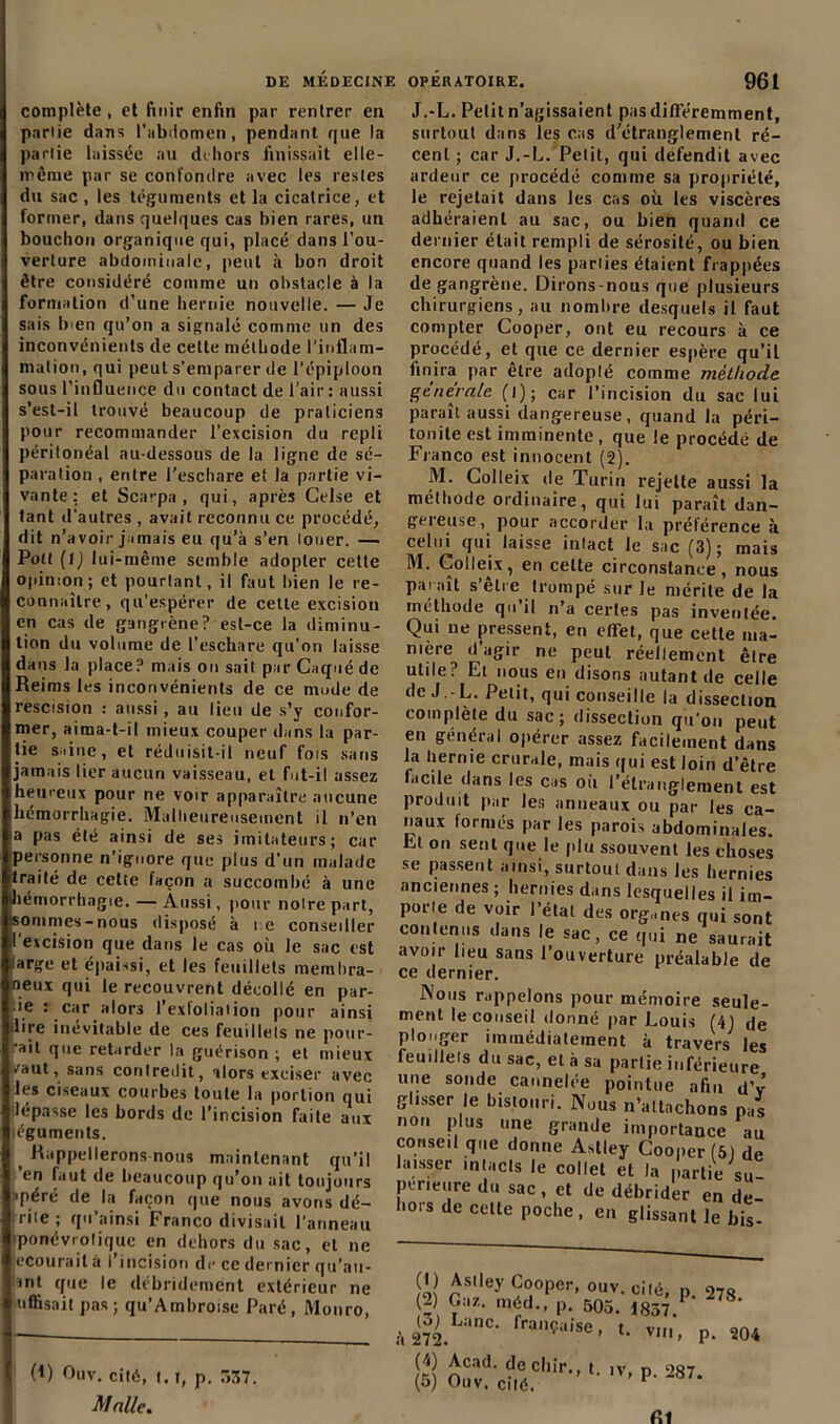 complète , et finir enfin par rentrer en pariie dans l'abdomen, pendant que la parlie laissée au dehors finissait elle- même par se confondre avec les resles du sac, les téguments et la cicatrice, et former, dans quelques cas bien rares, un bouchon organique qui, placé dans l’ou- verture abdominale, peut à bon droit être considéré comme un obstacle à la formation d’une hernie nouvelle. — Je sais Inen qu’on a signalé comme un des inconvénients de cette méthode l’inflam- mation, qui peut s’emparer de l'épiploon sous l’influence du contact de l’air : aussi s’est-il trouvé beaucoup de praticiens pour recommander l’excision du repli péritonéal au-dessous de la ligne de sé- paration , entre l’eschare et la partie vi- vante: et Scarpa , qui, après Celse et tant d'autres , avait reconnu ce procédé, dit n’avoir jamais eu qu’à s’en louer. — Pott (1) lui-même semble adopter cette opinion ; et pourtant, il faut bien le re- connaître, qu’espérer de cette excision en cas de gangrène? est-ce la diminu- tion du volume de l’eschare qu’on laisse dans la place? mais on sait par Caqué de Reims les inconvénients de ce mode de rescision : aussi, au lieu de s’y confor- mer, aima-t-il mieux couper dans la par- tie saine, et réduisit-il neuf fois sans jamais lier aucun vaisseau, et fut-il assez heureux pour ne voir apparaître aucune hémorrhagie. Malheureusement il n’en a pas été ainsi de ses imitateurs; car personne n’ignore que plus d'un malade traité de celte façon a succombé à une hémorrhagie. — Aussi, pour noire part, sommes-nous disposé à ne conseiller l'excision que dans le cas où le sac est ,'arge et épaissi, et les feuillets membra- neux qui le recouvrent décollé en par- ie : car alors l’exfoliaiion pour ainsi dire inévitable de ces feuillets ne pour- ’ait que retarder la guérison ; et mieux vaut, sans contredit, alors exciser avec les ciseaux courbes toute la portion qui lépasse les bords de l’incision faite aux téguments. f Rappellerons nous maintenant qu’il ’en faut de beaucoup qu’on ait toujours • péré de la façon que nous avons dé- cile ; qu’ainsi Franco divisait l'anneau ponévrolique en dehors du sac, et ne ecourail à l’incision de ce dernier qu’au- int que le débridement extérieur ne uffisait pas; qu’Ambroise Paré, Monro, (*) (*) Ouv. cité, 1.1, p. 537. Malle. J.-L. Petit n’agissaient pas différemment, surtout dans les cas d’étranglement ré- cent ; car J.-L. Petit, qui défendit avec ardeur ce procédé comme sa propriété, le rejetait dans les cas où les viscères adhéraient au sac, ou bien quand ce dernier était rempli de sérosité, ou bien encore quand les parties étaient frappées de gangrène. Dirons-nous que plusieurs chirurgiens, au nombre desquels il faut compter Cooper, ont eu recours à ce procédé, et que ce dernier espère qu’il finira par être adoplé comme méthode générale (l); car l’incision du sac lui paraît aussi dangereuse, quand la péri- tonite est imminente, que le procédé de Franco est innocent (2). M. Colleix de Turin rejette aussi la méthode ordinaire, qui lui paraît dan- geieuse, pour accorder la préférence à celui qui laisse inlact le sac (3); mais M. Colleix, en celte circonstance, nous paraît s’être trompé sur le mérite de la méthode qu il n’a certes pas inventée. Qui ue pressent, en efTet, que cette ma- nière d’agir ne peut réellement êlre utile? Et nous en disons autant de celle de J.-L. Petit, qui conseille la dissection complète du sac; dissection qu’on peut en général opérer assez facilement dans la hernie crurale, mais qui est loin d’être facile dans les cas où l’étranglement est produit par les anneaux ou par les ca- naux formés par les parois abdominales. Et on sent que le plu ssouvent les choses se passent ainsi, surtout dans les hernies anciennes ; hernies dans lesquelles il im- porie de voir l’état des organes qui sont contenus dans le sac, ce qui ne saurait avoir lieu sans l’ouverture préalable de ce dernier. Nous rappelons pour mémoire seule- ment le conseil donné par Louis (41 de plonger immédiatement à travers les feuillets du sac, et à sa partie inférieure une sonde cannelée pointue afin d’v glisser le bistouri. Nous n’altnchons pas non plus une grande importance au conse.l que donne Astley Cooper (5) de laisser inlacls le collet et la partie su perieure du sac , et de débrider en de hors de cette poche, en glissant le bis- y, j WWVU (2) Gaz. méd., p. 505. (3) Lanc. française, t à 272. ' ’ P- 278. , p. 204 (4) Acad, decliir., (5) Ouv. cité. L iv, p. 287. RI