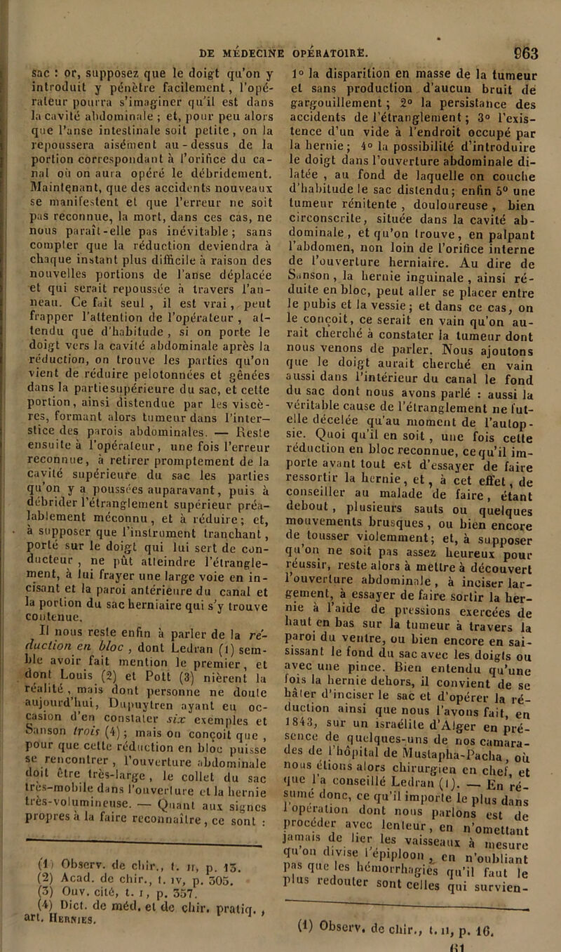 sac : or, supposez que le doigt qu’on y introduit y pénètre facilement, l’opé- rateur pourra s’imaginer qu’il est dans la cavité abdominale ; et, pour peu alors que l’anse intestinale soit petite , on la repoussera aisément au-dessus de 1a portion correspondant à l’orifice du ca- nal où on aura opéré le débridement. Maintenant, que des accidents nouveaux se manifestent et que l’erreur ne soit pas reconnue, la mort, dans ces cas, ne nous paraît-elle pas inévitable; sans compter que la réduction deviendra à chaque instant plus difficile à raison des nouvelles portions de l’anse déplacée et qui serait repoussée à travers l’an- neau. Ce fait seul , il est vrai, peut frapper l’attention de l’opérateur , at- tendu que d’habitude , si on porte le doigt vers la cavité abdominale après la réduction, on trouve les parties qu’on vient de réduire pelotonnées et gênées dans la partiesupérieure du sac, et celte portion, ainsi distendue par les viscè- res, formant alors tumeur dans l’inter- stice des parois abdominales. — Reste ensuite à l’opérateur, une fois l’erreur reconnue, à retirer promptement de la cavité supérieure du sac les parties qu’on y a poussées auparavant, puis à débrider l’étranglement supérieur préa- lablement méconnu , et à réduire ; et, à supposer que l’instrument tranchant, porté sur le doigt qui lui sert de con- ducteur , ne pût atteindre l’étrangle- ment, à lui frayer une large voie en in- cisant et la paroi antérieure du canal et la portion du sac herniaire qui s’y trouve contenue. Il nous reste enfin à parler de la ré- duction en bloc , dont Lcdran (l) sem- ble avoir fait mention le premier, et dont Louis (2) et Pott (3) nièrent la réalité ^ mais dont personne ne doute aujourd hui, Dupuytren ayant eu oc- casion d en constater six exemples et Sanson trois (4) ; maison conçoit que , pour que cette réduction en bloc puisse se rencontrer , l’ouverture abdominale doit être très-large, le collet du sac très-mobile dans i’ouverlure et la hernie très-volumineuse. — Quant aux signes propres a la faire reconnaître, ce sont : fl» Observ. de cliir., t. n, p. 15. (2) Acad, de chir., t. iv, p. 305. (3) Ouv. cité, t. 1, p. 357. (4) Dict. de méd. et de chir. praticr. , art. Hernies. 1° la disparition en niasse de la tumeur et sans production d’aucun bruit de gargouillement ; 2° la persistance des accidents de l’étranglement ; 3° l’exis- tence d’un vide à l'endroit occupé par la hernie; 4° la possibilité d’introduire le doigt dans l’ouverture abdominale di- latée , au fond de laquelle on couche d’habitude le sac distendu; enfin 5° une tumeur rénitente , douloureuse , bien circonscrite, située dans la cavité ab- dominale, et qu’on trouve, en palpant l’abdomen, non loin de l’orifice interne de l’ouverture herniaire. Au dire de Sanson, la hernie inguinale, ainsi ré- duite en bloc, peut aller se placer entre le pubis et la vessie; et dans ce cas, on le conçoit, ce serait en vain qu’on au- rait cherché à constater la tumeur dont nous venons de parler. Nous ajoutons que le doigt aurait cherché en vain aussi dans l’intérieur du canal le fond du sac dont nous avons parlé : aussi la véritable cause de l’élranglement ne tut- elle décelée qu'au moment de l’autop- sie. Quoi qu’il en soit , une fois celte réduction en bloc reconnue, ce qu’il im- porte avant tout est d’essayer de faire ressortir la hernie, et, à cet effet, de conseiller au malade de faire, étant debout, plusieurs sauts ou quelques mouvements brusques , ou bien encore detousser violemment; et, à supposer cju oii ne soit pas assez heureux pour îeussii, reste alors a mettre à découvert l’ouverture abdominale , à inciser lar- gement, à essayer de faire sortir la her- nie à 1 aide de pressions exercées de haut en bas sur la tumeur à travers la paroi du ventre, ou bien encore en sai- sissant le fond du sac avec les doigts ou avec une pince. Bien entendu qu’une lois la hernie dehors, il convient de se hâler d’inciser le sac et d’opérer la ré- duction ainsi que nous l’avons fait, en 18*3, sur un israélile d’Alger en pré- sence de quelques-uns de nos camara- des de 1 hôpital de Mustapha-Pacha, où nous étions alors chirurgien en chef et que l’a conseillé Ledran (ij. — En ré- sumé donc, ce qu’il importe le plus dans 1 operation dont nous parlons est de procéder avec lenteur, en n’omettant jamais de lier les vaisseaux à mesure quon divise 1 épiploon , en n’oubliant pas que les hémorrhagies qu’il faut le plus redouter sont celles qui survien- (1) Observ. de chir., t.11, p. 16.