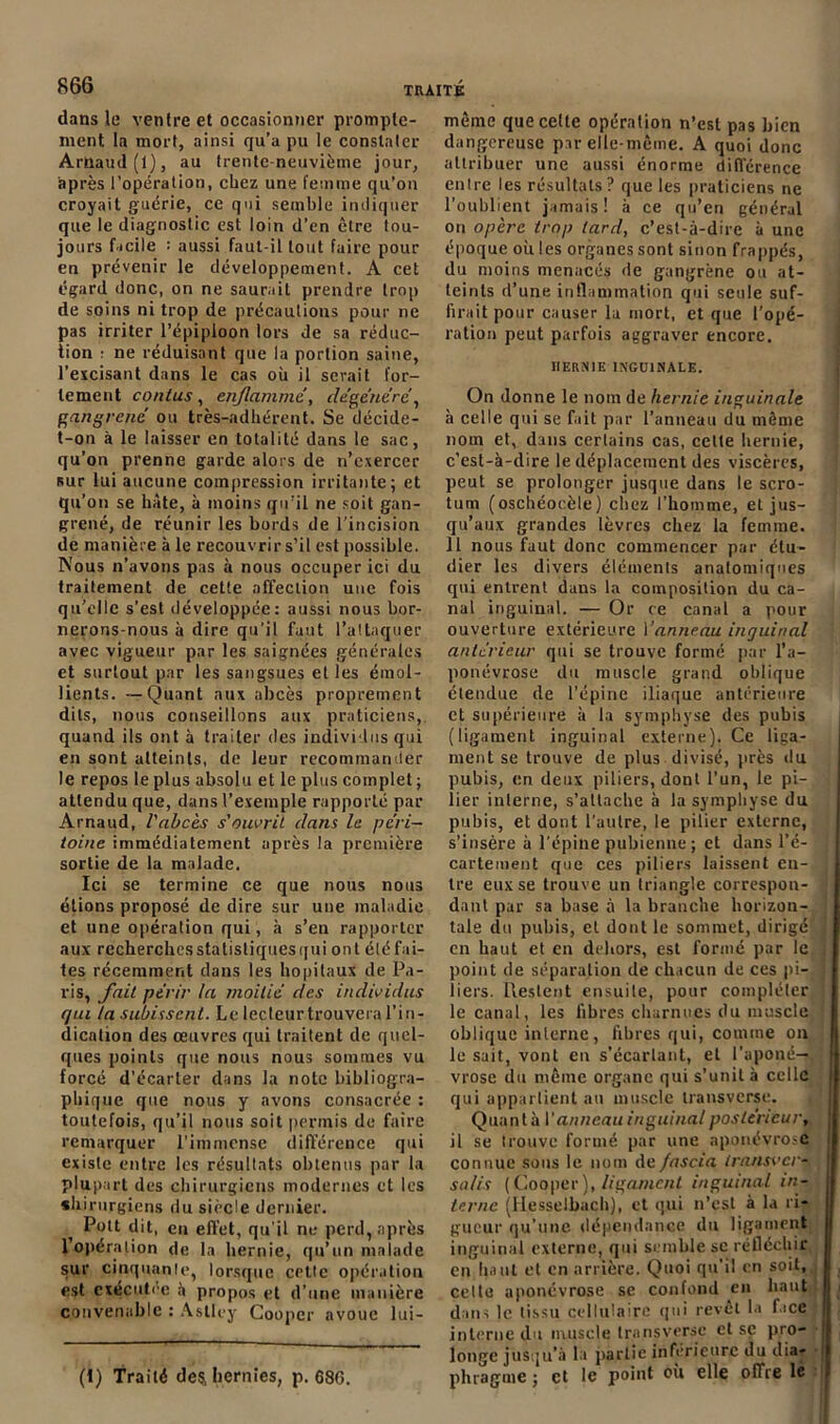 dans le ventre et occasionner prompte- ment la mort, ainsi qu’a pu le constater Arnaud (1), au trente-neuvième jour, après l’opération, chez une femme qu’on croyait guérie, ce qui semble indiquer que le diagnostic est loin d’en être tou- jours facile : aussi faut-il tout faire pour en prévenir le développement. A cet égard donc, on ne saurait prendre trop de soins ni trop de précautions pour ne pas irriter l’épiploon lors de sa réduc- tion : ne réduisant que la portion saine, l’excisant dans le cas où il serait for- tement contus, enflammé, dégénéré, gangrené ou très-adhérent. Se décide- t-on à le laisser en totalité dans le sac, qu’on prenne garde alors de n’exercer sur lui aucune compression irritante; et qu’on se hâte, à moins qu’il ne soit gan- grené, de réunir les bords de l'incision de manière à le recouvrir s’il est possible. Nous n’avons pas à nous occuper ici du traitement de cette affection une fois qu’elle s’est développée: aussi nous bor- nerons-nous à dire qu’il faut l’attaquer avec vigueur par les saignées générales et surtout par les sangsues et les émol- lients. — Quant aux abcès proprement dits, nous conseillons aux praticiens, quand ils ont à traiter des individus qui en sont atteints, de leur recommander le repos le plus absolu et le plus complet ; attendu que, dans l’exemple rapporté par Arnaud, l'abcès s'ouvrit dans le péri- toine immédiatement après la première sortie de la malade. Ici se termine ce que nous nous étions proposé de dire sur une maladie et une opération qui, à s’en rapporter aux recherchesstatisliqucsqui ont etc fai- tes récemment dans les hôpitaux de Pa- ris, fait périr la moitié des individus qui la subissent. Le lectcurtrouvera l’in- dication des œuvres qui traitent de quel- ques points que nous nous sommes vu forcé d’écarter dans la note bibliogra- phique que nous y avons consacrée : toutefois, qu’il nous soit permis de faire remarquer l’immense différence qui existe entre les résultats obtenus par la plupart des chirurgiens modernes et les chirurgiens du siècle dernier. Pott dit, en effet, qu’il ne perd, après l’opération de la hernie, qu’un malade sur cinquante, lorsque cette opération est exécutée a propos et d’une manière convenable : Asllcy Coopcr avoue lui- (1) Traité de^ hernies, p. 686. même que cette opération n’est pas bien dangereuse par elle-même. A quoi donc attribuer une aussi énorme différence entre les résultats? que les praticiens ne l’oublient jamais! à ce qu’en général on opère trop lard, c’est-à-dire à une époque où les organes sont sinon frappés, du moins menacés de gangrène ou at- teints d’une inflammation qui seule suf- firait pour causer la mort, et que l’opé- ration peut parfois aggraver encore. IIERXIE INGUINALE. On donne le nom de hernie inguinale à celle qui se fait par l’anneau du même nom et, dans certains cas, celte hernie, c’est-à-dire le déplacement des viscères, peut se prolonger jusque dans le scro- tum (oschéocèle) chez l’homme, et jus- qu’aux grandes lèvres chez la femme. 11 nous faut donc commencer par étu- dier les divers éléments anatomiques qui entrent dans la composition du ca- nal inguinal. — Or ce canal a pour ouverture extérieure Vanneau inguinal antérieur qui se trouve formé par l’a- ponévrose du muscle grand oblique étendue de l’épine iliaque antérieure et supérieure à la symphyse des pubis (ligament inguinal externe). Ce liga- ment se trouve de plus divisé, près du pubis, en deux piliers, dont l’un, le pi- lier interne, s’attache à la symphyse du pubis, et dont l’autre, le pilier externe, s’insère à l’épine pubienne ; et dans l’é- cartement que ces piliers laissent en- tre eux se trouve un triangle correspon- dant par sa base à la branche horizon- tale du pubis, et dont le sommet, dirigé en haut et en dehors, est formé par le point de séparation de chacun de ces pi- liers. Restent ensuite, pour compléter le canal, les fibres charnues du muscle oblique interne, libres qui, comme on le sait, vont en s’écartant, et l’aponé- vrose du même organe qui s’unit à celle qui appartient au muscle transverse. Quanta V anneau inguinal postérieur, il se trouve formé par une aponévrose connue sons le nom de fascia transverq salis (Cooper ), ligament inguinal in- terne (Hesselbaçh), et qui n’est à la ri- gueur qu’une dépendance du ligament inguinal externe, qui semble sc réfléchir en lia uL et en arrière. Quoi qu’il en soit, celte aponévrose sc confond en liant dans le tissu cellulaire qui revêt la face interne du muscle transverse et sc pro- longe jusqu’à la partie inférieure du dia- phragme ; et le point où elle offre le