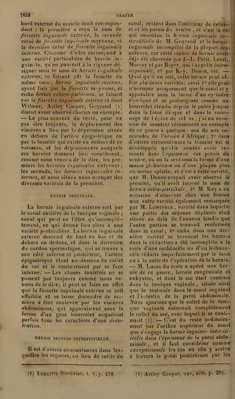 T R AIT K <>68 bord externe du muscle droit correspon- dant : la première a reçu le nom de fossette inguinale externe, la seconde celui de jô\sellc inguinale moyenne, et la dernière celui de fossette inguinale interne. Chacune d’elles correspond à une variélé particulière de hernie in- guinale, qu’on pourrait à la rigueur dé- signer sous le nom de hernie inguinale externe, se faisant pSr la fossette du même nom; hernie inguinale interne, ayant lieu par la fossette moyenne, et enfin hernie ve'sico-puhirnne, se faisant par la fossette inguinale interne et dont Wilmer, Astley Couper, Guyrand (l) disent avoir observé chacun un exemple. — Le plus souvent du rèslc, pour ne pas dire toujours, le déplacement des viscères a lieu par la dépression située en dehors de l’artère épigastrique ou par la fossette qui existe en dedans de ce vaisseau, et les déplacements auxquels ces hernies donnent lieu constituent, comme nous venons de le dire, les pre- miers les hernies inguinales externes ; les seconds, les hernies inguinales in- ternes., el nous allons nous occuper des diverses variétés de la première. HERNIE INGUINALE. La hernie inguinale externe sort par le canal oblitéré de la tunique vaginale ; canal qui peut ne l’être qu’incomplé- tement, ce qui donne lieu alors à une variélé particulière. La hernie inguinale cxlerne descend de haut en bas et de dehors en dedans, et dans la direction du cordon spermatique, qui se trouve à son côté interne et postérieur, l’artère épigastrique étant au-dessous du collet du sac et le contournant par sa face interne. — Les choses toutefois ne se passent pas toujours comme nous ve- nons de le dire; il peut se faire en eft'el que la fossette inguinale externe se soit affaiblie et se laisse distendre de ma- nière à être soulevée par les viscères abdominaux, qui apparaissent sous la forme d’un gros bourrelet acquérant parfois tous les caructères d’une éven- tration. hernie ING ui no-interstitielle. Il est d autres circonstances dans les- quelles les organes, au lieu de sortir du canal, restent dans l’intérieur de celui- ci et les parois du ventre , et c’est là ce> : qui constitue la hernie inguinale in- j terstilielle de M. Goyrand et la herniet j inguinale incomplète de la plupart des i auteurs, car cette espèce de hernie avait i déjà été observée parJ.-L. Petit, Lecat, i Murray et par Boyer, qui I appelle inlra-- i inguinale, et par Key, Dance, etc. —H Quoi qu’il en soit, cette hernie peut of- frir plusieurs variétés: ainsi 1° ellepeuttlj n’occuper uniquement que le canal el y apparaître sous la forme d’un cylindre: élastique et se prolongeant comme uniil bourrelet étendu depuis le pubis jusque 1 dans la fosse iliaque et dans le voisi—• nage de 1 épine de cet os , j’ai eu occa- sion de montrer récemment un exemple de ce genre à quelques-uns de nos ca- marades de l’armée d’Afrique ; 2° dans d’autres circonstances la tumeur est si développée qu’elle semble avoir re- monté dans l’épaisseur des parois du il ventre, où on la sent sous la forme d'une masse globuleuse ou d’une plaque plus ou moins aplatie, et c’est à celte variété, que M. Dance croyait avoir observé le premier, qu’il avait imposé le nom de hern:e intra-pariétale ; 3° M. Key a eu occasion d’observer chez une femme une autre variélé également remarquée par M. Lawrence, variélé dans laquelle, une partie des organes déplacés était située au delà de l’anneau tandis que l’autre portion se trouvait renfermée dans le canal; 4° enfin dans une der- nière variélé se trouvent les hernies dont la réduction a clé incomplète a la suite d’une oschéocèle ou d’un bubouo- cèle réduits imparfaitement par le taxis ou à la suite de l’opération de la hernie. — M. Lucas du reste a opéré une her- nie de ce genre, hernie congénitale et enkystée, et dont le sac était contenu dans la tunique vaginale, située ainsi que le testicule dans le canal inguinal et l’intestin de la paroi abdominale. Nous ajoutons que le collet de la tuni- que vaginale entourait complètement le collet du sac, avec lequel il se conti- nuait (t). — C’est du reste ordinaire- ment par l’orifice supérieur du canal que s’engage la hernie inguino- intersti- tielle dans l’épaisseur de la paroi abdo- minale, et il faut considérer comme exceptionnels 1rs cas où elle y arrive à travers la paroi postérieure par les (1) Lancette françoiso, t. v, p. 478. (I) Astley Coopcr, ouv, cité, p. 291.