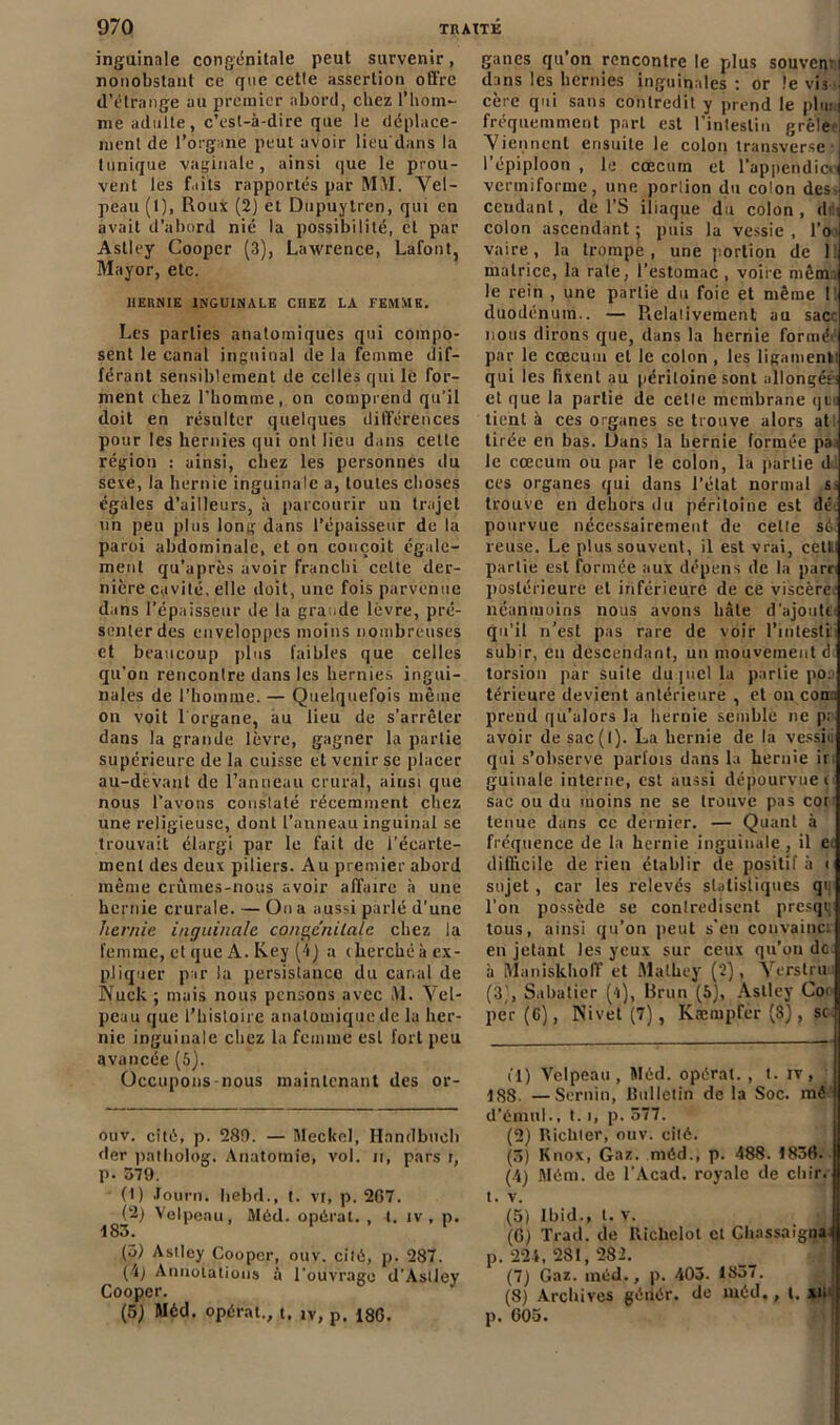 inguinale congénitale peut survenir, nonobstant ce que celle assertion offre d’étrange au premier abord, chez l’hom- me adulte, c’esl-à-dire que le déplace- ment de l'organe peut avoir lieu dans la tunique vaginale, ainsi que le prou- vent les faits rapportés par MM. Vel- peau (l), Roux (2) et Dupuytren, qui en avait d’abord nié la possibilité, et par Astley Coopcr (3), Lawrence, Lafont, Mayor, etc. HERNIE INGUINALE CHEZ LA FEMME. Les parties anatomiques qui compo- sent le canal inguinal de la femme dif- férant sensiblement de celles qui le for- ment chez l’homme, on comprend qu'il doit en résulter quelques différences pour les hernies qui ont lieu dans cette région : ainsi, chez les personnes du sexe, la hernie inguinale a, toutes choses égales d’ailleurs, à parcourir un trajet un peu plus long dans l’épaisseur de la paroi abdominale, et on conçoit égale- ment qu’après avoir franchi celte der- nière cavité, elle doit, une fois parvenue dans l’épaisseur de la grande lèvre, pré- senter des enveloppes moins nombreuses et beaucoup plus faibles que celles qu’on renconlre dans les hernies ingui- nales de l’homme. — Quelquefois même on voit 1 organe, au lieu de s’arrêter dans la grande lèvre, gagner la partie supérieure de la cuisse et venir se placer au-devant de l’anneau crural, ainsi que nous l’avons constaté récemment chez une religieuse, dont l’anneau inguinal se trouvait élargi par le fait de l’écarte- ment des deux piliers. Au premier abord même crûmes-nous avoir affaire à une hernie crurale. — On a aussi parlé d'une hernie inguinale congénitale chez la femme, et que A. Key (4j a cherché à ex- pliquer par la persistance du canal de Nuck ; mais nous pensons avec M. Vel- peau que l’histoire anatomique de la her- nie inguinale chez la femme est fort peu avancée (5). Occupons-nous maintenant des or- ouv. cité, p. 280. — Meclcel, Handbucb der patholog. Anatomie, vol. n, pars i, p. 579. (1) Tourn. hebd., t. vr, p. 267. (2) Velpeau, Méd. opérai. , l. iv , p. 183. (5) Astley Coopcr, ouv. cité, p. 287. (A) Annotations à l'ouvrage d'Astley Cooper. (5) Méd. opérât., t. iv, p. 186. ganes qu’on rencontre le plus souverr i dans les hernies inguinales : or le vis j cère qui sans contredit y prend le plu: fréquemment part est l’intestin grêle Viennent ensuite le colon transverse’ l’épiploon , le cæcum et l'appendice vermiforme, une portion du colon des- cendant, de l’S iliaque du colon, dili colon ascendant ; puis la vessie , l’o > vaire, la trompe, une portion de l! matrice, la raie, l’estomac , voire mênh le rein , une partie du foie et même 1 duodénum.. — Relativement au sac’ nous dirons que, dans la hernie formé' par le cæcum et le colon , les ligament qui les fixent au péritoine sont allongé!' et que la partie de celle membrane qui tient à ces organes se trouve alors at tirée en bas. Dans la hernie formée pai le cæcum ou par le colon, la partie d: ces organes qui dans l’état normal S' trouve en dehors du péritoine est dé. pourvue nécessairement de celle sé, reuse. Le plus souvent, il est vrai, celt partie est formée aux dépens de la parti postérieure et inférieure de ce viscère’ néanmoins nous avons hâte d’ajoutci qu’il n’est pas rare de voir l’intesti subir, en descendant, un mouvement d torsion par suite du piel la partie po: térieure devient antérieure , et on con. prend qu’alors la hernie semble ne p; avoir de sac(l). La hernie de la vessie qui s’observe parfois dans la hernie ir guinale interne, est aussi dépourvue i sac ou du moins ne se trouve pas cot tenue dans ce dernier. — Quant à fréquence de la hernie inguinale , il e' difficile de rien établir de positif à < sujet, car les relevés statistiques qi l’on possède se contredisent presqi; tous, ainsi qu’on peut s'en convainc: en jetant les yeux sur ceux qu’ou de à Muniskhoff et Mathey (2), Yerstru (3,', Sabatier (l), Brun (5), Astley Coi per (6), Nivet (7), Kæmpfer (8J, sc fl) Velpeau , Méd. opérât. , t. iv, 188. —Sernin, Bulletin de la Soc. mé d’émul., 1.1, p. 577. (2) Richter, ouv. cité. (5) Knox, Gaz. méd., p. 488. 1836. (4) Mém. de l’Acad. royale de cliir. t. v. (5) Ibid., t. v. (6) Trad. de Richelot et Chassaigna p. 224, 281, 282. (7j Gaz. méd., p. 403. 1S37. (8) Archives gériér. de méd,, i. xi. p. 605.