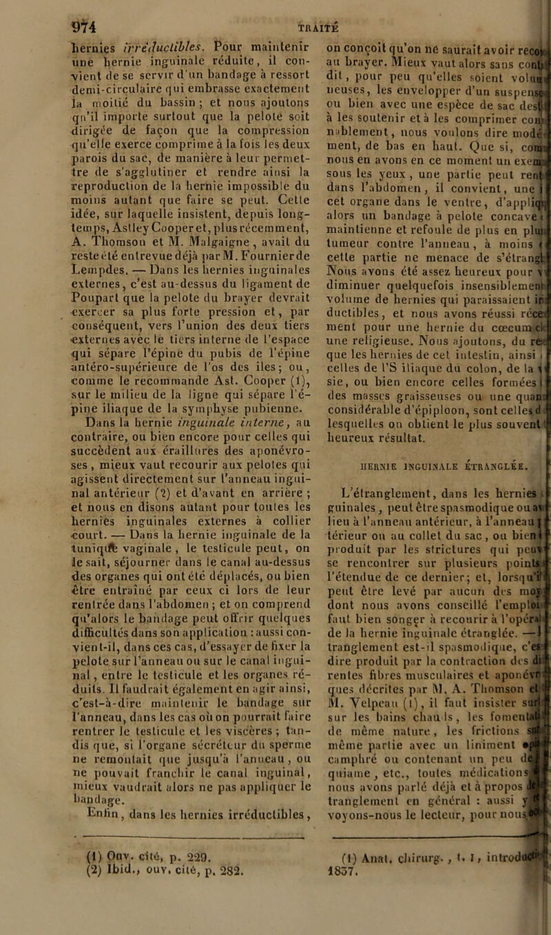 hernies irréductibles. Pour maintenir une hernie inguinale réduite, il con- vient de se servir d’un bandage à ressort demi-circulaire qui embrasse exactement la moitié du bassin ; et nous ajoutons qu’il importe surtout que la pelote soit dirigée de façon que la compression qu’elle exerce comprime à la fois les deux parois du sac, de manière à leur permet- tre de s'agglutiner et rendre ainsi la reproduction de la hernie impossible du moins autant que faire se peut. Cette idée, sur laquelle insistent, depuis long- teinps, Astley Cooperet, plus récemment, A. Thomson et M. Malgaigne, avait du resteété entrevuedéjà parM. Fournierde Lempdes. — Dans les hernies inguinales externes, c’est au-dessus du ligament de Poupart que la pelote du brayer devrait exercer sa plus forte pression et, par conséquent, vers l’union des deux tiers externes avec le tiers interne de l’espace qui sépare l’épine du pubis de l’épine antéro-supérieure de l'os des iles ; ou, comme le recommande Ast. Cooper (1), sur le milieu de la ligne qui sépare l'é- pine iliaque de la symphyse pubienne. Dans la hernie inguinale interne, au contraire, ou bien encore pour celles qui succèdent aux éraillures des aponévro- ses , mieux vaut recourir aux pelotes qui agissent directement sur l’anneau ingui- nal antérieur ('2) et d’avant en arrière ; et nous en disons autant pour toutes les hernies inguinales externes à collier court. — Dans la hernie inguinale de la tuniqilfe vaginale , le testicule peut, on le sait, séjourner dans le canal au-dessus des organes qui ont été déplacés, ou bien être entraîné par ceux ci lors de leur rentrée dans l’abdomen ; et on comprend qu’alors le bandage peut offrir quelques difficultés dans son application : aussi con- vient-il, dans ces cas, d’essayer de fixer la pelote sur l’anneau ou sur le canal ingui- nal , entre le testicule et les organes ré- duits. 11 faudrait également en agir ainsi, c’est-à-dire maintenir le bandage sur l'anneau, dans les cas où on pourrait faire rentrer le testicule et les viscères ; tan- dis que, si l’organe sécréteur du sperme ne remontait que jusqu’à l’anneau, ou ne pouvait franchir le canal inguinal, mieux vaudrait alors ne pas appliquer le bandage. Enfin, dans les hernies irréductibles, (1) Ouv. cité, p. 229. (2) Ibid., ouv. cité, p. 282. on conçoit qu’on ne saurait avoir recoi au brayer. Mieux vaut alors sans conli dit, pour peu qu’elles soient volun ncuses, les envelopper d’un suspense» ou bien avec une espèce de sac desf: à les soutenir et à les comprimer cou: noblement, nous voulons dire mode- ment, de bas en haut. Que si, com: nous en avons en ce moment un exem.i sous les yeux, une partie peut rent dans l’abdomen, il convient, une i cet organe dans le ventre, d’appliqr; alors un bandage à pelote concave maintienne et refoule de plus en plun tumeur contre l’anneau , à moins < cette partie ne menace de s’étrangl Nous avons été assez heureux pour vi diminuer quelquefois insensiblement volume de hernies qui paraissaient ir ductibles, et nous avons réussi réce» ment pour une hernie du cæcum ci une religieuse. Nous ajoutons, du re. que les hernies de cet intestin, ainsi » celles de l’S iliaque du colon, de la \ sie, ou bien encore celles formées I des masses graisseuses ou une quan. considérable d’épiploon, sont celles d lesquelles on obtient le plus souvent' heureux résultat. HERNIE INGUINALE ETRANGLEE. L'éfranglement, dans les hernies guinales, peut être spasmodique ou ai lieu à l’anneau antérieur, à l’anneau j lérieur ou au collet du sac, ou bien! produit par les striclures qui peux se rencontrer sur plusieurs points» l’étendue de ce dernier; et, lorsqu’il peut être levé par aucun des moj dont nous avons conseillé l’emploi faut bien songer à recourir à l’opérai de la hernie inguinale étranglée. —1 tranglement est-il spasmodique, c’es dire produit par la contraction des di ' rentes fibres musculaires et aponévn que» décrites par M. A. Thomson cl M. Velpeau (l), il faut insister suri sur les bains chauds, les fomentiaü de même nature, les frictions sq ^ même partie avec un Uniment *p camphré ou contenant un peu de quiame, etc., toutes médications^ j nous avons parlé déjà et à propos <1* ; tranglement en général : aussi y|  lstc( voyons-nous le lecteur, pournou» (t) Anat. chirurg. 1837. t. I , introduit'