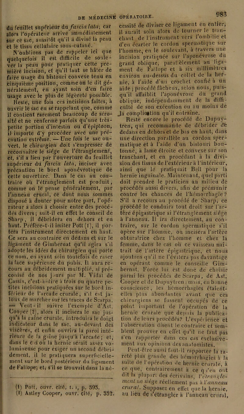 du feuillet supérieur du fascialata-, car alors l’opérateur arrive immédialement sur ce sac, aussilôt qu'il a divisé la peau et le tissu cellulaire sous-cutané. N’Oublions pas de rappeler ici que quelquefois il est difficile de soule- ver la peau pour pratiquer cette pre- mière incision, et qu’il faut se hâter de faire usagé du bistouri convexe tenu en cinquième position, comme on le dit gé- néralement, en ayant soin d’en faire usage avec le plus de légèreté possible. Reste, une fois ces incisions faites, à ouvrir le sac en se rappelant que, comme il contient rarement beaucoup de séro- sité et ne renferme parfois qu’une très- petite portion d’intestin ou d’épiploon, il importe d’y procéder avec une pré- caution extrême. —Une fois le sac ou- vert, le chirurgien doit s’empresser de reconnaître le siège de l’étranglement, et, s’il a lieu par l’ouverture du feuillet supérieur du fascia lata, inciser avec précaution le bord aponévrotique de Cette ouverture. Dans le cas au con- traire où l’étranglement est produit, comme on le pense généralement, par l’anneau crural, ce dont nous sommes disposé à douter pour notre part, l’opé- rateur a alors à choisir entre des procé- dés divers; suit-il en effet le conseil de Sharp, il débridera en dehors et en haut. Préfère-t-il imiter Potl (l), il por- tera l'instrument directement en haut. Ce sera au contraire en dedans et sur le ligament de Gimbernat qu’il agira s’il adopte les idées du chirurgien qui porle ce nom, en ayant soin toutefois de raser la face supérieure du pubis. Il aura re- cours au débridement multiplié, si pré- conisé de nos jaurs par [\I. Vidal de Cassis, c’est-à-dire à trois pu quatre pe- tites incisions pratiquées sur le bord in- férieur de l’arcade crurale, s’il est ja- loux de marcher sur les traces de Scarpa. — Veut-il suivre l’exemple d’Ast. Cooper (2), alors il incisera le sac jus- qu’à la caîne crurale, introduira le doigt indicateur dans le sac, au-devant des viscères, et enfin ouvrira la paroi inté- rieure de la gaîne jusqu’à l’arcade; et, dans le cis oit la hernie serait assez vo- lumineuse pour exiger un second débri- dement, il le pratiquera superficielle- ment sur le bord postérieur du ligament de Fallope; et, s’il se trouvait dans la né- I „ j. (t) Pott, ouvr. cité, t. i, p. 393. (2) Astley Cooper, ouvr. cité, p. 332. cessité de diviser ce ligament en entier, il aurait soin alors de tourner le tran- chant de l'instrument vers l’ombilic et d’en écarter le cordon spermatique sur l’homme, en le soulevant, à travers une incision pratiquée sur l’aponévrose du grand oblique, parallèlement au liga- ment de Fallope et à six millimètres environ au-dessus du collet de la her- nie, à l’aide d’un crochet confié à un aide ; procédé fâcheux, selon nous, puis- qu’il affaiblit l’aponévrose du grand oblique, indépendamment de la diffi- culté de son exécution ou nu moins de J.a complication qu’il entraîne. Reste encore le procédé de Dupuv- tren, qui recommande de débrider de dedans en dehors et de bas en haut, dans une direction parallèle au cordon sper- matique et à l’aide d’un bistouri bou- tonné, à lame étroite et convexe sur son tranchant, et en procédant à là divi- sion des tissus de l’extérieur à l’intérieur, ainsi que le pratiquait Bell pour la hernie inguinale. Maintenant, quel parti doit prendre le praticien au milieu de procédés aussi divers, afin de prémunir contre les chances de l’hémorrhagie ? S’il a recours au procédé de Sharp, ce procédé le conduira tout droit sur l’ar- tère épigastrique si l’étranglement siège à l'anneau. Il ira directement, au con- traire, sur le cordon spermatique s'il opère sur l’homme, ou incisera l'artère obturalrice chez l’homme et chez la femme, dans le cas où ce vaisseau naî- trait de l’artère épigastrique, et nous ajoutons qu’il ne l’évitera pas davantage en opérant comme le conseille Gim- bernat. Force lut est donc de choisir parmi les procédés de Scarpa, de Ast. Cooper et de Dupuytren : mais, en bonne conscience, les hémorrhagies étaient- elles plus abondantes avant que ces chirurgiens se fussenl occupés de ce point important de l’opération de la hernie crurale que depuis la publica- tion de leurs procédés? L’expérience et l’observation disent le contraire et sem- blent prouver en effet qu’il ne faut pas s'en rapporter dans ces cas exclusive- ment aux opinions des anatomistes. Peut-être aussi faut-il rapporter la ra- reté plus grande des hémorrhagies à la suite de l'opération de hernie crurale, à ce que, contrairement à ce q i’en ont dit la plupart des écrivains, l’étrangle- ment ne siège réellement pas à Vanneau crural. Supposez en effet que la hernie, au lieu de s’étrangler à l’anneau crural,