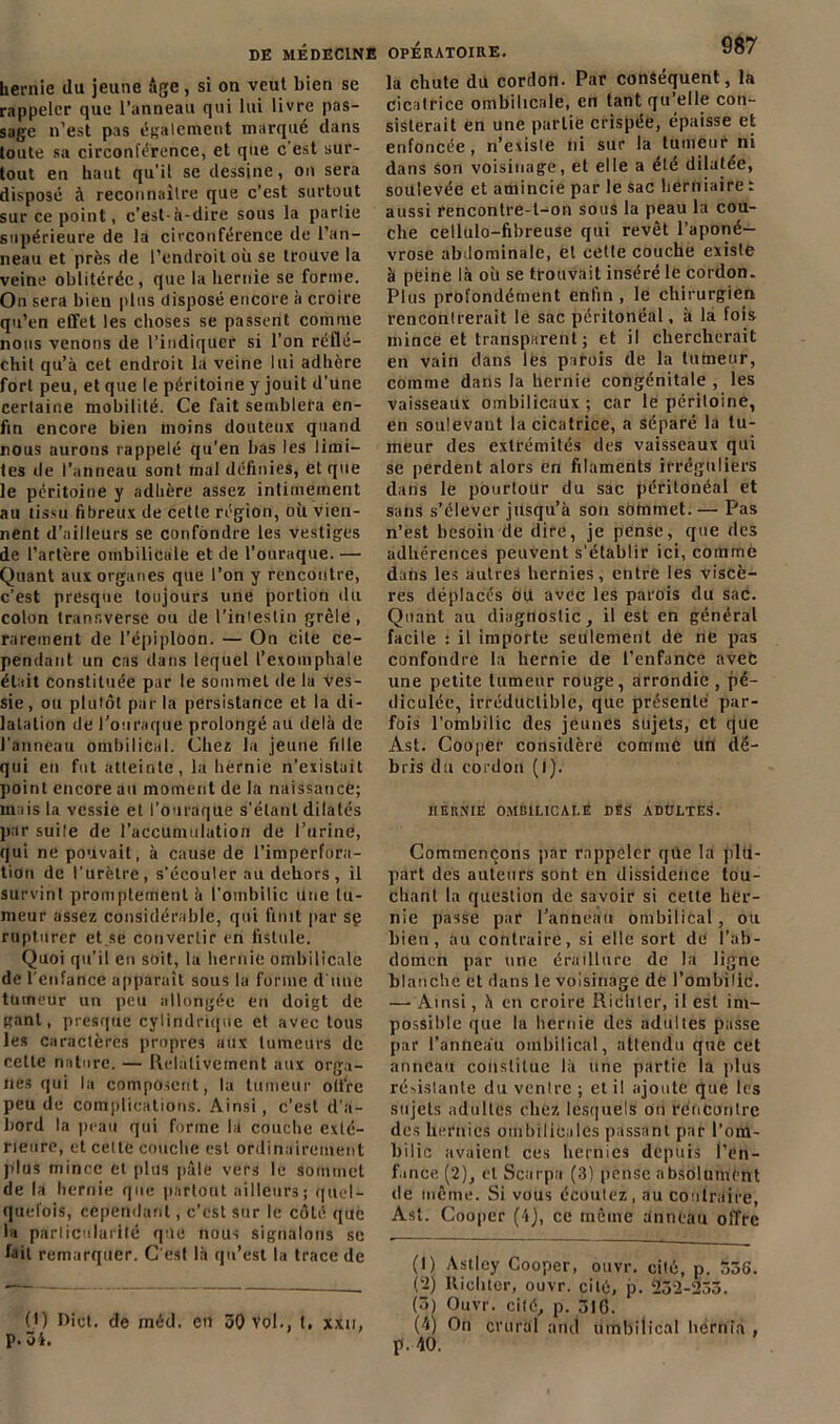 hernie du jeune âge, si on veut bien se rappeler que l’anneau qui lui livre pas- sage n’est pas également marqué dans toute sa circonférence, et que c'est sur- tout en haut qu'il se dessine, on sera disposé à reconnaître que c’est surtout sur ce point, c’est-à-dire sous la partie supérieure de la circonférence de l’an- neau et près de l’endroit où se trouve la veine oblitérée, que la hernie se forme. On sera bien plus disposé encore à croire qu’en effet les choses se passent comme nous venons de l’indiquer si l’on réflé- chit qu’à cet endroit la veine lui adhère fort peu, et que le péritoine y jouit d’une certaine mobilité. Ce fait semblera en- fin encore bien moins douteux quand nous aurons rappelé qu’en bas les limi- tes de l’anneau sont mal définies, et que le péritoine y adhère assez intimement au tissu fibreux de cette région, où vien- nent d’ailleurs se confondre les vestiges de l’artère ombilicale et de l’ouraque. — Quant aux organes que l’on y rencontre, c’est presque toujours une portion du colon transverse ou de l'intestin grêle, rarement de l’épiploon. — On cite ce- pendant un cas dans lequel l’exomphale était constituée par le sommet de la Ves- sie, ou plutôt par la persistance et la di- latation de l’ouraque prolongé au delà de l'anneau ombilical. Chez la jeune fille qui en fut atteinte, la hernie n’existait point encore au moment de la naissance; mais la vessie et l’ouraque s’étant dilatés par suite de l’accumulation de l’urine, qui ne pouvait, à cause de l’imperfura- tion de l'urètre, s’écouler au dehors , il survint promptement à l’ombilic une tu- meur assez considérable, qui finit par sç rupturer et.se convertir en fistule. Quoi qu’il en soit, la hernie ombilicale de l’enfance apparaît sous la forme d'une tumeur un peu allongée en doigt de gant, presque cylindrique et avec tous les caractères propres aux tumeurs de cette nature. — Relativement aux orga- nes qui la composent, la tumeur offre peu de complications. Ainsi, c’est d'a- bord la peau qui forme la couche exlc- rieure, et celte couche est ordinairement plus mince et plus pâle vers le sommet de la hernie que partout ailleurs; quel- quefois, cependant, c'est sur le côté que la particularité que nous signalons se fait remarquer. C'est là qu’est la trace de (1) Hict. de méd. en 30 vol., t. xxu, p. 31. la chute du cordon. Par conséquent, la cicatrice ombilicale, en tant qu’elle con- sisterait en une partie crispée, épaisse et enfoncée, n’existe ni sur la tumeur ni dans son voisinage, et elle a été dilatée, soulevée et amincie par le sac herniaire : aussi rencontre-l-on sous la peau la cou- che cellulo-fibreuse qui revêt l’aponé- vrose abdominale, et cette couche existe à peine là où se trouvait inséré le cordon. Plus profondément enfin , le chirurgien rencontrerait le sac péritonéal, à la fois mince et transparent ; et il chercherait en vain dans les parois de la tumeur, comme dans la hernie congénitale , les vaisseaux ombilicaux ; car le périloine, en soulevant la cicatrice, a séparé la tu- meur des extrémités des vaisseaux qui se perdent alors en filaments irréguliers dans le pourtour du sac péritonéal et sans s’élever jusqu’à son sommet.— Pas n’est besoin de dire, je pense, que des adhérences peuvent s'établir ici, comme dans les autres hernies, entre les viscè- res déplacés ou avec les parois du sac. Quant au diagnostic, il est en général facile : il importe seulement de ne pas confondre la hernie de l’enfance avec une petite tumeur rouge, arrondie , pé- diculée, irréductible, que présenté par- fois l'ombilic des jeunes sujets, et que Ast. Cooper considère comme un dé- bris du cordon (1). HERNIE OMBILICALE DES ADÜLTES. Commençons par rappeler qüe la plu- part des auteurs sont en dissidence tou- chant la question de savoir si celte her- nie passe par l’anneau ombilical , ou bien, au contraire, si elle sort dé l'ab- domen par une éraillure de la ligne blanche et dans le voisinage de l’ombilic. — Ainsi, à en croire Ri'Chler, il est im- possible que la hernie des adultes passe par l’anneau ombilical, attendu que cet anneau constitue là une partie la plus résistante du ventre ; et il ajoute que les sujets adultes chez lesquels on rencontre des hernies ombilicales passant par l’om- bilic avaient ces hernies depuis l’en- fance (2), et Scarpa (3) pense absolument de même. Si vous écoutez, au contraire, Ast. Cooper (4), ce même anneau olTrc (1) Astlcy Cooper, otivr. cité, p. 536. (2) llichter, ouvr. cité, p. 23-2-255. (5) Ouvr. cité, p. 31G. (4) On crural and ombilical hérnia , p. 40.