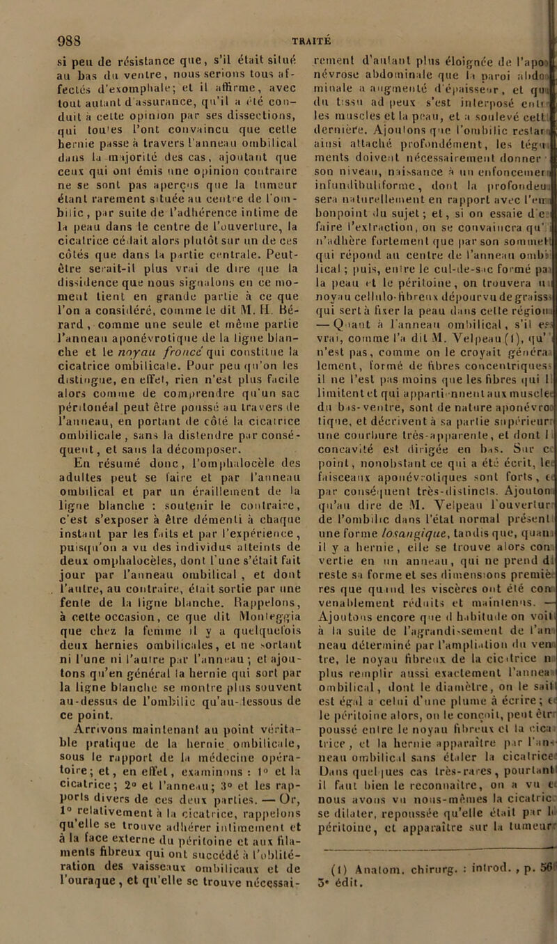 si peu de résistance que, s’il était situé au bas du ventre, nous serions tous af- fectés d'exompbale ; et il affirme, avec tout autant d assurance, qu'il a été con- duit à cette opinion par ses dissections, qui tou'es l’ont convaincu que celle hernie passe à travers l’anneau ombilical dans la majorité des cas, ajoutant que ceux qui oui émis une opinion contraire ne se sont pas aperçus que la tumeur étant rarement située au centre de l'om- bilic , par suite de l’adliérenee intime de la peau dans le centre de l’ouverture, la cicatrice cédait alors plutôt sur un de ces côtés que dans la partie centrale. Peut- être serait-il plus vrai de dire que la dissidence que nous signalons en ee mo- ment tient en grande partie à ce que l’on a considéré, comme le dit M. H. Hé- rard , comme une seule et même partie l’anneau aponévrotique de la ligne blan- che et le noyau froncd qui constitue la cicatrice ombilicale. Pour peu qu’on les distingue, en effet, rien n’est plus facile alors comme de comprendre qu’un sac péritonéal peut être poussé au travers de l’auncau, en portant de côté la cicatrice ombilicale, sans la distendre par consé- quent, et sans la décomposer. En résumé donc, l’omphalocèle des adultes peut se faire et par l’anneau ombilical et par un éraillement de la ligne blanche : soutenir le contraire, c’est s’exposer à être démenti à chaque instant par les faits et par l’expérience, puisqu'on a vu des individus atteints de deux omphalocèles, dont l’une s’était fait jour par l’anneau ombilical , et dont l’autre, au contraire, était sortie par une fente de la ligne blanche. Rappelons, à cette occasion, ce que dit Monleggia que chez la femme il v a quelquefois deux hernies ombilicales, et ne sortant ni l’une ni l’autre par l’anneau - et ajou- tons qu’en général la hernie qui sort par la ligne blanche se montre plus souvent au-dessus de l’ombilic qu’au-dessous de ce point. Arrivons maintenant au point vérita- ble pratique de la hernie ombilicale, sous le rapport de la médecine opéra- toire; et, en effet, examinons : 1° et la cicatrice; 2° et l’anneau; 3° et les rap- ports divers de ces deux parties. — Or, 1° relativement à la cicatrice, rappelons quelle se trouve adhérer intimement et à la face externe du péritoine et aux fila- ments fibreux qui ont succédé à l’oblité- ration des vaisseaux ombilicaux et de 1 ouraque , et qu elle sc trouve nécessai- rement d’autant plus éloignée de l’apo névrose abdominale que la paroi abdo, minale a augmenté d'épaisseur, et qui (lu tissu ad peux s’est interposé enli les muscles et la peau, et a soulevé cetl dernière. Ajoutons que l'ombilic restai, ainsi attaché profondément, les tégu ments doivent nécessairement donner son niveau, naissance à un enfoncement infundihuliforme, dont la profondeui sera naturellement en rapport avec l'en i bonpoint du sujet; et, si on essaie de faire l’exlraction, on se convaincra qu’;i n’adhère fortement que par son sommet! qui répond au centre de l’anneau omb'sl lical ; puis, entre le cul-de-sac formé pai la peau et le péritoine, on trouvera in noyau cellulo- fibreux dépourvu de graissi qui sert à fixer la peau dans celte région . — Quant à l'anneau ombilical, s’il e.ci vrai, comme l’a dit t\l. Velpeau (l), qu' n’est pas, comme on le croyait générai leinent, formé de fibres concentriques^ il ne l’est pas moins que les fibres qui I limitent et qui apparii -nnent aux musclée du bas-ventre, sont de nature aponévroo tique, et décrivent à sa partie supérieur: une courbure très-apparente, et dont 1 concavité est dirigée en bas. Sur Ci point, nonobstant ce qui a été écrit, le. faisceaux apouévroliques sont forts, ci par conséquent très-distincls. Ajouton. qu’au dire de M. Velpeau l'ouvertur de l’ombilic dans l’étal normal présent une forme /osangique, tandis que, quan il y a hernie, elle se trouve alors cou vertie eu un anneau, qui ne prend di reste sa forme et ses dimensions premiè res que quand les viscères ont été con venablement réduits et maintenus. — Ajoutons encore que d habitude on voit, à la suite de l'agrandissement de l’an neau déterminé par l’ampliation du ven tre, le noyau fibreux de la cicdrice n plus remplir aussi exactement l’annea ombilical, dont le diamètre, on le sait! est égal a celui d’une plume à écrire; t le péritoine alors, on le conçoit, peut étr poussé entre le noyau fibreux cl la eica tri ce, et la hernie apparaître par l'an-- neau ombilic d sans élaler la cicatrice' Dans quelques cas très-rares, pourtant il faut bien le rccomiailrc, on a vu e^ nous avons vu nous-mêmes la cicalric se dilater, repoussée qu’elle était par h péritoine, et apparaître sur la tumeur: (l) Allaient, chirurg. : introd. , p. 56' ô* édit.