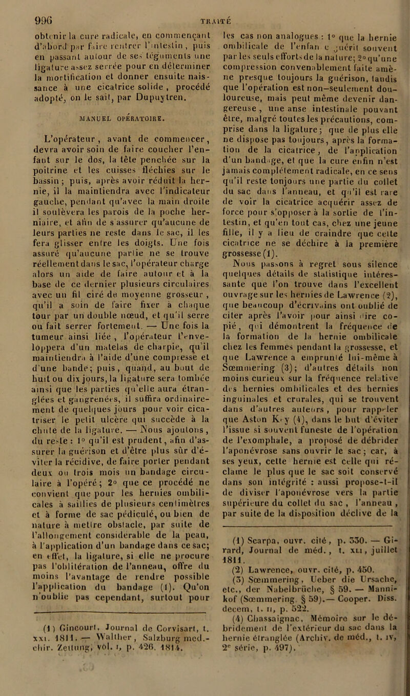 obtenir la cure radicule, en commençant d’abord par faire rentrer l’intestin, puis en passant autour de ses téguments une ligature assez serrée pour en déterminer la mortification et donner ensuite nais- sance à une cicatrice solide , procédé adopté, on le sait, par Dupuylren. MANUEL OPERATOIRE. L’opérateur, avant de commencer, devra avoir soin de faire coucher l’en- fant sur le dos, la tête penchée sur la poitrine et les cuisses fléchies sur le bassin; puis, après avoir réduit la her- nie, il la maintiendra avec l’indicateur gauche, pendant qu’avec la main droite il soulèvera les parois de la poche her- niaire, et alin de s'assurer qu’aucune de leurs parties ne reste dans le sac, il les fera glisser entre les doigts. Une fois assuré qu’aucune partie ne se trouve réellement dans le sac, l’opérateur charge alors un aide de faire autour et à la base de ce dernier plusieurs circulaires avec un hl ciré de moyenne grosseur , qu’il a soin de l'aire fixer à chaque tour par un double nœud, et qu’il serre ou fait serrer fortement. — Une fois la tumeur ainsi liée , l’opérateur iVnve- loppera d’un matelas de charpie, qu il maintiendra à l’aide d’une compresse et d’une bande; puis, quand, au bout de huit ou dix jours, la ligature sera tombée ainsi que les parties qu’elle aura étran- glées et gangrenées, il suffira ordinaire- ment de quelques jours pour voir cica- triser le petit ulcère qui succède à la chute de la ligature. — Nous ajoulons, du reste : 1° qu’il est prudent, afin d’as- surer la guérison et d’être plus sûr d’é- viter la récidive, de faire porter pendant deux ou trois mois un bandage circu- laire à l’opéré; 2“ que ce procédé ne convient que pour les hernies ombili- cales à saillies de plusieurs centimètres et à forme de sac pédiculé, ou bien de nature à mettre obstacle, par suite de l’allongement considérable de la peau, à l’application d’un bandage dans ce sac; en effet, la ligature, si elle ne procure pas l’oblitération de l’anneau, offre du moins l’avantage de rendre possible l'application du bandage (1). Qu’on n'oublie pas cependant, surtout pour (1) Gincourl, Journal de Corvisarl, t. xxi. 18H.— Walther, Salzburg mcd.- chir. Zeitungi vol. i, p. 420. 1HI4. les cas non analogues : t° que la hernie ombilicale de l’enfan c guérit souvent par les seulseffortsde la nature; 2°qu’une compression convenablement faite amè- ne presque toujours la guérison, landis que l’opération est non-seulement dou- loureuse, mais peut même devenir dan- gereuse , une anse intestinale pouvant être, malgré toutes les précautions, com- prise dans la ligature; que de plus elle ne dispose pas toujours, après la forma- tion de la cicatrice, de l’application d’un bandage, el que la cure enfin n’est jamais complètement radicale, en ce sens qu’il reste toujours une partie du collet du sac dans l’anneau, et qu’il est raie de voir la cicatrice acquérir assez de force pour s’opposer à la sortie de l’in- testin, et qu’en tout cas, chez une jeune fille, il y a lieu de craindre que celte cicatrice ne se déchire à la première grossesse(I). Nous passons à regret sous silence quelques détails de statistique intéres- sante que l’on trouve dans l’excellent ouvrage sur les hernies de Lawrence (2), que beaucoup d’écnv.iins ont oublié de citer après l’avoir pour ainsi cire co- pié, qui démontrent la fréquence de la formation de la hernie ombilicale chez les femmes pendant la grossesse, et que Lawrence a emprumé lui-même à Sœmmering (3); d’autres détails non moins curieux sur la fréquence relative des hernies ombilicales et des hernies inguinales et crurales, qui se trouvent dans d’autres auteurs , pour rappeler que Aston K< y (4), dans le but d’éviter l’issue si souvent funeste de l’opération de l’exomphale, a proposé de débrider l’aponévrose sans ouvrir le sac; car, à ses yeux, celle hernie est celle qui ré- clame le plus que le sac soit conservé dans son intégrité : aussi propose-l-il de diviser l’aponévrose vers la partie supérieure du collet du sac , l’anneau , par suite de la disposition déclive de la (1) Scarpa, ouvr. cité, p. 530. — Gi- rard, Journal de méd. , t. xn, juillet 1811. (2) Lawrence, ouvr. cilé, p. 450. (3) Sœmmering, Ueber die Lrsachc, etc., der Nabelbrüche, § 59. — Manni- kof (Sœmmering § 59).— Cooper. Diss. decem, t. u, p. 522. (4) Chassaignac, Mémoire sur le dé- bridement de l’extérieur du sac dans la hernie étranglée (Archiv. de inéd., t. îv, 2’’ série, p. 497).