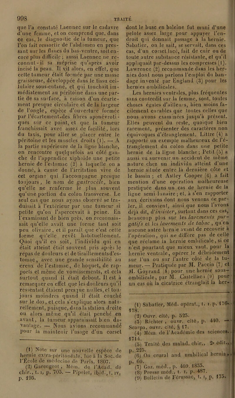 que l’a constaté Laennec sur le cadavre d’une femme, et on comprend que, dans ce cas, le diagnostic de la tumeur, que l’on fait ressortir de l’abdomen en pres- sant sur les flancs du bas-ventre, soit en- core plus difficile; aussi Laennec ne re- connut-il sa méprise qu’après avoir incisé la peau. Il vit alors, en effet, que celte tumeur était formée par une masse graisseuse, développée dans le tissu cel- lulaire sousrcutané, et qui touchait im- médiatement au péritoine dans une par- tie de sa surface, à raison d’un écarte- ment presque circulaire et de la largeur de l’ongle, espèce d’ouverture formée par l’écartement.des fibres aponévroti- ques sur ce point, et que la tumeur franchissait avec assez cîe facilité, lors du taxis, pour aller se placer entre le péritoine et les muscles droits (l). — A la partie supérieure de la ligne blanche, on rencontre quelquefois au côté gau- che de l’appendice xiphoïde une petite hernie de l’estomac (2) à laquelle on a donné, à cause de l’irritation vive de cet organe qui l’accompagne presque toujours, le nom de gastrocèle, bien qu’elle ne renferme le plus souvent qu’une portion du colon transverse. Le seul cas que nous ayons observé se tra- duisait à l’extérieur par une tumeur si petite qu’on l’apercevait à peine. En l’examinant de bien près, on reconnais- sait qu’elle avait une forme tant soit peu oüvaire , et il paraît que c’est celle forme qu’elle revêt habituellement. Quoi qu’il en soit, l’individu qui en était atteint était souvent pris après le repas de douleurs cl de tiraillemenlsd’es- tomac, avec une grande sensibilité au creux de l’estomac, de hoquet, de rap- ports et même rie vomissements, et cela surtout quand il était debout. 11 est à remarquer en effet que les douleurs qu’il ressentait étaient presque milles, et tou- jours moindres quand il était couché sur le dos, et cela s’explique alors natu- rellement, puisque, dans la station droite ou alors même qu’il élail penché en avant, la tumeur apparaissait bien da- vantage. — Nous avions recommandé pour ta maintenir l’usage d’un corset (1) Note sur une nouvelle espèce de hernie extra-péritonéale, lue à la Soc.de l’École de médecine de Paris, 1807. (2) Garcngcoi , Mém. de i’Acad. de chir., 1.1, p. 705. — Pipelet, ifiid., I, îv, p. 195. dont le buse en baleine fut muni d’une pelote assez large pour appuyer l’en- droit qui donnait passage à la hernie. Sabatier, on le sait, se servait, dans ces cas, d'un corset lacé, fait de cuir ou de toute autre substance résistante, et qu’il appliquait par-dessus les compresses (l). Lawrence (2) recommande dans les her- nies dont nous parlons l’emploi du ban- | dage inventé par England (3) pour les hernies ombilicales. Les hernies ventrales, plus fréquentes sans contredit sur la femme, sont, toutes choses égales d’ailleurs, bien moins fa- cilement curables que toutes celles que nous avons examinées jusqu’à présent. Elles peuvent du reste, quoique bien rarement, présenter des caractères non équivoques d’étranglement. Littré (4) a rapporté un exemple malheureux de l’é- tranglement du colon dans une petite hernie de la ligne blanche ; Petit (5) a aussi vu survenir un accident de même nature chez un individu atteint d’une hernie située enlre la dernière côte et le bassin ; et Asiley Cooper (6) a fait mention d’une opération malheureuse pratiquée dans un cas de hernie de la ligne semi-lunaire ; et, à s’en rapporter aux écrivains dont nous venons de par- ler, il convient, ainsi que nous l’avons déjà dit, d'insister, surtout dans ces cas, beaucoup plus sur les lavements pur- gatifs et les Lavements de tabac , qu’en aucune autre hernie avant de recourir à l’opération, qui ne diffère pas de celle que réclame la hernie ombilicale , si ce n’est pourtant que mieux vaut, pour la hernie ventrale, opérer le débridement sur l’un ou sur l’autre côté de la tu- meur.— Pratiquée par RI. Paccin (7J et tVl. Goyrand (8j pour une hernie sous- ombilicale, par RI. Castellacu (9) pour un cas oii la cicatrice étranglait la her- (1) Sabatier, Méd. opérât., I. i,p. 170^-1 178. (2) Ouvr. cité, p. 525. (3) Richler, ouvr. cité, p. 440. Scarpa, ouvr. cité, § 17. (4) Mém. de l’Académie des sciences. 1714. (5) Traité dos malad. chir., 2» édit.,, p. 225. (6) On crural and umbilical Iicrma » • p. GO. (7) Gaz. méd., p. 409. lSo5.^ (8) Presse méd., t. i, p. 487. (9) Bulletin de Férussac, t. i, p. 175.