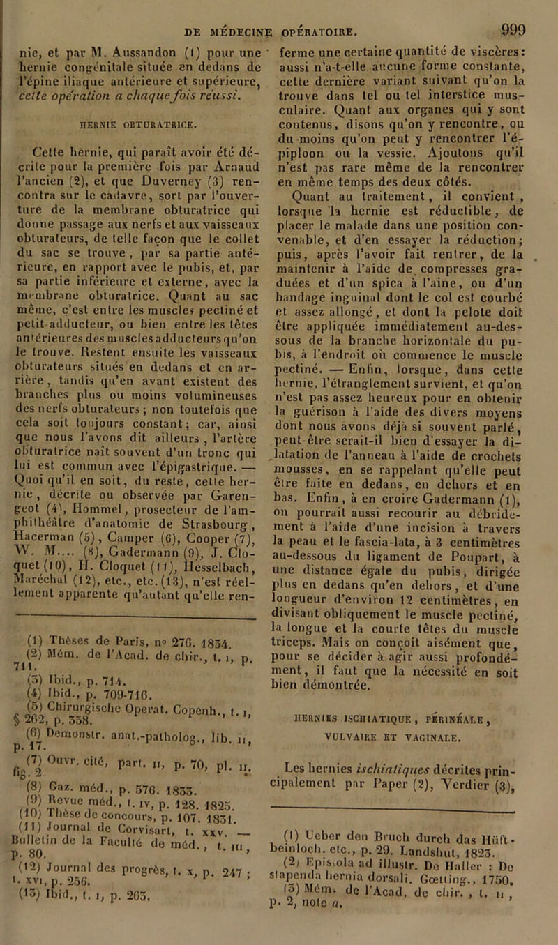 nie, et par M. Aussandon (I) pour une hernie congénitale située en dedans de l’épine iliaque antérieure et supérieure, cette opération a chaque fois réussi. HERNIE OBTURATRICE. Cette hernie, qui paraît avoir été dé- crite pour la première fois par Arnaud l’ancien (2), et que Duverney (3) ren- contra sur le cadavre, sort par l’ouver- ture de la membrane obturatrice qui donne passage aux nerfs et aux vaisseaux obturateurs, de telle façon que le collet du sac se trouve , par sa partie anté- rieure, en rapport avec le pubis, et, par sa partie inférieure et externe, avec la membrane obturatrice. Quant au sac même, c’est entre les muscles pectiné et petit adducteur, ou bien entre les tètes antérieures des muscles adducteurs qu’on le trouve. Restent ensuite les vaisseaux obturateurs situés en dedans et en ar- rière , tandis qu’en avant existent des branches plus ou moins volumineuses des nerfs obturateurs ; non toutefois que cela soit toujours constant; car, ainsi que nous l’avons dit ailleurs , l’artère obturatrice naît souvent d’uri tronc qui lui est commun avec l’épigastrique. — Quoi qu’il en soit, du reste, celle her- nie , décrite ou observée par Garen- geot (4), Hommel, prosecteur de l'am- phithéàtre d’anatomie de Strasbourg, Hacerman (5), Camper (6), Cooper (7), W. M— (s), Gadermann (9), J. Clo- quet(lO), IJ. Cloquet (11), llesselbach, Maréchal (12), etc., etc. (13), n’est réel- lement apparente qu’autant qu’elle ren- (1) Thèses de Paris, n° 270. 1834. (2) Mèm. de l’Acad. de chir., 1.1, n (3) Ibid., p. 714. (4) Ibid., p. 709-716. (5) Chirurgische Opérai. Copenh., t. § 262, p. 338. (6) Demonstr. anat.-patholog., lib. n, fi„(^ 0uvr- cit6> Par'- n, p. 70, pl. n. SI ®sz- P- 576. 1833. /in T|CIUe T6d” '• 1V’ P- 128- ,825- (10) I Iu.se de concours, p. 107 1851 (11) Journal de Corvisart, t. xxv Bulletin de la Faculiè de méd. , tm p. 80. » (12) Journal des progrès, t. x, n. 247 • t- xvi, p. 256. 1 2 3 (13) Ibid., t. i, p. 203. ferme une certaine quantité de viscères : aussi n’a-t-elle aucune forme constante, cette dernière variant suivant qu’on la trouve dans tel ou tel interstice mus- culaire. Quant aux organes qui y sont contenus, disons qu’on y rencontre, ou du moins qu’on peut y rencontrer l’é- piploon ou la vessie. Ajoutons qu’il n’est pas rare même de la rencontrer en même temps des deux côtés. Quant au traitement, il convient , lorsque la hernie est réductible, de placer le malade dans une position con- venable, et d’en essayer la réduction; puis, après l’avoir fait rentrer, de la maintenir à l’aide de, compresses gra- duées et d’un spica à l’aine, ou d'un bandage inguinal dont le col est courbé et assez allongé, et dont la pelote doit être appliquée immédiatement au-des- sous de la branche horizontale du pu- bis, à l’endroit où commence le muscle pectiné. —Enfin, lorsque, dans cette hernie, l’étranglement survient, et qu’on n’est pas assez heureux pour en obtenir la guérison à l'aide des divers moyens dont nous avons déjà si souvent parlé, peut-être serait-il bien d'essayer la di- latation de l’anneau à l’aide de crochets mousses, en se rappelant qu’elle peut êire faite en dedans, en dehors et en bas. Enfin, à en croire Gadermann (l), on pourrait aussi recourir au débride- ment à l’aide d’une incision à travers la peau et le fascia-lata, à 3 centimètres au-dessous du ligament de Poupart, à une distance égale du pubis, dirigée plus en dedans qu’en dehors, et d’une longueur d’environ 12 centimètres, en divisant obliquement le muscle pectiné, la longue et la courte têtes du muscle triceps. Mais on conçoit aisément que, pour se décider à agir aussi profondé- ment, il faut que la nécessité en soit bien démontrée. HERNIES ISCIIIATIQUE , PERINEALE, VULVAIRE ET VAGINALE. Les hernies ischialiques décrites prin- cipalement par Paper (2), Yerdier (3), (1) Uebcr den Bruch durch das Hüft- bemloch. clc., p. 29. Landshut, 1823. (2) Epi&iola ad illustr. Do Haller : De s'apenda hernia dorsali. Gœtling., 1750. (3) Mém. de l’Acad. de chir. , t. n p. 2, note a.