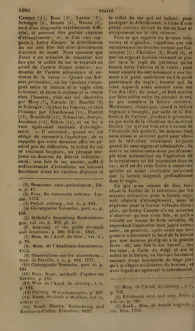 Camper (1), Bosc (2), Lassus (3), Schreger (4), Bezole (51, Wonro (G), sont d’un diagnostic extrêmement diffi- cile, et peuvent être parfois atteintes d’étranglement; et, si l’on s’eu rap- porte à Astley Cooper. le débridement du sac doit être fait alors directement d’arrière en avant. Nous ajoutons que Jones a eu occasion de constater une fois que le collet du sac se trouvait en avant de l’artère iliaque interne, au- dessous de l’artère obturatrice et au- dessus de la veine. — Quant aux her- nies périnéales, où les viscères s'enga- gent entre le rectum et le vagin chez la femme, et entre le rectum et la vessie chez l’homme, elles ont été observées par Méry (7), Curode (8), Smellie (9) et Sehreger (lO)chez les femmes, et chez l’homme par Chardenson (11), Pipelet (12), Bromfield (13), Schneider, Scarpa, Jacobson ( 1 4), Schoti (15), et on les a vues également atteintes d'étrangle- ment. — Il convient, quand ou est obligé de recourir à l’opération, de se rappeler que cette dernière offre en gé- néral peu de difficultés, le collet du sac se trouvant toujours, ou presque tou- jours au-dessous du détroit inférieur : aussi, une fois le sac ouvert, suffit-il ordinairement d’introduire un bistouri boutonné entre les viscères déplacés et (1) Demonstr. anat.-palbologicæ, lib. H, p. 17. (2) Proy, De enterocele ischiata. Lip- siæ, 1772. (5) Pathol chirurg., vol. n, p. 105. (4) Chirurgische Versuche, part, n, p. 156. (5) Siebold’s Sammlung Beobaclitun- gen, vol. m, p. 202, pl. ni. (6) Anatomy of ilie gullet slomach and intestines, p. 580. Edinb., 1811. (7) Mém. de F Acad. de chir. , vol. il , p. 25. (8) Mém. de l’Académie des sciences. 1715. (0) Observations sur les accouchem. , trad. de Préville, t. n, p. 168. 1777. (10) Chirurgische Versuche, part, ir, p. 181. (11) Iloin, Nouv. méthode d’opérer les hernies, p. 135. (12) Mém. de l’Acad. de chirurg., t. v, p. 182. (13) Chirurg. Wahnchmungcn , p 423. (14) Journ.de Græfe et Wallher, vol. ix, cahier n. (15) Nosol. Therap. Botraclitung und Iteinlcsen-Fællcn. Francfort, 1827. le collet du sac qui est induré, pour pratiquer le débridement, à l’aide d une petite incision dirigée de bas en haut et obliquement sur le côté externe. Pour ce qui regarde les hernies vul- vaires et vaginales, rappelons que ces dernières ont élé décrites surtout parGa- rengeol (I), Christian (2), Stark (3), et que les organes herniés viennent se pla- cer dans le repli du péritoine qu’on trouve entre l’utérus et la vessie, pour venir ensuite donner naissance à une tu- meur à la paroi antérieure ou à la paroi postérieure du vagin ; tumeur qui du reste apparaît assez souvent aussi sur l’un des côtés du canal, et finit ensuite par faire saillie entre les grandes è>res, ce qui constitue la hernie vulvaire. Maintenant, «lisons que, quand la hernie vaginale s’étrangle, par suite de la dis- tension de l’utérus, pendant la grossesse, ou par suite de la rétention des matières fécales (ce qui est très-rare à raison de l’élasticité des parties), les moyens dont nous avons si souvent parlé pour obte- nir la réduction réussissent toujours quand ils sont sagement administrés ; du moins ne connaissons-nous pas d’exem- ple bien authentique où l’opération de la herniotomie ait été nécessaire dans ce cas; et il est du reste facile à concevoir qu’elle ne serait praticable qu’aillant que la hernie siégerait profondément dans le vagin. Ce que nous venons de dire lou- chant la facilité de la réduction par les moyens ordinaires pour la hernie vagi- nale atteinte d’étranglement, nous le répétons pour la hernie vulvaire étran- glée, qu’Astley Cooper n’a eu occasion d’observer qu’une seule fois, et qu'il a réduite en moins de trois minutes. Si cependant l’opération était jugée néces- saire , on pourrait, après avoir mis lar- gement a découvert le fond de la hernie par une incision pratiquée à la grande lèvre, et, une fois le sac ouvert, in- troduire, à l’aide du doigt et sur le collet de la hernie, un bistouri boutonné entouré d'une bandelette de linge jus- qu'à q iclques millimètres du bouton , et avec lequel ou opérerait le débridement. (1) Mém. de l’Acad, do chirurg., 1.1 , p. 707. (2) Edinburgh mcd. and surg. Journ., vol. ix, p. 281. (3) Stark , Diss, de hcrnia vaginale , etc. léna, 1730.