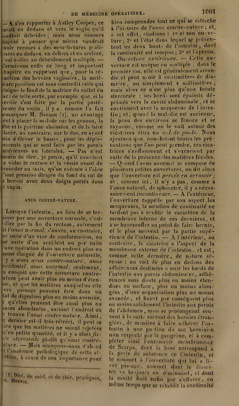 — A s'en rapporter à Astley Cooper, ce erait en dedans et vers le vagin qu’il „udrail débrider ; mais nous sommes lisposé h penser que mieux vaudrait voir recours à des mouchetures plati- nées en dedans, en dehors et en arrière, :’est à-dire au débrideraient multiple.— Terminons enfin ce long et important hapilre en rappelant que, pour la ré- uction des hernies vaginales, la meil- eure position est sans contredit celle qui loigne le fond de la matrice du collet du ac: de telle sorte, par exemple, que, si la evnie s’est faite par la partie posté- ieure du vagin , il y a , comme l’a fait eraarquer M. Sanson (l), un avantage éel à placer la malade sur les genoux, la ête et la poitrine abaissées, et de la faire lacer, au contraire, sur le dos, en ayant oin d'élever le bassin , pour les dépla- ements qui se sont faits par les parois ntérieures ou latérales. — Pas n'est esoin de dire, je pense, qu'il convient e vider le rectum et la vessie avant de rocéder au taxis, qu’on exécute à l’aide 'une pression dirigée du fond du col de i hernie avec deux doigts portés dans ï vagin. ANUS CONTRE-NATURE. Lorsque l’intestin, au lieu de se ter- liner par une ouverture normale, c’est- -dire par la fin du rectum, autrement it Yanus normal, s’ouvre, au contraire, sr suite d’un vice de conformation, ou ar suite d’un acci lent ou par suite 'une opération dans un endroit plus ou loins éloigné de l’ouverture naturelle, y a alors anus contre-nature, anus ccirfenlel. anus anormal; seulement, n conçoit que cette ouverture conlre- ature peut avoir plus ou moins d'élen- ue, et que les matières auxquelles elle vre passage peuvent être dans un tat de digestion plus ou moins avancée, ■ fl11 elles peuvent être aussi plus ou 101ns abondantes , suivant l'endroit où : trouve Y anus contre-nature. Ainsi, e dernier est-il trés-rétréci, il peut se içe que les matières ne soient rejetées u’en petite quantité, et il y a alors fis- 'Je slercora/e plutôt cpYanus contre- ilure. — Jfais occupons-nous d’abord J l’anatomie pathologique de celte af- j dion, a cause de son importance pour rt%w*i'Ede méd< ct tlc cbir- pratiques, bien comprendre tout ce qui se rattache à l’hidoire de l’anus contre-nature ; et, à cet effet, éludions : 1° el son ouver- ture; 2° et l’état dans lequel \e présen- tent les deux bout- de l’intestin, dont la continuité est rompue; 3° et l’éperon. Ouverture extérieure. — Cette ou- verture est unique ou multiple : dans le premier cas, elle est généralement arron- die,et peut avoir 3 centimètres de dia- mètre, ou simplement 4 millimètres; mais alors ce n’est plus qu’une fistule stercorale : ses bords sont épaissis dé- primés vers la cavité abdominale , et sc continuent avec la muqueuse de 1 intes- tin ; el, quand la maladie est ancienne, la peau des environs se fronce et se rayonne, comme on le voit autour des cicatrices dites eu cnl-rle-poule. Nous ajoutons que, nonobstant toutes les pré- cautions que l’on peut prendre, ces cica- trices s’enflamment et s’excorient par suite de la présence des matières fécales. — Quand l’anus anormal se compose de plusieurs petites ouvertures, on dit alors que l’ouverture est percée en arrosoir ; et, comme ici, il n’y a pas, comme à l’anus naturel, de sphincter, il y a néces- sairement incontinence. — A l’extérieur, l’ouverture rappelle par son aspect les muqueuses, la solution de continuité ne tardant pas à revêtir le caractère de la membrane interne de ces dernières, et à se boursoufler au point de faire hernie, el le plus souvent par la partie supé- rieure de l’intestin. — A l’intérieur, au contraire, la cicatrice a l’aspect de la membrane externe de l’intestin , et est, comme cette dernière, de nature sé- reuse : on voit de plus en dedans des adhérences destinées à unir les bords de l’intestin aux parois abdominales, adhé- rences sans doute plus ou moins éten- dues en surface, plus ou moins allon- gées, d’une organisation plus ou moins avancée, et fixant par conséquent plus ou moins solidement l’intestin aux parois de l’abdomen, mais se prolongeant sou- vent à la suite surtout des hernies étran- glées, de manière à faire adhérer l’in- testin à une portion du sac herniaire non respecté par la gangrène, et à com- pléter ainsi Y entonnoir membraneux de Scarpa, dont la base correspond à la perte de substance de l'intestin, et le sommet à l’ouverture qui lui a li- vré pas-age, sommet dont le diamè- tre va toujours en diminuant, et dont la cavité finit enfin par s’effacer, en même temps que se rétablit la continuité