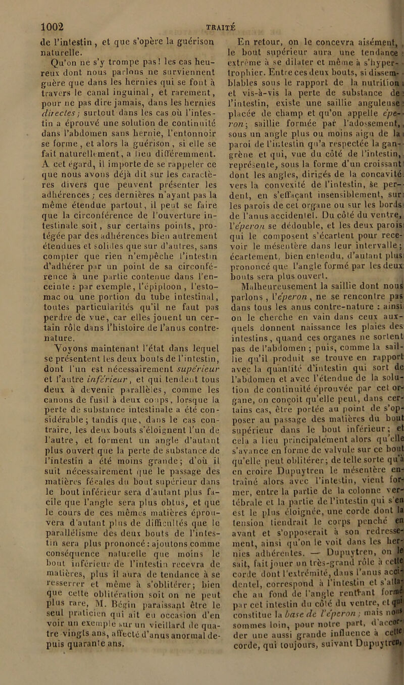 de l’intestin , et que s’opère la guérison naturelle. Qu’on 11e s’y trompe pas! les cas heu- reux dont nous parlons 11e surviennent guère que dans les hernies qui se font à travers le canal inguinal, et rarement, pour ne pas dire jamais, dans les hernies directes; surtout dans les cas où l’intes- tin a éprouvé une solution de continuité dans l’abdomen sans hernie, l'entonnoir se forme , et alors la guérison , si elle se fait naturellement, a lieu différemment. A cet égard, il importe de se rappeler ce que nous avons déjà dit sur les caractè- res divers que peuvent présenter les adhérences; ces dernières n’ayant pas la même étendue partout, il peut se faire que la circonférence de l'ouverture in- testinale soit, sur certains points, pro- tégée par des adhérences bien autrement étendues et solides que sur d’aulres, sans compter que rien n’empêche l’intestin d’adhérer par un point de sa circonfé- rence à une partie contenue dans l’en- ceinte : par exemple, l’épiploon , l’esto- mac ou une portion du tube intestinal, toutes particularités qu’il ne faut pas perdre de vue, car elles jouent un cer- tain rôle dans l’histoire de l’anus contre- nature. Voyons maintenant l'état dans lequel se présentent les deux bouts de l’intestin, dont l'un est nécessairement supérieur et l’autre inférieur, et qui tendent tous deux à devenir parallèles, comme les canons de fusil à deux coups, lorsque la perte de substance intestinale a été con- sidérable ; tandis que, dans le cas con- traire, les deux bouts s’éloignent l’un de l’autre, et forment un angle d’autant plus ouvert que la perte de substance de l’intestin a été moins grande; d’où il suit nécessairement que le passage des matières fécales du bout supérieur dans le bout inférieur sera d’autant plus fa- cile que l’angle sera plus obtus, et que le cours de ces mêmes matières éprou- vera d'autant plus de difficultés que le parallélisme des deux bouts de l’intes- tin sera plus prononcé : ajoutons comme conséquence naturelle que moins le bout inférieur de l’intestin recevra de matières, plus il aura de tendance à se resserrer et même à s’oblitérer; bien que celte oblitération soit on ne peut plus rare, M. Bégin paraissapt être le seul praticien qui ait eu occasion d’en voir un exemple sur un vieillard de qua- tre vingls ans, affecté d’anus anormal de- puis quarante ans. En retour, on le concevra aisément, , le bout supérieur aura une tendance extrême à se dilater et même à s’iiyper- trophier. Entre ces deux bouts, si dissem- blables sous le rapport de la nutrition ; et vis-à-vis la perte de substance de; l’intestin, existe une saillie anguleuse : placée de champ et qu’on appelle épe-- ron; saillie formée par l’adossement,, sous un angle plus ou moins aigu de la 1 paroi de l’intestin qu’a respectée la gan- grène et qui, vue du côté de l’intestin, représente, sous la forme d’un croissant: dont les angles, dirigés de la concavité vers la convexité de l’intestin, se per- dent, en s’effaçant insensiblement, sur: les parois de cet organe ou sur les bords- de l’anus accideniel. Du côté du ventre, l'éperon se dédouble, et les deux parois qui le composent s’écartent pour rece- voir le mésentère dans leur intervalle; écartement, bien entendu, d’autant plus prononcé que l’angle formé par les deux bouts sera plus ouvert. Malheureusement la saillie dont nous parlons , l'éperon , ne se rencontre pas dans tous les anus contre-nature : ainsi on le cherche en vain dans ceux aux- quels donnent naissance les plaies des intestins, quand ces organes 11e sortent pas de l’abdomen ; puis, comme la sail- lie qu’il produit se trouve en rapport avec la quantité d’intestin qui sort de l’abdomen et avec l’étendue de la solu- tion de continuité éprouvée par cet or- gane, on conçoit qu’elle peut, dans cer- tains cas, être portée au point de s’op- poser au passage des matières du bout supérieur dans le bout inférieur ; et cela a lieu principalement alors qu’elle s’avance en forme de valvule sur ce bout quelle peut oblitérer; de telle sorte qu’a en croire Dupuytren le mésentère en- traîné alors avec l’intestin, vient for- mer, entre la partie de la colonne ver- tébrale et la partie de l’intestin qui s'en est le plus éloignée, une corde dont la tension tiendrait le corps penché en avant et s’opposerait à son redresse- ment, ainsi qu’on le voit dans les her- nies adhérentes. — Dupuytren, on le sait, fait jouer un très-grand rôle h cette corde dont l'extrémité, dans l’anus acci- dentel, correspond à l’intestin et s’alta* che au fond de l’angle rentrant forme par cet intestin du côté du ventre, et q»‘ constitue la base de l’éperon ; mais no* sommes loin, pour notre part, d accof* der une aussi grande influence à cet,e corde, qui toujours, suivant Dupuytren,